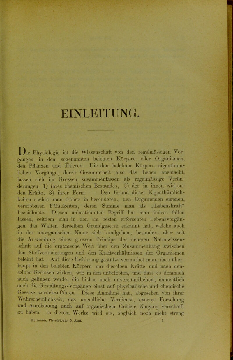 EINLEITUNG. 1 )ie Physiologie ist die Wissenschaft von den regelmässigen Vor- gängen in den sogenannten belebten Körpern oder Organismen, den Pflanzen und Thieren. Die den belebten Körpern eigenthüm- lichen Vorgänge, deren Gesammtheit also das Leben ausmacht, lassen sich im Grossen zusammenfassen als regelmässige Verän- derungen 1) ihres chemischen Bestandes, 2) der in ihnen wirken- den Kräfte, 3) ihrer Form. — Den Grund dieser Eigentümlich- keiten suchte man früher in besonderen, den Organismen eigenen, vererbbaren Fähigkeiten, deren Summe man als „Lebenskraft“ bezeichnete. Diesen unbestimmten Begriff hat man indess fallen lassen, seitdem man in den am besten erforschten Lebensvorgän- gen das Walten derselben Grundgesetze erkannt hat, welche auch in der unorganischen Natur sich kundgeben, besonders aber seit die Anwendung eines grossen Princips der neueren Naturwissen- schaft auf die organische Welt über den Zusammenhang zwischen den Stoffveränderungen und den Kraftverhältnissen der Organismen belehrt hat. Auf diese Erfahrung gestützt vermuthet man, dass über- haupt in den belebten Körpern nur dieselben Kräfte und nach den- selben Gesetzen wirken, wie in den imbelebten, und dass es demnach auch gelingen werde, die bisher noch unverständlichen, namentlich auch die Gestaltungs-Vorgänge einst auf physicalische und chemische Gesetze zurückzuführen. Diese Annahme hat, abgesehen von ihrer Wahrscheinlichkeit, das unendliche Verdienst, exacter Forschung und Anschauung auch auf organischem Gebiete Eingang verschafft zu haben. In diesem Werke wird sie, obgleich noch nicht streng