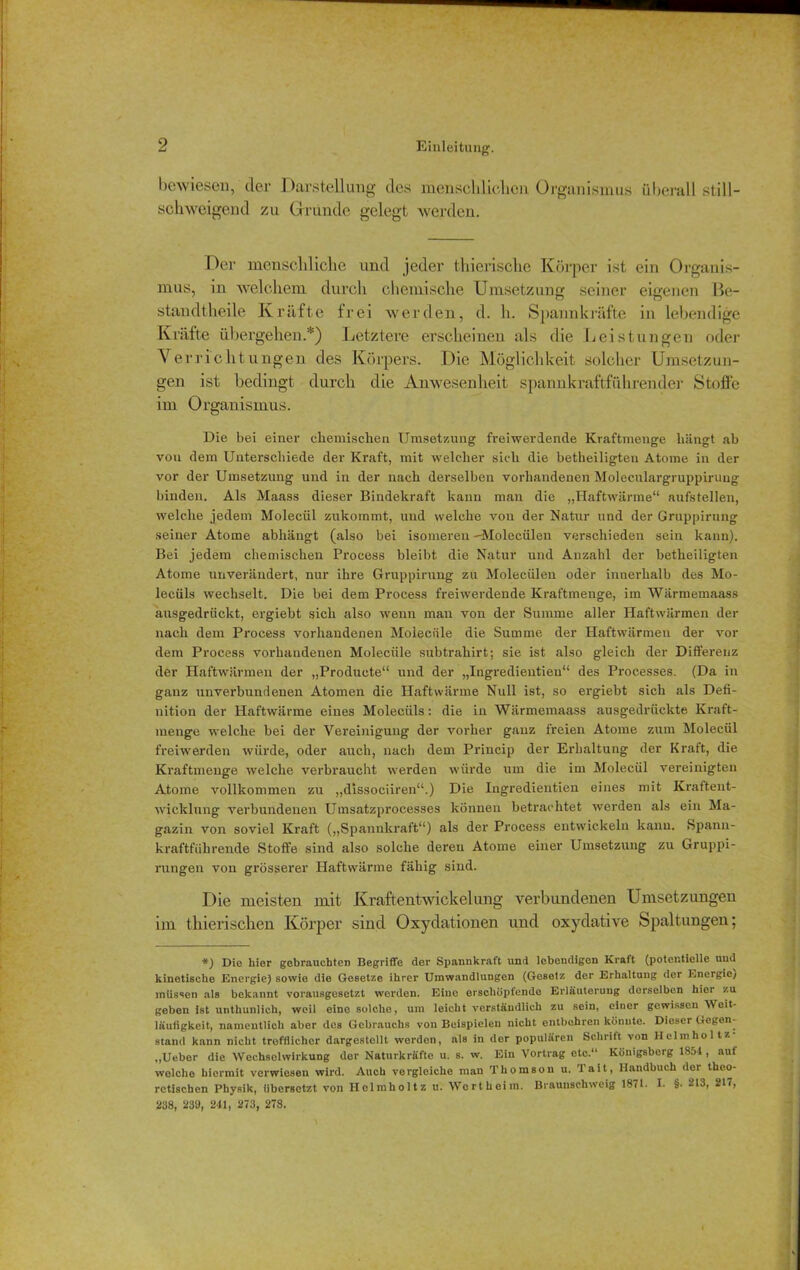 bewiesen, der Darstellung des menschlichen Organismus überall still- schweigend zu Grunde gelegt werden. Der menschliche und jeder thierische Körper ist ein Organis- mus, in welchem durch chemische Umsetzung seiner eigenen ße- standtheile Kräfte frei werden, d. h. Spannkräfte in lebendige Kräfte übergehen.*) Letztere erscheinen als die Leistungen oder Y erricht un gen des Körpers. Die Möglichkeit solcher Umsetzun- gen ist bedingt durch die Anwesenheit spannkraftführender Stoffe im Organismus. Die bei einer chemischen Umsetzung freiwerdende Kraftmenge hängt ab von dem Unterschiede der Kraft, mit welcher sich die betheiligten Atome in der vor der Umsetzung und in der nach derselben vorhandenen Moleculargruppirung binden. Als Maass dieser Bindekraft kann man die „Haftwärme“ aufstellen, welche jedem Molecül zukommt, und welche von der Natur und der Gruppirung seiner Atome abhängt (also bei isomeren -Molecülen verschieden sein kann). Bei jedem chemischen Process bleibt die Natur und Anzahl der betheiligten Atome unverändert, nur ihre Gruppirung zu Molecülen oder innerhalb des Mo- lecüls wechselt. Die bei dem Process freiwerdende Kraftmenge, im Warmemaass ausgedrückt, ergiebt sich also wenn man von der Summe aller Haftwärmen der nach dem Process vorhandenen Moieciile die Summe der Haftwärmen der vor dem Process vorhandenen Moieciile subtrahirt; sie ist also gleich der Differenz der Haftwärmen der „Producte“ und der „Ingredieutieu“ des Processes. (Da in ganz unverbundenen Atomen die Haftwärme Null ist, so ergiebt sich als Defi- nition der Haftwärme eines Molecüls: die in Wärmemaass ausgedrückte Kraft- menge welche bei der Vereinigung der vorher ganz freien Atome zum Molecül freiwerden würde, oder auch, nach dem Princip der Erhaltung der Kraft, die Kraftmenge welche verbraucht werden würde um die im Molecül vereinigten Atome vollkommen zu „dissociiren“.) Die Ingredieutieu eines mit Kraftent- wicklung verbundenen Umsatzprocesses können betrachtet werden als ein Ma- gazin von soviel Kraft („Spannkraft“) als der Process entwickeln kann. Spann- kraftfiilirende Stoffe sind also solche deren Atome einer Umsetzung zu Gruppi- rungen von grösserer Haftwärme fähig sind. Die meisten mit Kraftentwickeiung verbundenen Umsetzungen im tliieriscken Körper sind Oxydationen und oxydative Spaltungen; *) Die hier gebrauchten Begriffe der Spannkraft und lebendigen Kraft (potentielle und kinetische Energie) sowie die Gesetze ihrer Umwandlungen (Gesetz der Erhaltung der Energie/ müssen als bekannt vorausgesetzt werden. Eine erschöpfende Erläuterung derselben hier zu geben ist unthunlich, weil eine solche, um leicht verständlich zu sein, einer gewissen Weit- läufigkeit, namentlich aber des Gebrauchs von Beispielen nicht entbehren könnte. Dieser Gegen- stand kann nicht trofflichcr dargestellt werden, als in der populären Schritt von Helmhol tz „Ueber die Wechselwirkung der Naturkräfte u. s. w. Ein Vortrag etc.“ Königsberg 1854, auf welche hiermit verwiesen wird. Auch vergleiche man Thomson u. Tait, Handbuch der theo- retischen Physik, übersetzt von Hclmholtz u. Wert hei in. Braunsehweig 1871. I- §• 213, 217, 238, 239, 241, 273, 278.