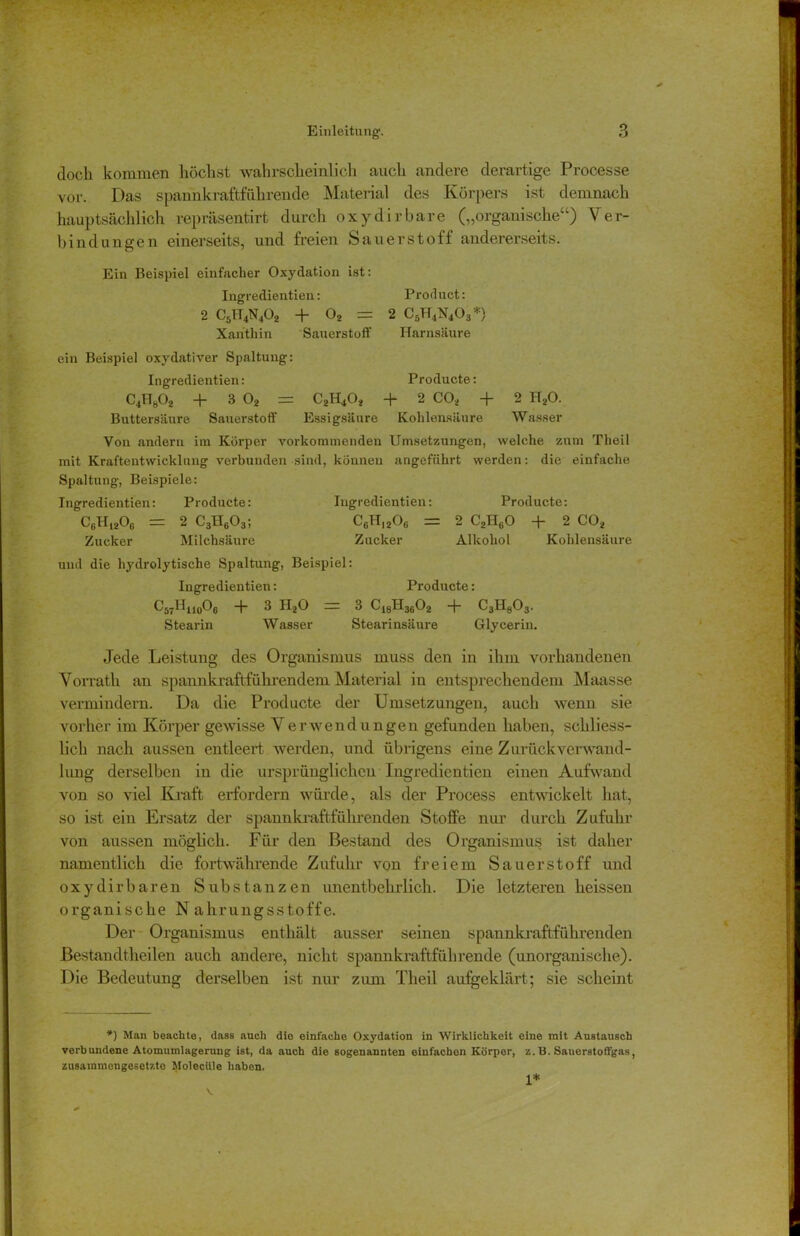doch kommen höchst wahrscheinlich auch andere derartige Processe vor. Das spannkraftführende Material des Körpers ist demnach hauptsächlich repräsentirt durch oxy dir bare („organische“) Ver- bindungen einerseits, und freien Sauerstoff andererseits. Ein Beispiel einfacher Oxydation ist: Ingredientien: Product: 2 C5lT4N402 + 02 = 2 C5H4N403*) Xanthin Sauerstoff Harnsäure ein Beispiel oxydativer Spaltung: Ingredientien: Producte: C4H802 + 3 02 = C2H402 + 2 C02 + 2 H20. Buttersäure Sauerstoff Essigsäure Kohlensäure Wasser Von andern im Körper vorkommenden Umsetzungen, welche zum Theil mit Kraftentwickluug verbunden sind, können angeführt werden: die einfache Spaltung, Beispiele: Ingredientien: Producte: Ingredientien: Producte: CgH1206 = 2 C3H603; CcHi206 = 2 C2H60 + 2 C02 Zucker Milchsäure Zucker Alkohol Kohlensäure und die hydrolytische Spaltung, Beispiel: Ingredientien: Producte: C57II110O6 “k 3 HaO ~ 3 C18H3602 + C3H803. Stearin Wasser Stearinsäure Glycerin. Jede Leistung des Organismus muss den in ihm vorhandenen Vorrath an spannkraftführendem Material in entsprechendem Maasse vermindern. Da die Producte der Umsetzungen, auch wenn sie vorher im Körper gewisse Verwend ungen gefunden haben, schliess- lich nach aussen entleert werden, und übrigens eine Zurück Verwand- lung derselben in die ursprünglichen Ingredientien einen Aufwand von so viel Kraft erfordern würde, als der Process entwickelt hat, so ist ein Ersatz der spannkraftführenden Stoffe nur durch Zufuhr von aussen möglich. Für den Bestand des Organismus ist daher namentlich die fortwährende Zufuhr von freiem Sauerstoff und oxydirbaren Substanzen unentbehrlich. Die letzteren heissen organische Nahrungsstoffe. Der Organismus enthält ausser seinen spannkraftführenden Bestandtheilen auch andere, nicht spannkraftführende (unorganische). Die Bedeutung derselben ist nur zum Theil aufgeklärt; sie scheint *) Man beachte, dass auch die einfache Oxydation in Wirklichkeit eine mit Austausch verbundene Atomumlagerung ist, da auch die sogenannten einfachen Körper, z. B. Sauerstotfgas, zusammengesetzte Molecüle haben. 1*