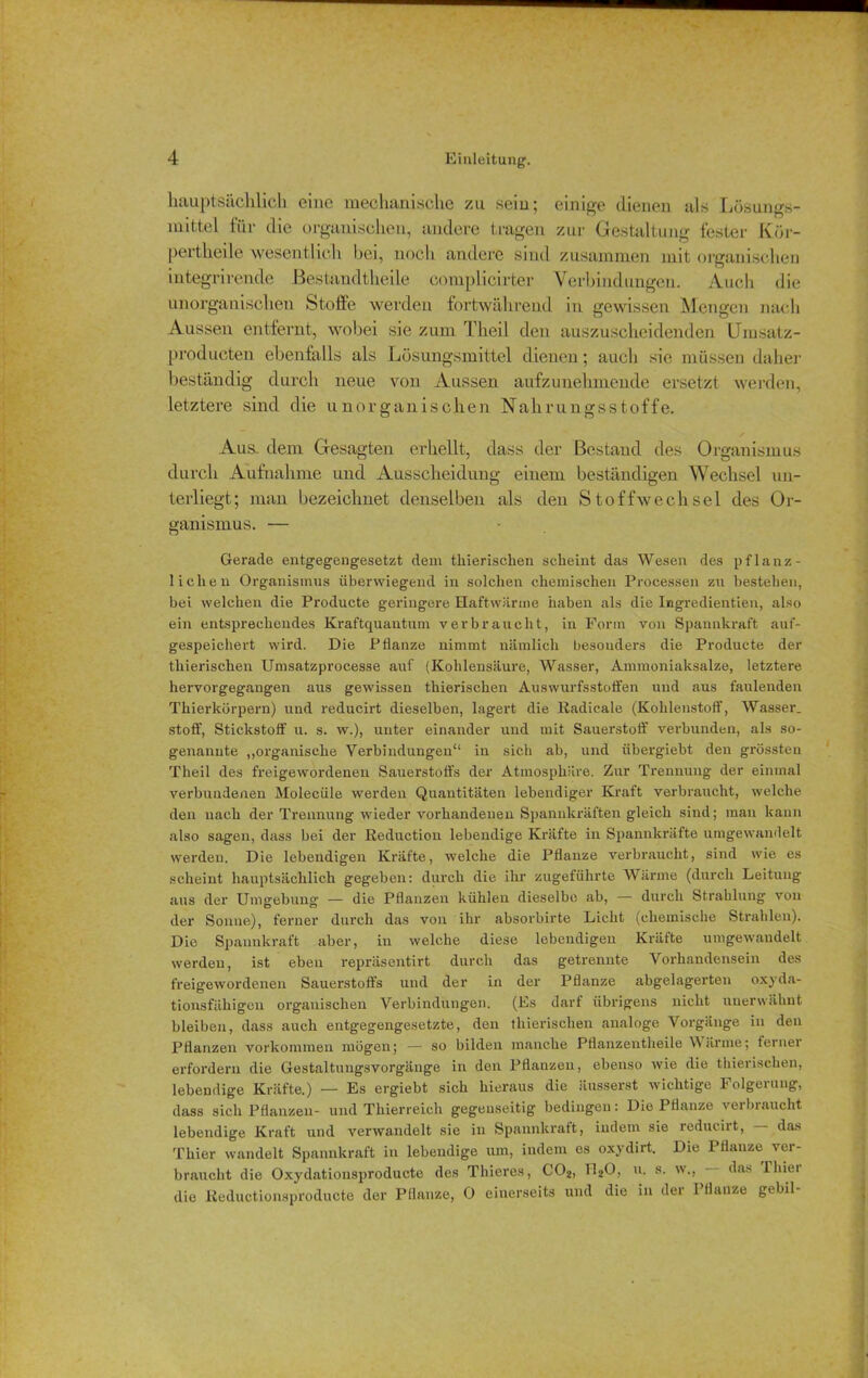 hauptsächlich eine mechanische zu sein; einige dienen als Lösungs- mittel für die organischen, andere tragen zur Gestaltung fester Kör- pertheile wesentlich bei, noch andere sind zusammen mit organischen integrirende ßestandtheile complicirter Verbindungen. Auch die unorganischen Stoffe werden fortwährend in gewissen Mengen nach Aussen entfernt, wobei sie zum Theil den auszuscheidenden Umsatz- producten ebenfalls als Lösungsmittel dienen; auch sie müssen daher beständig durch neue von Aussen aufzunehmende ersetzt werden, letztere sind die unorganischen Nahrungsstoffe. Aus. dem Gesagten erhellt, dass der Bestand des Organismus durch Aufnahme und Ausscheidung einem beständigen Wechsel un- terliegt; man bezeichnet denselben als den Stoffwechsel des Or- ganismus. — Gerade entgegengesetzt dem thierischen scheint das Wesen des pflanz- lichen Organismus überwiegend in solchen chemischen Processen zu bestehen, bei welchen die Producte geringere Haftwärme haben als die Ingredientien, also ein entsprechendes Kraftquantum verbraucht, in Form von Spannkraft auf- gespeichert wird. Die Pflanze nimmt nämlich besonders die Producte der thierischen Umsatzprocesse auf (Kohlensäure, Wasser, Ammoniaksalze, letztere hervorgegangen aus gewissen thierischen Aus wurfsstoffen und aus faulenden Thierkörpern) und reducirt dieselben, lagert die Radicale (Kohlenstoff, Wasser, stoff, Stickstoff u. s. w.), unter einander und mit Sauerstoff verbunden, als so- genannte „organische Verbindungen“ in sich ab, und ühergiebt den grössten Theil des freigewordenen Sauerstoffs der Atmosphäre. Zur Trennung der einmal verbundenen Molecüle werden Quantitäten lebendiger Kraft verbraucht, welche den nach der Trennung wieder vorhandenen Spannkräften gleich sind; man kann also sagen, dass bei der Reduction lebendige Kräfte in Spannkräfte umgewandelt werden. Die lebendigen Kräfte, welche die Pflanze verbraucht, sind wie es scheint hauptsächlich gegeben: durch die ihr zugeführte Wärme (durch Leitung aus der Umgebung — die Pflanzen kühlen dieselbe ab, — durch Strahlung von der Sonne), ferner durch das von ihr absorbirte Licht (chemische Strahlen). Die Spannkraft aber, in welche diese lebendigen Kräfte umgewandelt werden, ist eben repräsentirt durch das getrennte Vorhandensein des freigewordenen Sauerstoffs und der in der Pflanze abgelagerten oxyda- tionsfähigen organischen Verbindungen. (Es darf übrigens nicht unerwähnt bleiben, dass auch entgegengesetzte, den thierischen analoge Vorgänge in den Pflanzen Vorkommen mögen; — so bilden manche Pflanzentheile V ärme; terner erfordern die Gestaltungsvorgänge in den Pflanzen, ebenso wie die thierischen, lebendige Kräfte.) — Es ergiebt sich hieraus die äusserst wichtige Folgerung, dass sich Pflanzen- und Thierreich gegenseitig bedingen: Die Pflanze verbraucht lebendige Kraft und verwandelt sie in Spannkraft, indem sie leduiiit, das Thier wandelt Spannkraft in lebendige um, indem es oxydirt. Die Pflanze ver- braucht die Oxydatiousproducte des Thieres, C02, U2O, u. s. w., — das lhiei die Reductionsproducte der Pflanze, 0 einerseits und die in der Pflanze gebil-