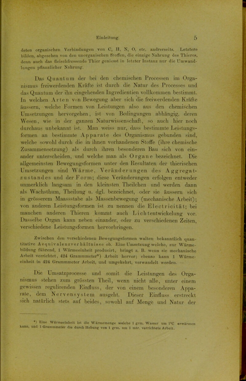 rieten organischen Verbindungen von C, H, N, O, etc. andrerseits. Letztere bilden, abgesehen von den unorganischen Stoffen, die einzige Nahrung des Thieres, denn auch das fleischfressende Thier geniesst in letzter Instanz nur die Umwand- lungen pflanzlicher Nahrung. Das Quantum der bei den chemischen Processen im Orga- nismus freiwerdenden Kräfte ist durch die Natur des Processes und das Quantum der ihn eingehenden Ingredienzen vollkommen bestimmt. In welchen Arten von Bewegung aber sich die freiwerdenden Kräfte äussern, welche Formen von Leistungen also aus den chemischen Umsetzungen hervorgehen, ist von Bedingungen abhängig, deren Wesen, wie in der ganzen Naturwissenschaft, so auch hier noch durchaus unbekannt ist. Man weiss nur, dass bestimmte Leistungs- formen an bestimmte Apparate des Organismus gebunden sind, welche sowohl durch die in ihnen vorhandenen Stoffe (ihre chemische Zusammensetzung) als durch ihren besonderen Bau sich von ein- ander unterscheiden, und welche man als Organe bezeichnet. Die allgemeinsten Bewegungsformen unter den Resultaten der thierischen Umsetzungen sind Wärme, Veränderungen des Aggregat- zustandes und der Form; diese Veränderungen erfolgen entweder unmerklich langsam in den kleinsten Theilchen und werden dann als Wachsthum, Theilung u. dgl. bezeichnet, oder sie äussern sich in grösserem Maassstabe als Massenbewegung (mechanische Arbeit); von anderen Leistungsformen ist zu nennen die Electricität; bei manchen anderen Thieren kommt auch L i ch tentwickelung vor. Dasselbe Organ kann neben einander, oder zu verschiedenen Zeiten, verschiedene Leistungsformen hervorbringen. Zwischen den verschiedenen Bewegungsformen walten bekanntlich quan- titative Aequivalenzver hältnisse ob. Eine Umsetzung welche, zur Wärme- bildung führend, 1 Wärmeeinheit producirt, bringt z. B. wenn sie mechanische Arbeit verrichtet, 424 Grammmeter*) Arbeit hervor; ebenso kann 1 Wärme- einheit in 424 Grammmeter Arbeit, und umgekehrt, verwandelt werden. — Die Umsatzprocesse und somit die Leistungen des Orga- nismus stehen zum grössten Tlieil, wenn nicht alle, unter einem gewissen regulirenden Einfluss, der von einem besonderen Appa- rate, dem Nervensystem ausgeht. Dieser Einfluss erstreckt sich natürlich stets auf beides, sowohl auf Menge und Natur der *) bine Wärmeeinheit ist die Wärmemenge welche 1 grm. Wasser um 1°C erwärmen kann, und 1 Grammmeter die durch Hebung von 1 grm. um 1 ratr. verrichtete Arbeit.