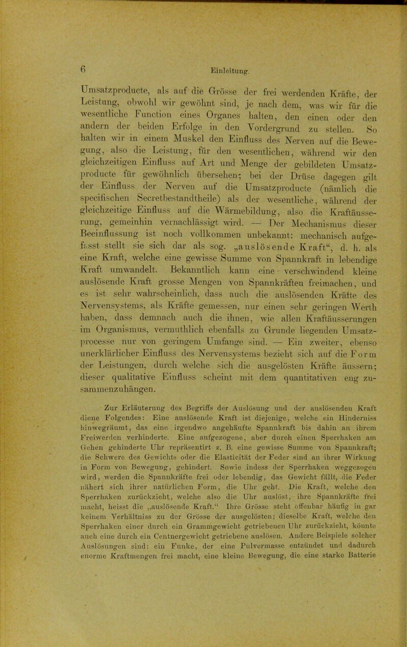 Umsatzproducte, als auf die Grösse der frei werdenden Kräfte, der Leistung, obwohl wir gewöhnt sind, je nach dem, was wir für die wesentliche Function eines Organes halten, den einen oder den andern der beiden Erfolge in den Vordergrund zu stellen. So halten wir in einem Muskel den Einfluss des Nerven auf die Bewe- gung, also die Leistung, für den wesentlichen, während wir den gleichzeitigen Einfluss auf Art und Menge der gebildeten Umsatz- producte für gewöhnlich übersehen' bei der Drüse dagegen gilt dei Einfluss der Nerven auf die Umsatzproducte (nämlich die speoifischen Secretbestandtheile) als der wesentliche, während der gleichzeitige Einfluss auf die Wärmebildung, also die Kraftäusse- rung, gemeinhin vernachlässigt wird. — Der Mechanismus dieser Beeinflussung ist noch vollkommen unbekannt: mechanisch aufge- fasst stellt sie sich dar als sog. „auslösende Kraft“, d. h. als eine Kraft, welche eine gewisse Summe von. Spannkraft in lebendige Kraft umwandelt. Bekanntlich kann eine verschwindend kleine auslösende Kraft grosse Mengen von Spannkräften freimacken, und es ist sehr wahrscheinlich, dass auch die auslösenden Kräfte des Nervensystems, als Kräfte gemessen, nur einen sehr geringen Werth haben, dass demnach auch die ihnen, wie allen Kraftäusserungen im Organismus, vermuthlick ebenfalls zu Grunde liegenden Umsatz- processe nur von geringem Umfange sind. — Ein zweiter, ebenso unerklärlicher Einfluss des Nervensystems bezieht sich auf die Form der Leistungen, durch welche sich die ausgelösten Kräfte äussern; dieser qualitative Einfluss scheint mit dem quantitativen eng zu- sammenzuhängen. Zur Erläuterung des Begriffs der Auslösung und der auslösenden Kraft diene Folgendes: Eine auslösende Kraft ist diejenige, welche ein Hinderniss hinwegräumt, das eine irgendwo angehäufte Spannkraft bis dahin an ihrem Freiwerden verhinderte. Eine aufgezogene, aber durch einen Sperrhaken am Gehen gehinderte Uhr repräsentirt z. B. eine gewisse Summe von Spannkraft; die Schwere des Gewichts oder die Elasticität der Feder sind an ihrer Wirkung in Form von Bewegung, gehindert. Sowie indess der Sperrhaken weggezogen wird, werden die Spannkräfte frei oder lebendig, das Gewicht fällt, die Feder nähert sich ihrer natürlichen Form, die Uhr geht. Die Kraft, welche den Sperr haken zurückzieht, welche also die Uhr auslöst, ihre Spannkräfte frei macht, heisst die „auslösende Kraft.“ Ihre Grösse steht offenbar häufig in gar keinem Verhältniss zu der Grösse der ausgelösten; dieselbe Kraft, welche den Sperrhaken einer durch ein Grammgewicht getriebenen Uhr zurückzieht, könnte auch eine durch ein G'entnergewicht getriebene auslösen. Andere Beispiele solcher Auslösungen sind: ein Funke, der eine Pulvermasse entzündet und dadurch enorme Kraftmengen frei macht, eine kleine Hewegung, die eine starke Batterie