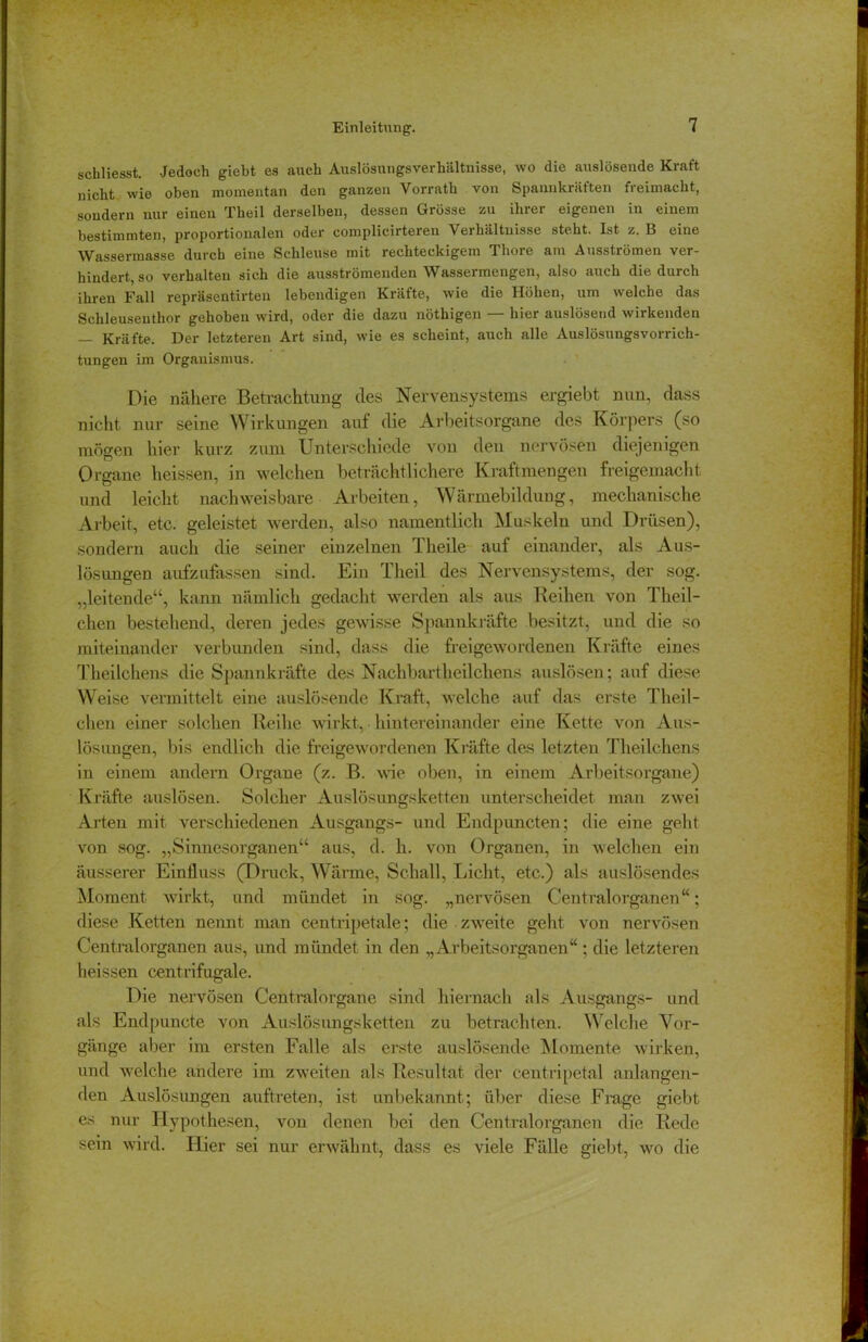 schliesst. Jedoch giebt es auch Auslösungsverhältnisse, wo die auslösende Kraft nicht wie oben momentan den ganzen Vorrath von Spannkräften freimacht, sondern nur einen Theil derselben, dessen Grösse zu ihrer eigenen in einem bestimmten, proportionalen oder complicirteren Verhältnisse steht. Ist z. B eine Wassermasse durch eine Schleuse mit rechteckigem Thore am Ausströmen ver- hindert, so verhalten sich die ausströmenden Wassermengen, also auch die durch ihren Fall repräsentirten lebendigen Krätte, wie die Höhen, um welche das Schleuseuthor gehoben wird, oder die dazu nöthigen — hier auslösend wirkenden — Kräfte. Der letzteren Art sind, wie es scheint, auch alle Auslösungsvorrich- tungen im Organismus. Die nähere Betrachtung des Nervensystems ergiebt nun, dass nicht nur seine Wirkungen auf die Arbeitsorgane des Körpers (so mögen hier kurz zum Unterschiede von den nervösen diejenigen Organe heissen, in welchen beträchtlichere Kraftmengen freigemacht und leicht nachweisbare Arbeiten, Wärmebildung, mechanische Arbeit, etc. geleistet werden, also namentlich Muskeln und Drüsen), sondern auch die seiner einzelnen Theile auf einander, als Aus- lösungen aufzufassen sind. Ein Theil des Nervensystems, der sog. „leitende“, kann nämlich gedacht werden als aus Reihen von Theil- chen bestehend, deren jedes gewisse Spannkräfte besitzt, und die so miteinander verbunden sind, dass die freigewordenen Kräfte eines Theilchens die Spannkräfte des Nachbartheilchens auslösen; auf diese Weise vermittelt eine auslösende Kraft, welche auf das erste Theil- chen einer solchen Reihe wirkt, hintereinander eine Kette von Aus- lösungen, bis endlich die freigewordenen Kräfte des letzten Theilchens in einem andern Organe (z. B. wie oben, in einem Arbeitsorgane) Kräfte auslösen. Solcher Auslösungsketten unterscheidet man zwei Arten mit verschiedenen Ausgangs- und Endpuncten; die eine geht von sog. „Sinnesorganen“ aus, d. h. von Organen, in welchen ein äusserer Einfluss (Druck, Wärme, Schall, Licht, etc.) als auslösendes Moment wirkt, und mündet in sog. „nervösen Centralorganen“; diese Ketten nennt man centripetale; die zweite geht von nervösen Centralorganen aus, und mündet in den „Arbeitsorganen“; die letzteren heissen centrifugale. Die nervösen Centralorgane sind hiernach als Ausgangs- und als Endpuncte von Auslösungsketten zu betrachten. Weiche Vor- gänge aber im ersten Falle als erste auslösende Momente wirken, und welche andere im zweiten als Resultat der ceutripetal anlangen- den Auslösungen auftreten, ist unbekannt; über diese Frage giebt es nur Hypothesen, von denen bei den Centralorganen die Rede sein wird. Hier sei nur erwähnt, dass es viele Fälle giebt, wo die
