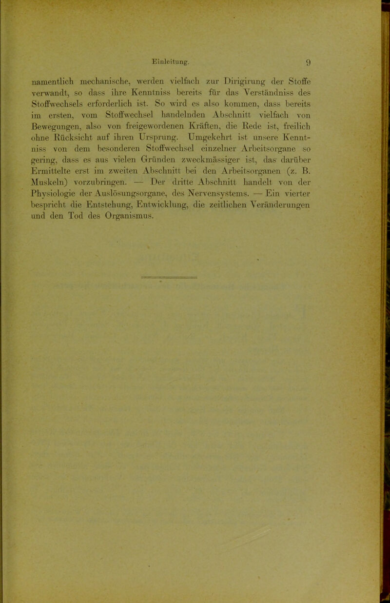 namentlich mechanische, werden vielfach zur Dirigirung der Stoffe verwandt, so dass ihre Kenntniss bereits für das Verständnis des Stoffwechsels erforderlich ist. So wird es also kommen, dass bereits im ersten, vom Stoffwechsel handelnden Abschnitt vielfach von Bewegungen, also von frei gewordenen Kräften, die Rede ist, freilich ohne Rücksicht auf ihren Ursprung. Umgekehrt ist unsere Kennt- niss von dem besonderen Stoffwechsel einzelner Arbeitsorgane so gering, dass es aus vielen Gründen zweckmässiger ist, das’ darüber Ermittelte erst im zweiten Abschnitt bei den Arbeitsorganen (z. B. Muskeln) vorzubringen. — Der dritte Abschnitt handelt von der Physiologie der Auslösungsorgane, des Nervensystems. — Ein vierter bespricht die Entstehung, Entwicklung, die zeitlichen Veränderungen imd den Tod des Organismus.