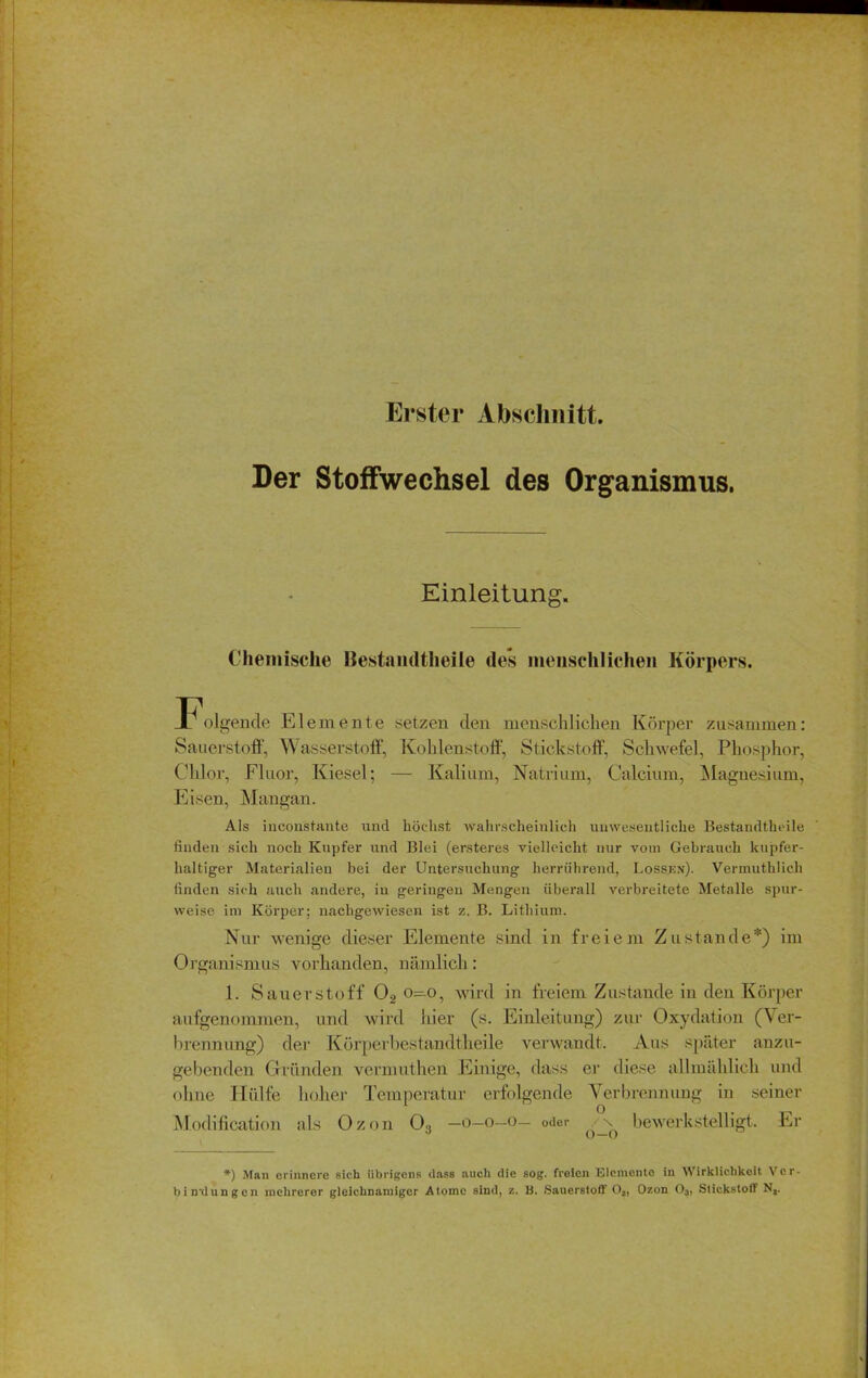 Erster Abschnitt. Der Stoffwechsel des Organismus. Einleitung. Chemische Bestandtlieile des menschlichen Körpers. F.»i gende Elemente setzen den menschlichen Körper zusammen: Sauerstoff, Wasserstoff, Kohlenstoff, Stickstoff, Schwefel, Phosphor, Chlor, Fluor, Kiesel; — Kalium, Natrium, Calcium, Magnesium, Eisen, Mangan. Als inconstante und höchst wahrscheinlich unwesentliche Bestandteile finden sich noch Kupfer und Blei (ersteres vielleicht nur vom Gebrauch kupfer- lialtiger Materialien bei der Untersuchung herrührend, Lossen). Vermuthlich finden sich auch andere, in geringen Mengen überall verbreitete Metalle spur- weise im Körper; nachgewiesen ist z. B. Lithium. Nur wenige dieser Elemente sind in freiem Zustande*) im Organismus vorhanden, nämlich: 1. Sauerstoff 02 o—o, wird in freiem Zustande in den Körper aufgenommen, und wird hier (s. Einleitung) zur Oxydation (Ver- brennung) der Körperbestandtheile verwandt. Aus später anzu- gebenden Gründen vermuthen Einige, dass er diese allmählich und ohne Hülfe hoher Temperatur erfolgende Verbrennung in seiner Modification als Ozon 03 —o—o—o— oder ^bewerkstelligt. Er *) Man erinnere sich übrigens (lass auch die sog. freien Elemente in Wirklichkeit Ver- bindungen mehrerer gleichnamiger Atome sind, z. B. Sauerstoff 02, Ozon 03, Stickstoff Na.