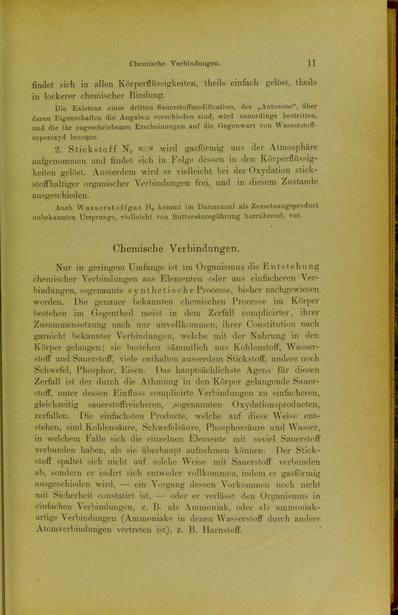 findet sich in allen Körperflüssigkeiten, theils einfach gelöst, theils in lockerer chemischer Bindung. Die Existenz einer dritten Sauerstoffmodification, des „Antozons“, über deren Eigenschaften die Angaben verschieden sind, wird neuerdings bestritten, und die ihr zugeschriebenen Erscheinungen auf die Gegenwart von Wasserstoff- superoxyd bezogen. 2. Stickstoff N2 n=n wird gasförmig aus der Atmosphäre aufgenommen und findet sich in Folge dessen in den Körperflüssig- keiten gelöst. Ausserdem wird er vielleicht bei der Oxydation stick- stoffhaltiger organischer Verbindungen frei, und in diesem Zustande ausgeschieden. Auch Wasserstoffgas H2 kommt im Danncanal als Zersetzungsproduct unbekannten Ursprungs, vielleicht von Buttersäuregährung herrührend, vor. Chemische Verbindungen. Nur in geringem Umfange ist im Organismus die Entstehung chemischer Verbindungen aus Elementen oder aus einfacheren Ver- bindungen, sogenannte synthetisch e Processe, bisher nachgewiesen worden. Die genauer bekannten chemischen Processe im Körper bestehen im Gegentheil meist in dem Zerfall complicirter, ihrer Zusammensetzung nach nur unvollkommen, ihrer Constitution nach garnioht bekannter Verbindungen, welche mit der Nahrung in den Körper gelangen; sie bestehen sämmtlich aus Kohlenstoff, Wasser- stoff und Sauerstoff, viele enthalten ausserdem Stickstoff, andere noch Schwefel, Phosphor, Eisen. Das hauptsächlichste Agens für diesen Zerfall ist der durch die Athmung in den Körper gelangende Sauer- stoff, unter dessen Einfluss complicirte Verbindungen zu einfacheren, gleichzeitig sauerstoffreicheren, «sogenannten Oxydationsproducten, zerfallen. Die einfachsten Producte, welche auf diese Weise ent- stehen, sind Kohlensäure, Schwefelsäure, Phosphorsäure und Wasser, in welchem Falle sich die einzelnen Elemente mit soviel Sauerstoff verbunden haben, als sie überhaupt aufnehmen können. Der Stick- stoff spaltet sich nicht auf solche Weise mit Sauerstoff verbunden ab, sondern er isolirt sich entweder vollkommen, indem er gasförmig ausgeschieden wird, — ein Vorgang dessen Vorkommen noch nicht mit Sicherheit constatirt ist, — oder er verlässt den Organismus in einfachen Verbindungen, z. B. als Ammoniak, oder als ammoniak- artige Verbindungen (Ammoniake in denen Wasserstoff durch andere Atomv erbindun gen vertreten ist), z. B. Harnstoff.