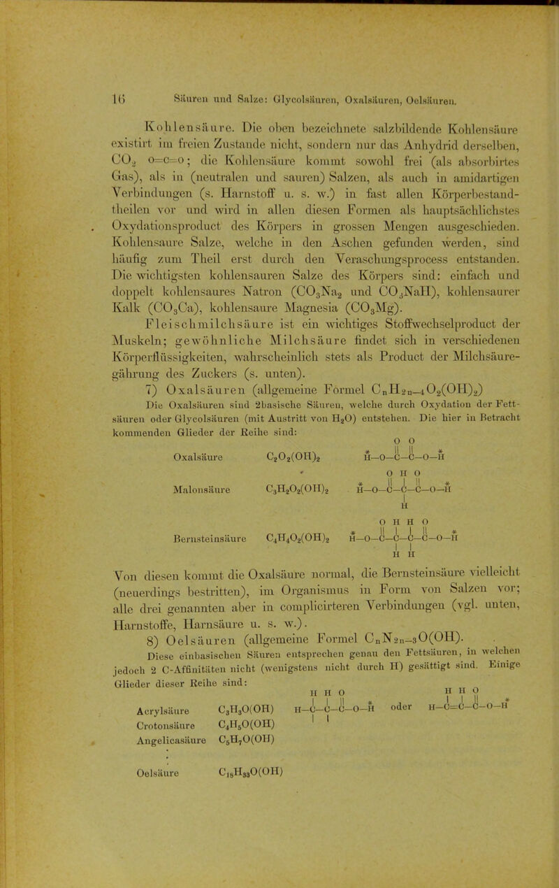 Kohlensäure. Die oben bezeiclinete salzbildende Kohlensäure existii't im freien Zustande nicht, sondern nur das Anhydrid derselben, C02 o=c~o; die Kohlensäure kommt sowohl frei (als absorbirtes Gas), als in (neutralen und sauren) Salzen, als auch in amidartigen Verbindungen (s. Harnstoff u. s. w.) in fast allen Körperbestand - theileu vor und wird in allen diesen Formen als hauptsächlichstes Oxydationsproduct des Körpers in grossen Mengen ausgeschieden. Kohlensäure Salze, welche in den Aschen gefunden werden, sind häufig zum Theil erst durch den Veraschungsprocess entstanden. Die wichtigsten kohlensauren Salze des Körpers sind: einfach und doppelt kohlensaures Natron (C03Na2 und COaNaII), kohlensaurer Kalk (C03Ca), kohlensaure Magnesia (C03Mg). Fleischmilchsäure ist ein wichtiges Stoffwechselproduct der Muskeln; gewöhnliche Milchsäure findet sich in verschiedenen Körperflüssigkeiten, wahrscheinlich stets als Product der Milchsäure- gährung des Zuckers (s. unten). 7) Oxalsäuren (allgemeine Formel CnH2n—t02(OH)2) Die Oxalsäuren sind 2basisehe Säuren, welche durch Oxydation der Fett- säuren oder Glycolsäuren (mit Austritt von H20) entstehen. Die hier in Betracht kommenden Glieder der Reihe sind: O O Oxalsäure G202(0tl)2 H—0—C—C—0—H * o H O * || I || * Malonsäure C3H202(0II)2 h—O—C—0—C—0—H H O H H O Bernsteinsäure C4H402(0H)2 u—O—C—C—A—C—O—u H H Von diesen kommt die Oxalsäure normal, die Bernsteinsäure vielleicht (neuerdings bestritten), im Organismus in Form von Salzen vor, alle drei genannten aber in complicirteren Verbindungen (vgl. unten, Harnstoffe, Harnsäure u. s. w.). 8) Oelsäuren (allgemeine Formel CnN2n-sO(OH). Diese einbasischen Säuren entsprechen genau den Fettsäuren, in welchen jedoch 2 C-Affinitäten nicht (wenigstens nicht durch H) gesättigt sind. Einige Glieder dieser Reihe sind: h h o n y y Acrylsäure C3H30(0H) H-C-0-C-0-H oder h-C=0-A-O-h* Crotonsäure C4H50(0H) Angelicasäure C5H70(0H) Oelsäure C18H330(0H)