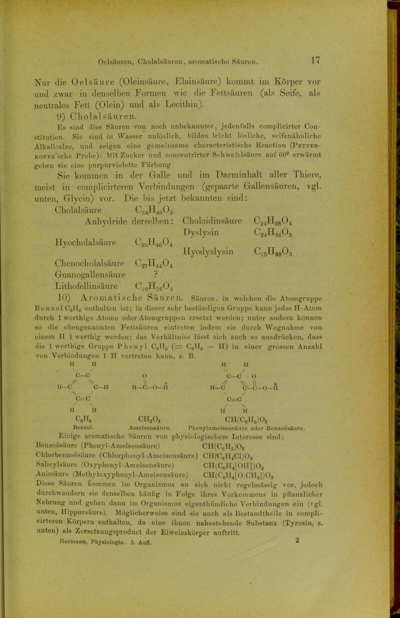 Oelsäuren, Cholaisäuren, aromatische Säuren. Nur die Oelsäure (Oleinsäure, Elainsäure) kommt im Körper vor und zwar in denselben Formen wie die Fettsäuren (als Seife, als neutrales Fett (Olein) und als Lecithin). 9) Cholalsäuren. Es sind dies Säuren von noch unbekannter, jedenfalls complicirter Con- stitution. Sie sind in Wasser unlöslich, bilden leicht lösliche, seifenähnliche Alkalisalze, und zeigen eine gemeinsame characteristische Reaction (Petten- KOFF.R Sche Probe): Mit Zucker und concentrirter Schwefelsäure auf (>0° erwärmt geben sie eine purpurviolette Färbung. Sie kommen in der Galle und im Darminhalt aller Thiere, meist in complicirteren Verbindungen (gepaarte Gallensäuren, vgl. unten, Glycin) vor. Die bis jetzt, bekannten sind: Cholalsäure CL,4H40O5 Anhydride derselben: Choloidinsäure C24H3804 Dyslysin C24H3G03 Hyocholalsäure C25lI40O4 liyodyslysin Cv5H3803 Chen och olalsäure C27H4404 Guanogallensäure ? Lithofellinsäure C.,0H36O4 10) Aromatische Säuren. Säuren, in welchen die Atomgruppe Be nzol C6Hfi enthalten ist; in dieser sehr beständigen Gruppe kann jedes H-At.om durch 1 werthige Atome oder Atomgruppen ersetzt werden; unter andern können so die obengenannten Fettsäuren eintreten indem sie durch Wegnahme von einem Ii 1 werthig werden; das Verhältnis» lässt sich auch so ausdriicken, dass die 1 werthige Gruppe Phenyl Cfill5 (= C61T6 — H) in einer grossen Anzahl von Verbindungen 1 H vertreten kann, s s. B. H H H H X / X / c-c 0 C—C 0 // % ll * // ^ \\ , U—C C—B H—O—O—11 H—C 0—0—0-II X / ■n / C=C c=c / \ / X H H H H CßHe ch2o2 CH(C6H5)02 Benzol. Ameisensäure. Phenylameisensäure oder Benzoesäure. Einige aromatische Säuren von physiologischem Interesse sind: Benzoesäure (Phenyl-Ameisensäure) CH(C6H5)02 Chlorbenzoesäure (Chlorphenyl-Ameisensäure) CH(CGH4C1)02 Salicylsäure (Oxyphenyl-Ameisensäure) CII(Cf)H4[01I])02 Anissäure (Methyloxyphenyl-Ameisensäure) CH(CGH4[0.CH3])02 Diese Säuren kommen im Organismus an sich nicht regelmässig vor, jedoch durchwandern sie denselben häufig in Folge ihres Vorkommens in pflanzlicher Nahrung und gehen dann im Organismus eigenthümliche Verbindungen ein (vgl. unten, Hippursäure). Möglicherweise sind sie auch als Bestandtheile in compli- cirteren Körpern enthalten, da eine ihnen nahestehende Substanz (Tyrosin, s. unten) als Zersetzungsproduct der Eiweisskörper auftritt. Hermann, Physiologie. 5. Aufl, 2