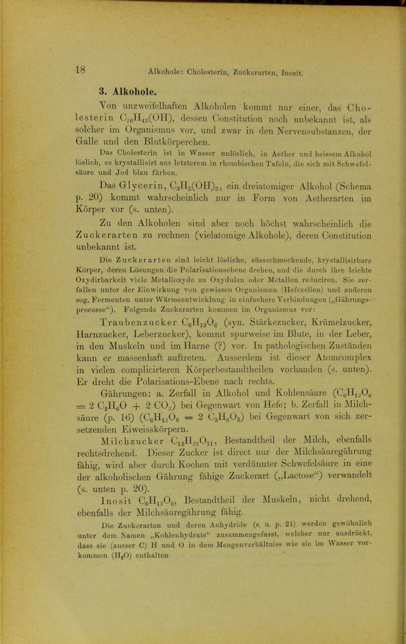 Alkohole: Cholesterin, Zuckerarten, Inosit. 3. Alkohole. Von unzweifelhaften Alkoholen kommt nur einer, das Cho- lesterin C26TI48(OH), dessen Constitution noch unbekannt ist, als solcher im Organismus vor, und zwar in den Nervensubstanzen, der Galle und den Blutkörperchen. Das Cholesterin ist in Wasser unlöslich, in Aetlier und heissem Alkohol löslich, es krystallisirt aus letzterem in rhombischen Tafeln, die sich mit Schwefel- säure und Jod blau fäi'ben. Das Glycerin, C3H5(OH)3, ein dreiatomiger Alkohol (Schema p. 20) kommt wahrscheinlich nur in Form von Aetherarten im Körper vor (s. unten). Zu den Alkoholen sind aber noch höchst wahrscheinlich die Zucker arten zu rechnen (vielatomige Alkohole), deren Constitution unbekannt ist. Die Zuckerarten sind leicht lösliche, süssschmeckende, krvstallisirbare Körper, deren Lösungen die Polarisationsebeue drehen, und die durch ihre leichte Oxydirbarkeit viele Metalloxyde zu Oxydulen oder Metallen reduciren. Sie zer- fallen unter der Einwirkung von gewissen Organismen (Hefezellen) und anderen sog. Fermenten unter Wärmeentwicklung in einfachere Verbindungen („Gälirungs- processe“). Folgende Zuckerarten kommen im Organismus vor: Traubenzucker C6H120G (syn. Stärkezuckei’, Krümelzucker, Harnzucker, Leberzucker), kommt spurweise im Blute, in der Leber, in den Muskeln und im Harne (?) vor. In pathologischen Zuständen kann er massenhaft auftreten. Ausserdem ist dieser Atomcomplex in vielen complicirteren Körperbestandtheilen vorhanden (s. unten). Er dreht die Polarisations-Ebene nach rechts. Gährungen: a. Zerfall in Alkohol und Kohlensäure (C6H120G — 2 C2H60 + 2 C02) bei Gegenwart von Hefe; b. Zerfall in Milch- säure (p. 16) (CÄA = 2 C3Hg03) bei Gegenwart von sich zer- setzenden Eiweisskörpern. Milchzucker C12H22Ou, Bestandtheil der Milch, ebenfalls rechtsdrehend. Dieser Zucker ist direct nur der Milchsäuregäkrung fähig, wird aber durch Kochen mit verdünnter Schwefelsäure in eine der alkoholischen Gährung fähige Zuckerart („Lactose“) verwandelt (s. unten p. 20). Inosit C6IT120(i, Bestandtheil der Muskeln, nicht drehend, ebenfalls der Milchsäuregährung fähig. Die Zuckerarten und deren Anhydride (s. u. p. 21) werden gewöhnlich unter dem Namen „Kohlenhydrate“ zusammengefasst, welcher nur ausdrückt, dass sie (ausser C) H und 0 in dem Mengenverhältniss wie sie im Wasser Vor- kommen (II20) enthalten