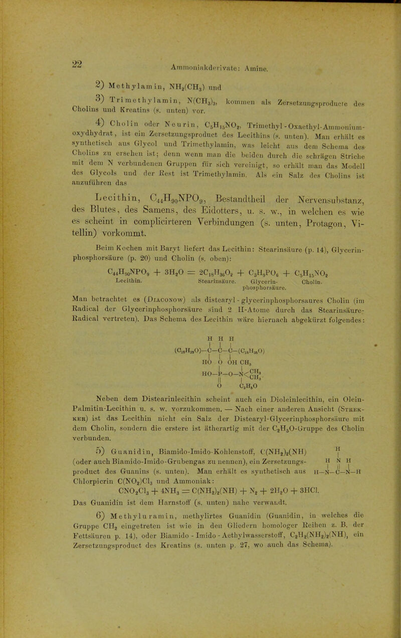 Ammoninkderivate: Amine. 2) Methylamin, NH2(CH3) und •^) 1 ri methy Iamin, N(CH3)3, kommen als Zersetzungsproducte des Cholins und Kreatins (s. unten) vor. 4) Cholin oder Neurin, C5Hl5N02, Trimethyl-Oxaethyl-Ammonium- oxydhydrat, ist ein Zersetzungsproduct des Lecithins (s. unten). Man erhält es synthetisch aus Glycol und Trimethylamin, was leicht aus dem Schema des Cholins zu ersehen ist; denn wenn man die beiden durch die schrägen Striche mit dem N verbundenen Gruppen für sich vereinigt, so erhält man das Modell des Glycols und der liest ist Trimethylamin. Als ein Salz des Cholins ist anzuführen das Lecithin, C.uHgoNPO,j, Bestancltheil der Nervensubstanz, des Blutes, des Samens, des Eidotters, u. s. w., in welchen es wie es scheint in complicirteren Verbindungen (s. unten, Protagon, Vi- tellin) vorkommt. Beim Kochen mit Baryt liefert das Lecithin: Stearinsäure (p. 14), Glycerin- phosphorsäure (p. 20) und Cholin (s. oben): C44Hd0NPO9 + 3H20 = 2C18H3602 + C3H(JP06 + C5H,5N02 Lecithin. Stearinsäure. Glycerin- Cholin. phosphorsäure. Man betrachtet es (Diaconow) als distearyl - glycerinphosphorsaures Cholin (im Radical der Glycerinphosphorsäure sind 2 II-Atome durch das Stearinsäure- Radical vertreteu). Das Schema des Lecithin wäre hiernach abgekürzt folgendes: H n H (C18H3S0)-C-C-C-(C19H340) I I 1 HO O OH CHa I I CH H0-P-0-N<h„3 II I tH3 O C,H.O Neben dem Distearinlecithin scheint auch ein Dioleinlecithin, ein Olein- Palmitin-Lecithin u. s. w. vorzukommen. — Nach einer anderen Ansicht (Stbek- kek) ist das Lecithin nicht ein Salz der Distearyl-Glycerinphosphorsäure mit dem Cholin, sondern die erstere ist ätherartig mit der C2H50-Gruppe des Cholin verbunden. 5) Guanidin, Biamido-Imido-Kohlenstoff, C(NH2)2(NH) V (oder auch Biamido-Imido-Grubengas zu nennen), ein Zersetzungs- *j> n h product des Guanins (s. unten). Man erhält es synthetisch aus n—n—C—N—H Chlorpicrin C(N02)C13 und Ammoniak: CN02C13 + 4NH3 = C(NH2)2(NH) + N2 + 2H20 + 3HC1. Das Guanidin ist dem Harnstoff (s. unten) nahe verwandt. 6) M ethyl u rantin, methylirtes Guanidin (Guanidin, in welches die Gruppe CH2 eingetreten ist wie in den Gliedern homologer Reihen z. B. der Fettsäuren p. 14), oder Biamido - Imido - Aethylwasserstoff, C2H2(NH2)2(NH), ein Zersetzungsproduct des Kreatins (s. unten p. 27, wo auch das Schema).