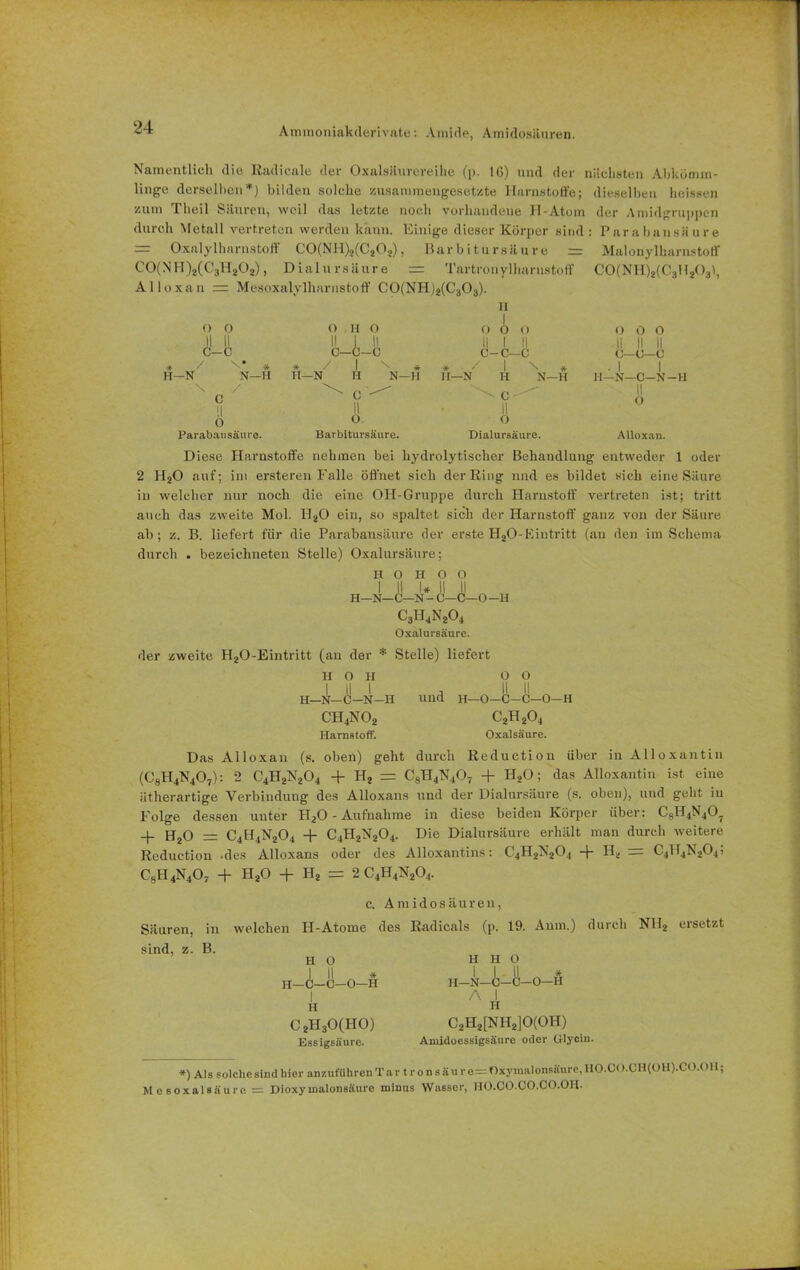 Ammoniakderivate: Amide, Amidosäuren. Namentlich die Radicale der Oxalsaurcreihe (p. 16) und der nächsten Abkömm- linge derselben*) bilden solche zusammengesetzte Harnstoffe; dieselben heissen zum 1 heil Säuren, weil das letzte noch vorhandene H-Atom der Amidgruppen durch Metall vertreten werden kann. Einige dieser Körper sind: Parabansäure = Oxalylharnstoff C0(NI1)2(C202), Barbitursäure Malonylharnstoff C0(NH)2(C3H202), Dialursäure = Tartronylharustoff C0(NH)2(C3H2031, Alloxan = Mesoxalylharnstoff C0(NHj2(C303). II O 0 O II O O 0 O O 0 0 II II II 1 II II 1 II II II II C-C C—C-C c-c-c C-C—c / \* * * / 1 \ * * / 1 N * . 1 1 -N N—H II—N H N— H II—N H N—H 11—N—C—N c 11 ^ ' C II II II O 0 o O Parabaiisäurc. Barbitursäure. Dialursäure. Alloxan. D iese Harnstoffe nehmen bei hydrolytischer Behandlung entweder 1 oder 2 HaO auf; im ersteren Falle öffnet sieh der Ring und es bildet sich eine Säure in welcher nur noch die eine OH-Gruppe durch Harnstoff vertreten ist; tritt auch das zweite Mol. HaO ein, so spaltet sich der Harnstoff ganz von der Säure ab; z. B. liefert für die Parabansäure der erste HaO-Eintritt (an den im Schema durch . bezeichneten Stelle) Oxalursäure; H O H 0 O I II I* II II H-N—C—N - C—C—O -H C3H4Na04 Oxalursäure. der zweite HaO-Eintritt (an der * Stelle) liefert H O H 0 0 I II I , II II H—N—C—N-H und H— O—C-C—O—H CH4N02 c2h2o4 Harnstoff. Oxalsäure. Das Alloxan (s. oben) geht durch Reduction über in Alloxantin (C8H4N407): 2 C4H2N204 + Ha = C8H4N40T + H,0; das Alloxantin ist eine ätherartige Verbindung des Alloxans und der Dialursäure (s. oben), und geht in Folge dessen unter Ha0 - Aufnahme in diese beiden Körper über: C8H4N40? + Ha0 = C4H4N204 + C4HaN204. Die Dialursäure erhält man durch weitere Reduction -des Alloxans oder des Alloxantins: C4H2N204 + Ha = C4H4N204; C8H4N407 + Ha0 + Ha = 2 C4H4Na04. c. A m i d o s ä u r e n, Säuren, in welchen H-Atome des Radicals (p. 19. Aum.) durch NHa ersetzt sind, z. B. H o I II * H—C—C—O—II I H C2H30(H0) Essigsäure. H H O H—N—C—C—0—H A I H C2H2[NH2]0(0H) Amidoessigsäure oder Glycin. *) Als solche sind hier anzuführenTar tronsäure==Oiynialonsäure,HO.CO.CH(OH).CO.OH; Mesoxalsäure = Dioxyinalonsäure minus Wasser, HO.CO.CO.CO.OH.