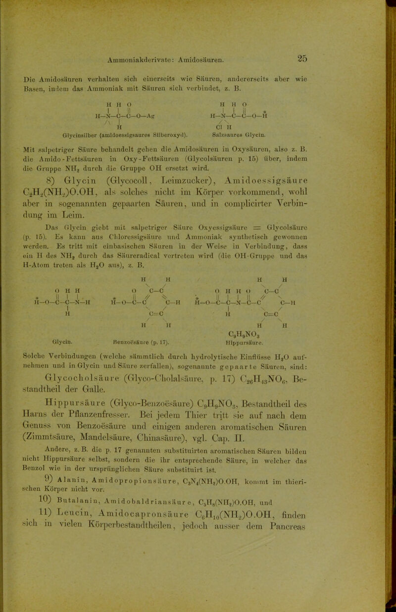 Die Amidosäuren verhalten sich einerseits wie Säuren, andererseits aber wie Basen, indem das Ammoniak mit Säuren sich verbindet, z. B. H II O H H O I I II I I II H—N— C—C—O—Ag H— N— C—C—O—H A I /N- H CI II Glycinsilber (amidoessigsaures Silberoxyil). Salzsaures Glycin. Mit salpetriger Säure behandelt gehen die Amidosäuren in Oxysäuren, also z. B. die Amido-Fettsäuren in Oxy - Fettsäuren (Glycolsäuren p. 15) über, indem die Gruppe NITa durch die Gruppe OH ersetzt wird. 8) Glycin (Glycocoll, Leimzucker), Amidoessigsäure C2H2(NII.,)O.OH, als solches nicht im Körper vorkommend, wohl aber in sogenannten gepaarten Säuren, und in complicirter Verbin- dung im Leim. Das Glycin giebt mit salpetriger Säure Oxyessigsäure = Glycolsäure (p. 15). Es kann aus Chloressigsäure und Ammoniak synthetisch gewonnen werden. Es tritt mit einbasischen Säuren in der Weise in Verbindung, dass ein H des NHa durch das Säureradical vertreten wird (die OH-Gruppe und das II-Atom treten als Ha0 aus), z. B. H H H H X / \ / 0 H H O c-c 0 II II o 0—C * II 1 1 * II •* 11 1 1 ii \ JI-O—c -C-N—H H— 0—C- -0 C—II H-O—C- -C—N-C- C C- 1 V / 1 \ / II c=c H C— c / \ / N H H H II CaH9N 0 3 Glycin. Benzoesäure (p. 17). Hippursäure. Solche Verbindungen (welche sämmtlich durch hydrolytische Einflüsse Ha0 auf- nehmen und in Glycin und Säure zerfallen), sogenannte gepaarte Säuren, sind: Glycocholsäure (Glyco-Oholalsäure, p. 17) C26Ht3N06, ße- standtheil der Galle. Hippur säure (Glyco-Benzoesäure) C9H9N03, Bestandteil des Harns der Pflanzenfresser. Bei jedem Thier tritt sie auf nach dem Genuss von Benzoesäure und einigen anderen aromatischen Säuren (Zimmtsäure, Mandelsäure, Chinasäure), vgl. Cap. H. Andere, z. B. die p. 17 genannten substituirten aromatischen Säuren bilden nicht Hippursäure selbst, sondern die ihr entsprechende Säure, in welcher das Benzol wie in der ursprünglichen Säure substituirt ist. • 0 Alanin, Amidopropionsäure, C3N4(NHa)O.OH, kommt im thieri- schen Körper nicht vor. 10) Butalanin, Am id obald r iansäur e, CäH8(NITa)O.OH, und 11) Leucin, Amidoeapronsäure C6H10(NH2)O.OH, finden sich in vielen Körperbestandtheilen, jedoch ausser dem Pancreas