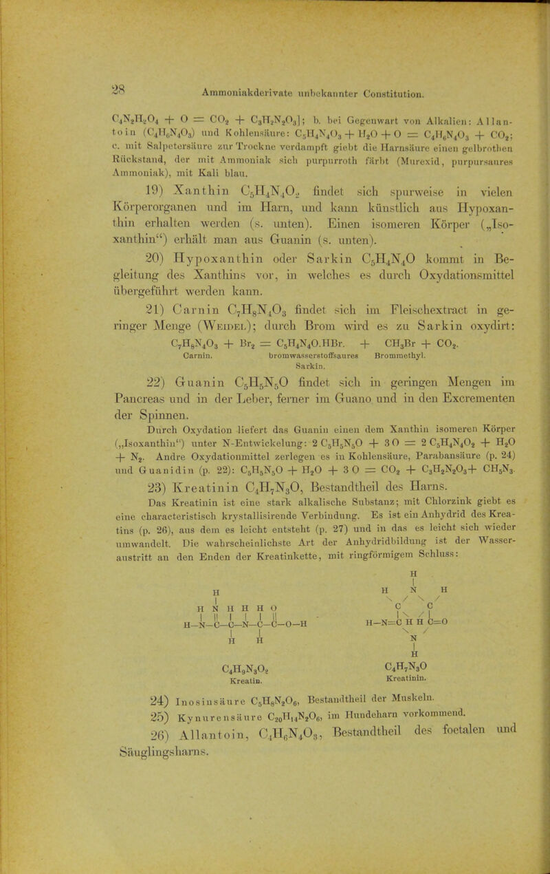 C4N2Hz04 f Ö = C02 + C3H2N203]; b. bei Gegenwart von Alkalien: Allan* toin (C4H„N403) und Kohlensäure: C5H4N403 + 1I20 + O = C4H6N403 -f C02; c. mit Salpetersäure zur Trockne verdampft giebt die Harnsäure einen gelbrothen Rückstand, der mit Ammoniak sich purpurroth färbt (Murexid, purpursaures Ammoniak), mit Kali blau. 19) Xanthin CsH^TXtOj» findet sich spurweise in vielen Körperorganen und im Harn, und kann künstlich aus Hypoxan- thin erhalten werden (s. unten). Einen isomeren Körper („Iso- xanthin“) erhält man aus Guanin (s. unten). 20) Hypoxanthin oder Sarkin C5H4N40 kommt in Be- gleitung des Xanthins vor, in welches es durch Oxydationsmittel übergeführt werden kann. 21) Garn in C7H8N403 findet sich im Fleischextract in ge- ringer Menge (Weidel); durch Brom wird es zu Sarkin oxydirt: C7H8N403 + Br2 = C5H4N4O.HBr. + CH3Br + C02. Carnin. bromwasserstoffsaures Brommethyl. Sarkin. 22) Guanin C5H5N50 findet sich in geringen Mengen im Pancreas und in der Leber, ferner im Guano und in den Excrementen der Spinnen. Durch Oxydation liefert das Guanin einen dem Xanthin isomeren Körper („Isoxanthin“) unter N-Eutwickelung: 2 C'5H5N50 + 30 = 2 C5H4N402 + H20 + N2. Andre Oxydationmittel zerlegen es iu Kohlensäure, Parabansäure (p. 24) und Guanidin (p. 22): C5H5N50 + H20 + 3 0 = C02 + C3H2N203+ CH5N3. 23) Kreatinin C4H7X30, Bestandtheil des Harns. Das Kreatinin ist eine stark alkalische Substanz; mit Chlorzink giebt es eine characteristiscli krystallisirende Verbindung. Es ist ein Anhydrid des Krea- tins (p. 26), aus dem es leicht entsteht (p. 27) und in das es leicht sich wieder umwandelt. Die wahrscheinlichste Art der Anhydridbildung ist der Wasser- austritt an den Enden der Kreatinkette, mit ringförmigem Schluss. H H N H H H 0 I I! I I I I! H—N—C—C—N—C—C—O—H H H C4II9N30, Kreatin. H H N H \ / \ / C C I \ / I H—N=C H H C—O \ / N c4h7n3o Kreatinin. 24) Inosinsäure CsH8N206, Bestandtheil der Muskeln. 25) Kynurensäure C20H14N2O6, im Hundeharn vorkommend. 26) Allantoiu, C4H6N403, Bestandtheil des foetalen und Säuglingsharns.