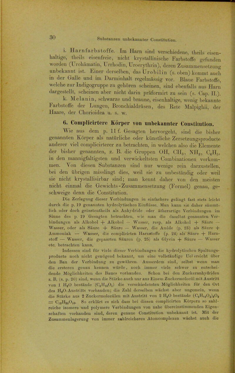 Substanzen unbekannter Constitution. i. Harnfarbstoffe. Im Harn sind verschiedene, theils eisen- haltige, theils eisenfreie, nicht krystallinische Farbstoffe gefunden w otden (Uiohämatin, Urrhodin, Uroerythrin), deren Zusammensetzung unbekannt ist. Ftnei derselben, das Urobilin (s. oben) kommt auch m dei (1 alIe und im I)arminhalt regelmässig vor. lllaue Farbstoffe welche zur Indigogruppe zu gehören scheinen, sind ebenfalls aus Ham dargestellt, scheinen aber nicht darin präformirt zu sein (s. Cap. II.). k. Melanin, schwarze und braune, eisenhaltige, wenig bekannte Farbstoffe der Lungen, Bronchialdrüsen, des Rete Malpighii, der Haare, der Chorioidea u. s. w. 6. Complicirtere Körper von unbekannter Constitution. Wie aus dem p. 11 f. Gesagten hervorgeht, sind die bisher genannten Körper als natürliche oder künstliche Zersetzungsproducte anderer viel complicirterer zu betrachten, in welchen also die Elemente der bisher genannten, z. B. die Gruppen OH, CIL3, NH2, C6H5, in den mannigfaltigsten und verwickeltsten Combinationen Vorkom- men. Von diesen Substanzen sind nur wenige rein darzustellen, bei den übrigen misslingt dies, weil sie zu unbeständig oder weil sie nicht krystallisirbar sind; man kennt daher von den meisten nicht einmal die Gewichts-Zusammensetzung (Formel) genau, ge- schweige denn die Constitution. Die Zerlegung dieser Verbindungen in einfachere gelingt fast stets leicht durch die p. 19 genannten hydrolytischen Einflüsse. Man kann sie daher sämmt- licli oder doch grösstentlieils als Anhydride oder ätherartige Verbindungen im Sinne des p. 19 Gesagten betrachten, wie man die daselbst genannten Ver- bindungen als Alkohol -f- Alkohol — Wasser, resp. als Alkohol -f- Säure — Wasser, oder als Säure -j- Säure — Wasser, die Amide (p. 23) als Säure -(- Ammoniak — Wasser, die complicirten Harnstoffe (p. 24) als Säure -f- Harn- stoff — Wasser, die gepaarten Säuren (p. 25) als Glycin Säure — Wasser etc. betrachten kann. Indessen sind für viele dieser Verbindungen die hydrolytischen Spaltungs- producte noch nicht genügend bekannt, um eine vollständige Uel ersieht über den Bau der Verbindung zu gewähren. Ausserdem sind, selbst wenn man die ersteren genau kennen würde, noch immer viele schwer zu entschei- dende Möglichkeiten des Baues vorhanden. Schon bei den Zuckeranhydriden z. B. (s. p. 20) sind, wenn die Stärke auch nur aus Einem Zuckermolecül mit Austritt von 1 H20 bestände (C6H10O5) die verschiedensten Möglichkeiten für den Ort des H20-Austritts vorhanden; die Zahl derselben wächst aber ungemein, wenn die Stärke aus 2 Zuckermolecüleu mit Austritt von 2 H20 bestände (C6H,0O.j)2O2 — C12H20O10. So erklärt es sich dass bei diesen complicirten Körpern so zahl- reiche isomere und polymere Verbindungen von nahe übereinstimmenden Eigen- schaften vorhanden sind, deren genaue Constitution unbekannt ist. Mit der Zusammenlagerung von immer zahlreicheren Atomcomplexen wächst auch die