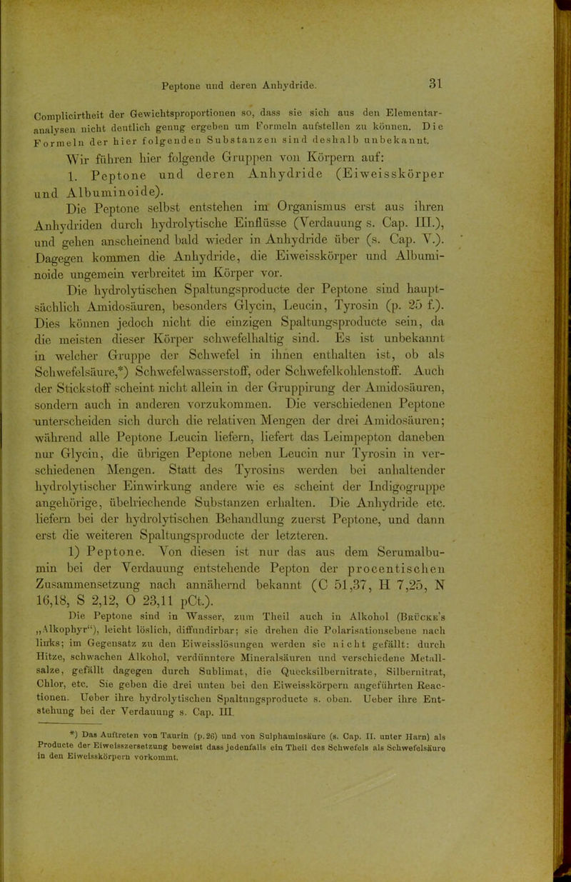 Peptone und deren Anhydride. Complicirtheit der Gewichtsproportionen so, dass sie sich aus den Elementar- analysen nicht deutlich genug ergeben um Formeln aufstellen zu können. Die Formeln der hier folgenden Substanzen sind deshalb unbekannt. Wir führen hier folgende Gruppen von Körpern auf: 1. Peptone und deren Anhydride (Eiweisskörper und Albuminoide). Die Peptone selbst entstehen im Organismus erst aus ihren Anhydriden durch hydrolytische Einflüsse (Verdauung s. Cap. IXT.), und gehen anscheinend bald wieder in Anhydride über (s. Cap. V.). Dagegen kommen die Anhydride, die Eiweisskörper und Albumi- noide ungemein verbreitet im Körper vor. Die hydrolytischen Spaltungsproducte der Peptone sind haupt- sächlich Amidosäuren, besonders Glycin, Leucin, Tyrosin (p. 25 f.). Dies können jedoch nicht die einzigen Spaltungsproducte sein, da die meisten dieser Körper schwefelhaltig sind. Es ist unbekannt in welcher Gruppe der Schwefel in ihnen enthalten ist, ob als Schwefelsäure,*) Schwefelwasserstoff, oder Schwefelkohlenstoff. Auch der Stickstoff scheint nicht allein in der Gruppirung der Amidosäuren, sondern auch in anderen vorzukommen. Die verschiedenen Peptone unterscheiden sich durch die relativen Mengen der drei Amidosäuren; während alle Peptone Leucin liefern, liefert das Leimpepton daneben nur Glycin, die übrigen Peptone neben Leucin nur Tyrosin in ver- schiedenen Mengen. Statt des Tyrosins werden bei anhaltender hydrolytischer Einwirkung andere wie es scheint der Indigogruppe angehörige, übelriechende Substanzen erhalten. Die Anhydride etc. liefern bei der hydrolytischen Behandlung zuerst Peptone, und dann erst die weiteren Spaltungsproducte der letzteren. 1) Peptone. Von diesen ist nur das aus dem Serumalbu- min bei der Verdauung entstehende Pepton der procentischen Zusammensetzung nach annähernd bekannt (C 51,37, II 7,25, N 16,18, S 2,12, Ö 23,11 pCt.). Die Peptone sind in Wasser, zum Theil auch in Alkohol (Bkücke's „Alkophyr“), leicht löslich, diffundirbar; sie drehen die Polarisationsebene nach links; im Gegensatz zu den Eiweisslösungeu werden sie nicht gefällt: durch Hitze, schwachen Alkohol, verdiinntere Mineralsäuren und verschiedene Metall- salze, gefällt dagegen durch Sublimat, die Quecksilbernitrate, Silbernitrat, Chlor, etc. Sie geben die drei unten bei den Eiweisskörpern angeführten Reac- tionen. lieber ihre hydrolytischen Spaltungsproducte s. oben. Ueber ihre Ent- stehung bei der Verdauung s. Cap. III. *) Das Auftreten von Taurin (p.26) und von Sulphaminsäure (s. Cap. II. unter Harn) als Producte der Eiweisszersetzung beweist dass jedenfalls ein Tlieil des Schwefels als Schwefelsäure in den Eiweisskörpern vorkommt.