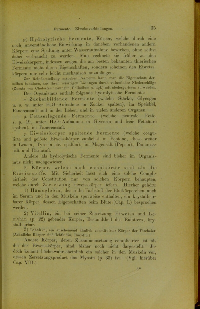 Fermente. Eiweissverbindnngen. 0) Hydrolytische Fermente, Körper, welche durch eine noch unverständliche Einwirkung in daneben vorhandenen andern Körpern eine Spaltung unter Wasseraufhahme bewirken, ohne selbst dabei verbraucht zu werden. Man rechnete sie früher zu den Eiweisskörpern, indessen zeigen die am besten bekannten thierischen Fermente nicht deren Eigenschaften, sondern scheinen den Eiweiss- körpern nur sehr leicht mechanisch anzuhängen. Zur Reindarstellung mancher Fermente kann man die Eigenschaft der- selben benutzen, aus ihren wässrigen Lösungen durch voluminöse Niederschläge (Zusatz von Cholesterinlösungen, Collodium u. dgl.) mit uiedergerissen zu werden. Der Organismus enthält folgende hydrolytische Fermente: c<. Zucker bildende Fermente (welche Stärke, Glyeogen u. s. w. unter HäO-Aufnahme in Zucker spalten), im Speichel, Pancreassaft und in der Leber, und in vielen anderen Organen. ß. Fett zerleg en de Fermente (welche neutrale Fette, s. p. 19, unter ILO -Aufnahme in Glycerin und freie Fettsäure spalten), im Pancreassaft. y. Ei weisskörper spaltende Fermente (welche coagu- lirte und gelöste Eiweisskörper zunächst in Peptone, diese weiter in Leucin, Tyrosin etc. spalten), im Magensaft (Pepsin), Pancreas- saft und Darmsaft. Andere als hydrolytische Fermente sind bisher im Organis- mus nicht nachgewiesen. 2. Körper, welche noch complicirter sind als die Eiweissstoffe. Mit Sicherheit lässt sich eine solche Conipli- cirtheit der Constitution nur von solchen Körpern behaupten, welche durch Zersetzung Eiweisskörper liefern. Hierher gehört: 1) Hämoglobin, der rothe Farbstoff der Blutkörperchen, auch im Serum und in den Muskeln spurweise enthalten, ein krystallisir- barer Körper, dessen Eigenschaften beim Blute. (Cap. I.) besprochen werden. 2) Vitellin, ein bei seiner Zersetzung Eiweiss und Le- cithin (p. 22) gebender Körper, Bestandtheil des Eidotters, kry- stallisirbar. 3) Ichthin, ein anscheinend ähnlich constituirter Körper der Fischeier. (Aehnliche Körper sind Ichthidin, Emydin.) Andere Körper, deren Zusammensetzung complicirter ist als die der Eiweisskörper, sind bisher noch nicht dargestellt. Je- doch kommt höchstwahrscheinlich ein solcher in den Muskeln vor, dessen Zersetzungsproduct das Myosin (p. 33) ist. (Vgl. hierüber Cap. VHL).