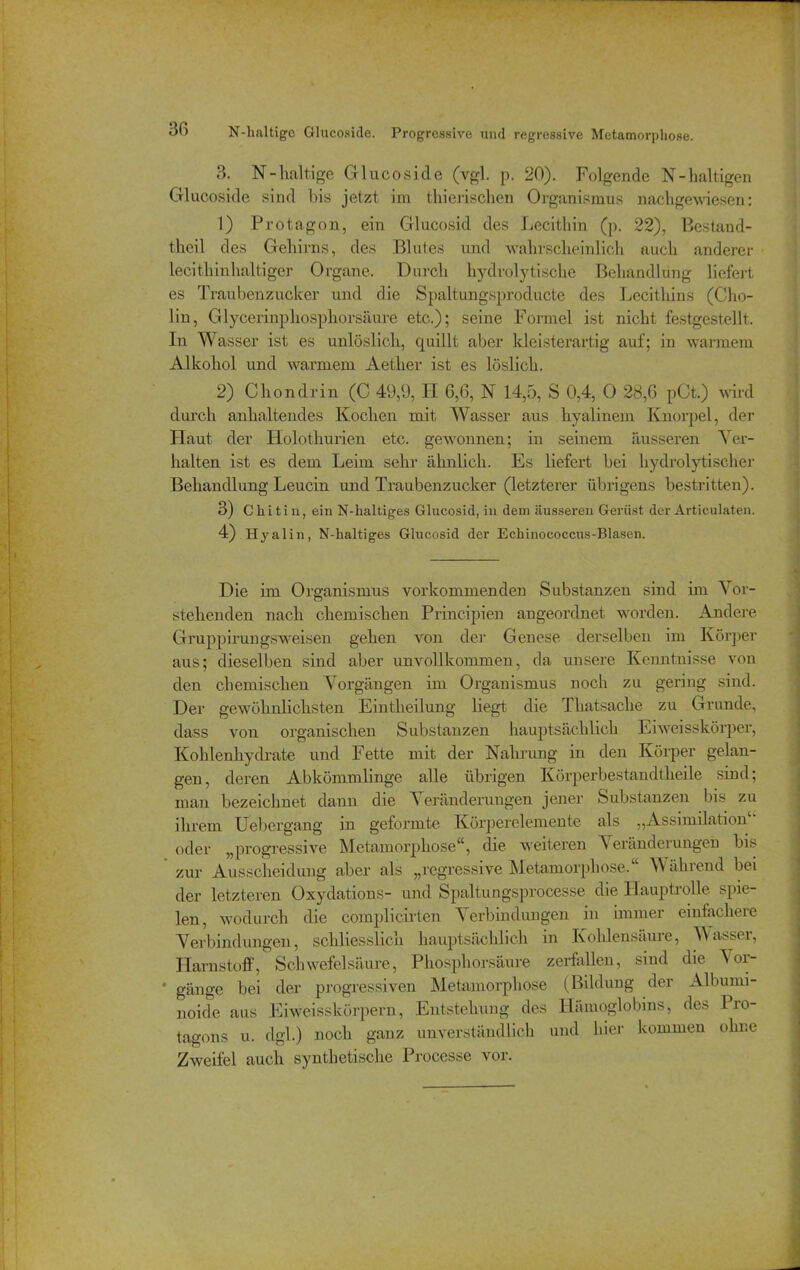 ob N-haltigo Glucoside. Progressive und regressive Metamorphose. 3. N-haltige Glucoside (vgl. p. 20). Folgende N-haltigen Glucoside sind bis jetzt im thierischen Organismus nachgewiesen: 1) Protagon, ein Glucosid des Lecithin (p. 22), Bestand- tlieil des Gehirns, des Blutes und wahrscheinlich auch anderer lecithinhaltiger Organe. Durch hydrolytische Behandlung liefert es Traubenzucker und die Spaltungsproducte des Lecithins (Cho- lin, Glycerinphosphorsäure etc.); seine Formel ist nicht festgestellt. In Wasser ist es unlöslich, quillt aber kleisterartig auf; in warmem Alkohol und warmem Aether ist es löslich. 2) Chon drin (C 49,9, II 6,6, N 14,5, S 0,4, 0 28,6 pCt.) wird durch anhaltendes Kochen mit Wasser aus hyalinem Knorpel, der Haut der Holothurien etc. gewonnen; in seinem äusseren Ver- halten ist es dem Leim sehr ähnlich. Es liefert bei hydrolytischer Behandlung Leucin und Traubenzucker (letzterer übrigens bestritten). 3) Chit iu, ein N-lialtiges Glucosid, in dem äusseren Gerüst der Articulaten. 4) Hyal in, N-haltiges Glucosid der Echinococcus-Blasen. Die im Organismus vorkommenden Substanzen sind im Vor- stehenden nach chemischen Principien angeordnet worden. Andere Gruppirungsweisen gehen von der Genese derselben im Körper aus; dieselben sind aber unvollkommen, da unsere Kenntnisse von den chemischen Vorgängen im Organismus noch zu gering sind. Der gewöhnlichsten Eintheilung liegt die Thatsache zu Grunde, dass von organischen Substanzen hauptsächlich Eiweisskörper, Kohlenhydrate und Fette mit der Nahrung in den Körper gelan- gen, deren Abkömmlinge alle übrigen Körperbestandtheile sind; man bezeichnet dann die \ eränderungen jener Substanzen bis zu ihrem Heber gang in geformte Körperelemente als „Assimilation1' oder „progressive Metamorphose“, die weiteren A eränderungen bis zur Ausscheidung aber als „regressive Metamorphose. W ährend bei der letzteren Oxydations- und Spaltungsprocesse die Hauptrolle spie- len, wodurch die complicirten Verbindungen in immer einfachere Verbindungen, schliesslich hauptsächlich in Kohlensäure, Wasser, Harnstoff, Schwefelsäure, Phosphorsäure zerfallen, sind die Vor- * gange bei der progressiven Metamorphose (Bildung der Albumi- noide aus Eiweisskörpern, Entstehung des Hämoglobins, de.-s Pio- tagons u. dgl.) noch ganz unverständlich und hier kommen ohne Zweifel auch synthetische Processe vor.