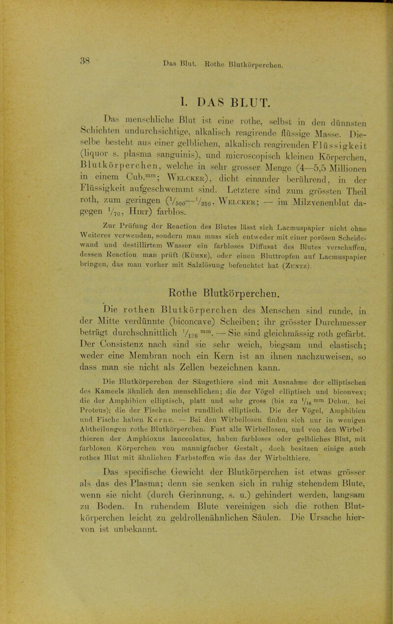 Das Blut. Rothe Blutkörperchen. 1. DAS BLUT. Das menschliche Blut ist eine rothe, selbst in den dünnsten Schichten undurchsichtige, alkalisch reagirende flüssige Masse. Die- selbe bestellt aus einer gelblichen, alkalisch rengirendenFlüssigkeit (liquor s. plasma sanguinis), und microscopisch kleinen Körperchen, Blutkörperchen, welche in sehr grosser Menge (4—5,5 Millionen in einem Gub.mm; Welcher), dicht einander berührend, in der Flüssigkeit aufgeschwemmt sind. Letztere sind zum grössten Theil roth, zum geringen (Vsoo—V350, Welcher; — im Milzvenenblut da- gegen V70, Hirt) farblos. Zur Prüfung der Reaction des Blutes lässt sich Lacmuspapier nicht ohne Weiteies verwenden, sondern man muss sich entweder mit einer porösen Scheide- wand und destillirtem Wasser ein farbloses Diffusat des Blutes verschaffen, dessen Reaction man prüft (Kühne), oder einen Bluttropfen auf Lacmuspapier bringen, das man vorher mit Salzlösung befeuchtet hat (Zuntz). Rothe Blutkörperchen. Die rothen Blutkörperchen des Menschen sind runde, in der Mitte verdünnte (biconcave) Scheiben; ihr grösster Durchmesser betrügt durchschnittlich '/1;?6 mm. — Sie sind gleichmässig roth gefärbt. Der Consistenz nach sind sie sehr weich, biegsam und elastisch; weder eine Membran noch ein Kern ist an ihnen nachzuweisen, so dass man sie nicht als Zellen bezeichnen kann. Die Blutkörperchen der Säugethiere sind mit Ausnahme der elliptischen des Kameels ähnlich den menschlichen; die der Vogel elliptisch und biconvex; die der Amphibien elliptisch, platt und sehr gross (bis zu */l6 mm Dehrn, bei Proteus); die der Fische meist rundlich elliptisch. Die der Vögel, Amphibien und Fische haben Kerne. — Bei den Wirbellosen linden sich nur in wenigen Abtheilungen rothe Blutkörperchen. Fast alle Wirbellosen, und von den Wirbel- thieren der Amphioxus lanceolatus, haben farbloses oder gelbliches Blut, mit farblosen Körperchen von mannigfacher Gestalt, doch besitzen einige auch rothes Blut mit ähnlichen Farbstoffen wie das der Wirbeltliiere. Das specifisclie Gewicht der Blutkörperchen ist etwas grösser als das des Plasma; denn sie senken sich in ruhig stehendem Blute, wenn sie nicht (durch Gerinnung, s. u.) gehindert werden, langsam zu Boden, ln ruhendem Blute vereinigen sich die rothen Blut- körperchen leicht zu geldrollenähnlichen Säulen. Die Ursache hier- von ist unbekannt.