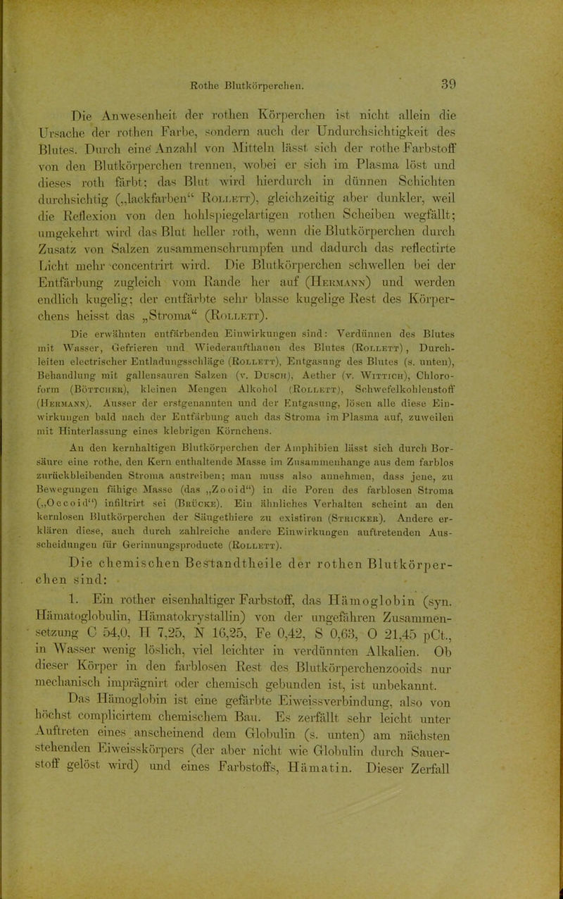 Rothe Blutkörperchen. Die Anwesenheit der rothen Körperchen ist nicht allein die Ursache der rothen Farbe, sondern auch der Undurchsichtigkeit des Blutes. Durch eine' Anzahl von Mitteln lässt sich der rothe Farbstoff von den Blutkörperchen trennen, wobei er sich im Plasma löst und dieses roth färbt; das Blut wird hierdurch in dünnen Schichten durchsichtig („lackfarben“ Roixktt), gleichzeitig aber dunkler, weil die Reflexion von den hohlspiegelartigen rothen Scheiben wegfällt; umgekehrt wird das Blut heller roth, wenn die Blutkörperchen durch Zusatz von Salzen zusammenschrumpfen und dadurch das reflectirte Licht mehr concentrirt wird. Die Blutkörperchen schwellen bei der Entfärbung zugleich vom Rande her auf (Hermann) und werden endlich kugelig; der entfärbte sehr blasse kugelige Rest des Körper- chens heisst das „Stroma“ (Roi.lett). Die erwähnten entfärbenden Einwirkungen sind: Verdünnen des Blutes mit Wasser, Gefrieren und Wiederauftliauen des Blutes (Roulett) , Durch- leiten electrischer Entladungsschläge (Roulett), Entgasung des Blutes (s. unten), Behandlung mit gallensauren Salzen (v. Dosen), Aether (v. Wittich), Chloro- form (Böttcher), kleinen Mengen Alkohol (Roulett), Schwefelkohlenstoff (Hermann). Ausser der erstgenannten und der Kntgasung, lösen alle diese Ein- wirkungen bald nach der Entfärbung auch das Stroma im Plasma auf, zuweilen mit Hinterlassung eines klebrigen Körnchens. An den kernhaltigen Blutkörperchen der Amphibien lässt sich durch Bor- säure eine rothe, den Kern enthaltende Masse im Zusammenhänge aus dem farblos zurück bleibenden Stroma anstreiben; man muss also annehmen, dass jene, zu Bewegungen fähige Masse (das „Zooid“) in die Poren des farblosen Stroma („Occoid“) infiltrirt sei (Brücke). Ein ähnliches Verhalten scheint an den kernlosen Blutkörperchen der Säugethiere zu existiren (Stricker). Andere er- klären diese, auch durch zahlreiche andere Einwirkungen auftreteuden Aus- scheidungen für Gerinnungsproducte (Rollett). Die chemischen Bestandtheile der rothen Blutkörper- chen sind: 1. Ein rother eisenhaltiger Farbstoff, das Hämoglobin (syn. Hämatoglobulin, Hämatokrystallin) von der ungefähren Zusammen- ' Setzung C 54,0, H 7,25, N 16,25, Fe 0,42, S 0,63, 0 21,45 pCt,, in Wasser wenig löslich, Hel leichter in verdünnten Alkalien. Ob dieser Körper in den farblosen Rest des Blutkörperchenzooids nur mechanisch imprägnirt oder chemisch gebunden ist, ist unbekannt. Das Hämoglobin ist eine gefärbte Eiweissverbindung, also von höchst complicirtem chemischem Bau. Es zerfällt sehr leicht unter Auftreten eines anscheinend dem Globulin (s. unten) am nächsten stehenden Eiweisskörpers (der aber nicht wie Globulin durch Sauer- stoff gelöst wird) und eines Farbstoffs, Hämatin. Dieser Zerfall