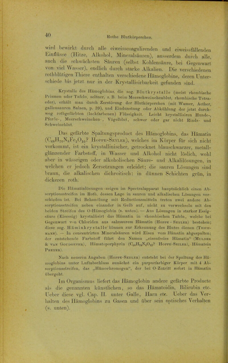 Rothe Blutkörperchen. ^— wird bewirkt, durch alle eiweisscoagulirenden und eiweissfällenden Einflüsse (Hitze, Alkohol, Mineralsäuren), ausserdem durch alle, auch die schwächsten Säuren (selbst Kohlensäure, bei Gegenwart von viel Wasser), endlich durch starke Alkalien. Die verschiedenen rothbliitigen Thiere enthalten verschiedene ITämoglobine, deren Unter- schiede bis jetzt nur in der Kiystallisirbarke.it gefunden sind. Krystalle des Hämoglobins, die sog. Bin tkrystal le (meist rhombische Prismen oder lafeln, seltner, z. B. beim Meerschweinchenblut, rhombische Tetra- eder), erhält man durch Zerstörung der Blutkörperchen (mit Wasser, Aether, gallensauren Salzen, p. 39), und Eindunstung oder Abkühlung der jetzt durch- weg rothgefärbten (lackfarbenen) Flüssigkeit. Leicht krystallisiren Hunde-, Pferde-, Meerschweinchen-, Vögelblut, schwer oder gar nicht Rinds- und Schweineblut. Das gefärbte Spaltungsproduct des Hämoglobins, das Hämatin (^68H70N8Fe2O10? Hoppe-Seyler), welches im Körper für sich nicht vorkommt, ist ein krystalliuisolier, getrocknet blauschwarzer, metall- glänzender Farbstoff, in Wasser und Alkohol nicht löslich, wohl aber in wässrigen oder alkoholischen Säure- und Alkalilösungen, in welchen er jedoch Zersetzungen erleidet; die sauren Lösungen sind braun, die alkalischen dichroitisch: in dünnen Schichten grün, in dickeren roth. Die Hämatinlösungen zeigen im Spectralapparat hauptsächlich einen Ab- sorptionsstreifen im Roth, dessen Lage in sauren und alkalischen Lösungen ver- schieden ist. Bei Behandlung mit Reductionsmitteln treten zwei andere Ab- sorptionsstreifen neben einander in Gelb auf, nicht zu verwechseln mit den beiden Streifen des O-Hämoglobin (s. unten). — Aus Lösungen in starker Essig- säure (Eisessig) krystallisirt das Hämatin in rhombischen Tafeln, welche bei Gegenwart von Chloriden aus salzsaurem Hämatin (Hoppe - Seyler) bestehen; diese sog. Hämink ry s tal le können zur Erkennung des Blutes dienen (Teich- mann). — In concentrirten Mineralsäuren wird Eisen vom Hämatin abgespalten; der entstehende Farbstoff führt den Namen „eisenfreies Hämatin“ (Muldeh & van Goudoever), Hämatoporphyrin (CcsH74N„0|2? Hoppe-Seiler), Hämatoin Preyer). Nach neueren Angaben (Hoppe-Seyler) entsteht bei der Spaltung des Hä- moglobins unter Luftabschluss zunächst ein purpurfarbiger Körper mit 4 Ab- sorptionsstreifen, das „Hämochromogen“, der bei O-Zutritt sofort in Hämatin übergeht. Im Organismus liefert das Hämoglobin andere gefärbte Producte als die genannten künstlichen, so das Hämatoidin, Bilirubin etc- Ueber diese vgl. Cap. II. unter Galle, Harn etc. Ueber das Ver- halten des Hämoglobins zu Gasen und über sein optisches Verhalten (s. unten).