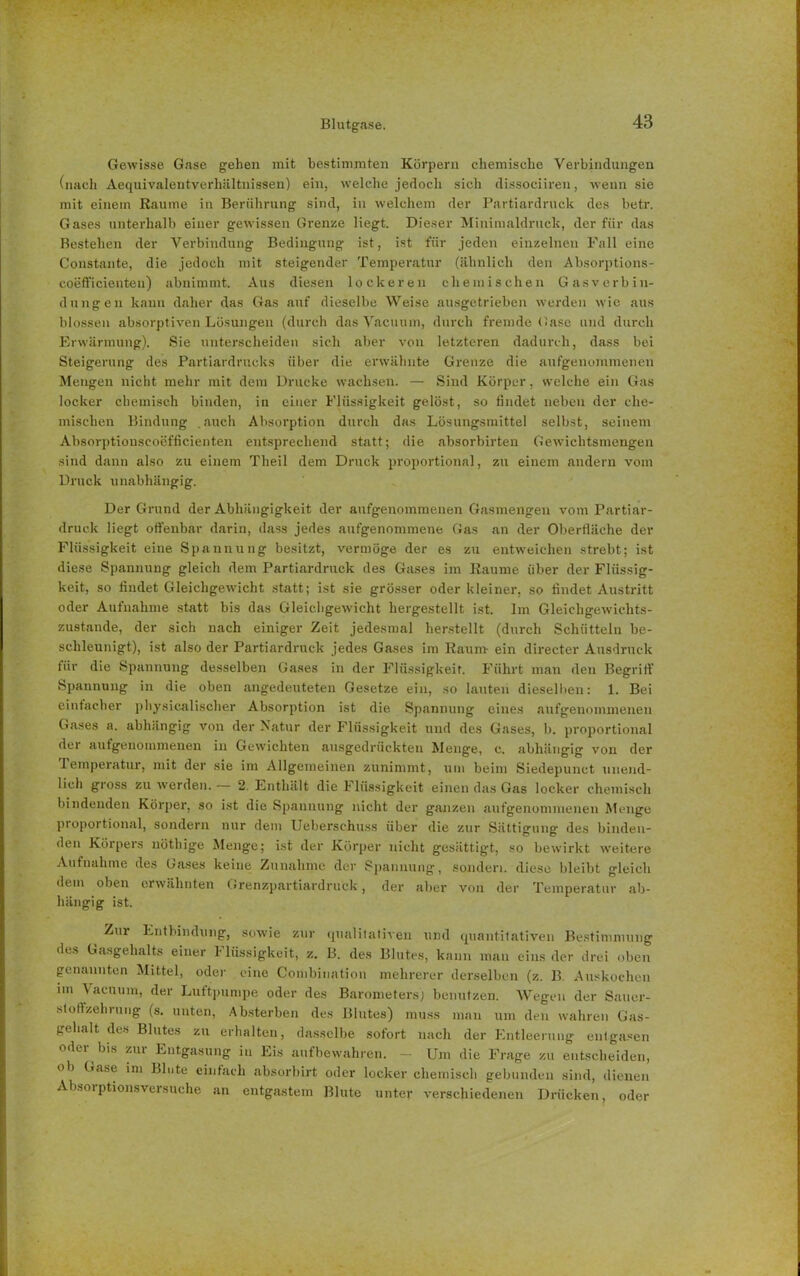 Gewisse Grase gehen mit bestimmten Körpern chemische Verbindungen (nach Aequivalentverhältnissen) ein, welche jedoch sich dissociiren, wenn sie mit einem Raume iu Berührung sind, in welchem der Partiardruck des betr. Gases unterhalb einer gewissen Grenze liegt. Dieser Minimaldruck, der für das Bestehen der Verbindung Bedingung ist, ist für jeden einzelnen Fall eine Constante, die jedoch mit steigender Temperatur (ähnlich den Absorptions- coefficienten) abnimmt. Aus diesen lockeren chemischen Gas Verbin- dungen kann daher das Gas auf dieselbe Weise ausgetrieben werden wie aus blossen absorptiven Lösungen (durch das Vacuum, durch fremde Gase und durch Erwärmung). Sie unterscheiden sich aber von letzteren dadurch, dass bei Steigerung des Partialdrucks über die erwähnte Grenze die aufgenommenen Mengen nicht mehr mit dem Drucke wachsen. — Sind Körper, welche ein Gas locker chemisch binden, iu einer Flüssigkeit gelöst, so findet neben der che- mischen Bindung .auch Absorption durch das Lösungsmittel selbst, seinem Absorptionseoefficienten entsprechend statt; die absorbirten Gewichtsmengen sind dann also zu einem Theil dem Druck proportional, zu einem andern vom Druck unabhängig. Der Grund der Abhängigkeit der aufgenommenen Gasmengen vom Partiar- druck liegt offenbar darin, dass jedes aufgenommene Gas an der Oberfläche der Flüssigkeit eine Spannung besitzt, vermöge der es zu entweichen strebt; ist diese Spannung gleich dem Partiardruck des Gases im Raume über der Flüssig- keit, so findet Gleichgewicht statt; ist sie grösser oder kleiner, so findet Austritt oder Aufnahme statt bis das Gleichgewicht hergestellt ist. Im Gleichgewichts- zustände, der sich nach einiger Zeit jedesmal herstellt (durch Schütteln be- schleunigt), ist also der Partiardruck jedes Gases im Raum- ein directer Ausdruck für die Spannung desselben Gases in der Flüssigkeit. Führt man den Begriff’ Spannung in die oben angedeuteten Gesetze ein, so lauten dieselben: 1. Bei einfacher pbysicalischer Absorption ist die Spannung eines aufgenommenen Gases a. abhängig von der Natur der Flüssigkeit und des Gases, b. proportional dei autgenommenen in Gewichten ausgedrückten Menge, c. abhängig von der lemperatur, mit der sie im Allgemeinen zunimmt, um beim Siedepunct unend- lich gross zu werden. — 2. Enthält die Flüssigkeit einen das Gas locker chemisch bindenden Körper, so ist die Spannung nicht der ganzen aufgenommenen Menge proportional, sondern nur dem Ueberschuss über die zur Sättigung des binden- den Körpers nötlüge Menge; ist der Körper nicht gesättigt, so bewirkt weitere Aufnahme des Gases keine Zunahme der Spannung, sondern diese bleibt gleich dem oben erwähnten Grenzpartiardruck, der aber von der Temperatur ab- hängig ist. Zur Entbindung, sowie zur qualitativen und quantitativen Bestimmung des Gasgehalts einer 1 lüssigkeit, z. B. des Blutes, kann man eins der drei oben genannten Mittel, oder eine Combination mehrerer derselben (z. B. Auskochen im Vacuum, der Luftpumpe oder des Barometers; benutzen. Wegen der Sauer- stoffzehrung (s. unten, Absterben des Blutes) muss man um den wahren Gas- gehalt des Blutes zu erhalten, dasselbe sofort nach der Entleerung entgasen oder bis zur Entgasung in Eis aufbewahren. - Um die Frage zu entscheiden, ob Gase im Blute einfach absorbirt oder locker chemisch gebunden sind, dienen Absorptionsversuche an entgastem Blute unter verschiedenen Drücken, oder