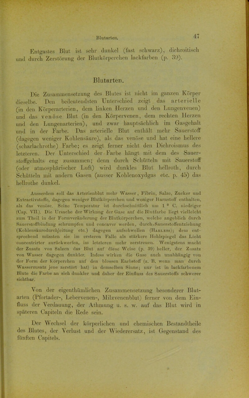 Blutarten. Entgastes Blut ist sehr dunkel (fast schwarz), dichroitisch und durch Zerstörung der Blutkörperchen lackfarben (p. 3'.)). Blutarten. Die Zusammensetzung des Blutes ist nicht im ganzen Körper dieselbe. Den bedeutendsten Unterschied zeigt das arterielle (in den Körperarterien, dem linken Herzen und den Lungenvenen) und das venöse Blut (in den Körpervenen, dem rechten Herzen und den Lungenarterien), und zwar hauptsächlich im Gasgehalt und in der Farbe. Das arterielle Blut enthält mehr Sauerstoff (dagegen weniger Kohlensäure), als das venöse und hat eine hellere (scharlachrothe) Farbe; es zeigt ferner nicht den Dichroismus des letzteren. Der Unterschied der Farbe hängt mit dem des Sauer- stoffgehalts eng zusammen; denn durch Schütteln mit Saueistoff (oder atmosphärischer Luft) wird dunkles Blut hellroth, durch Schütteln mit andern Gasen (ausser Kohlenoxydgas etc. p. 45) das hellrothe dunkel. Ausserdem soll das Arterienblut mehr Wasser, Fibrin, Salze, Zucker und Extractivstoffe, dagegen weniger Blutkörperchen und weniger Harnstoff' enthalten, als das venöse. Seine Temperatur ist durchschnittlich um 1 0 0. niedriger (Cap. ATI.). Die Ursache der Wirkung der Gase auf die Blutfarbe liegt vielleicht zum Thcil in der Formveränderung der Blutkörperchen, welche angeblich durch Sauerstoffbindung schrumpfen und concaver werden, durch »Sauerstoffentziehung (Kohlensäuredurchleitung etc.) dagegen aufschwellen (Hareess); dem ent- sprechend müssten sie im ersteren Falle als stärkere Hohlspiegel das Licht concentrirter zurück werfen, im letzteren mehr zerstreuen. Wenigstens macht der Zusatz von Salzen das Blut auf diese Weise (p. 39) heller, der Zusatz von Wasser dagegen dunkler. Indess wirken die Gase auch unabhängig von der Form der Körperchen auf den blossen Earbstoff (z. B. wenn man durch Wasserzusatz jene zerstört hat) in demselben Sinne; nur ist in lackfarbenem Blute die Farbe an sich dunkler und daher der Einfluss des Sauerstoffs schwerer sichtbar. Von der eigentliümlicben Zusammensetzung besonderer Blut- arten (Pfortader-, Lebervenen-, Milzvenenblut) ferner von dem Ein- fluss der Verdauung, der Atlunung u. s. w. auf das Blut wird in späteren Capiteln die Bede sein. Der Wechsel der körperlichen und chemischen Bestandteile des Blutes, der Verlust und der Wiederersatz, ist Gegenstand des fünften Capitels.