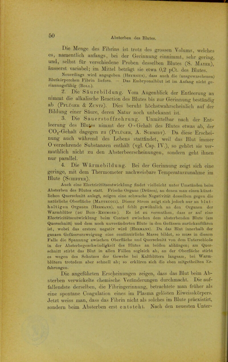 Absterben des Blutes. Die Menge des Fibrins ist trotz des grossen Volums, welches es, namentlich anfangs, bei der Gerinnung einnimmt, sehr gering, und, selbst für verschiedene Proben desselben Blutes (S. Mayer),' äusserst variabel; im Mittel beträgt sie etwa 0,2 pCt. des Blutes. Neuerdings wird angegeben (Heynsius), dass auch die (ausgewaschenen) Blutkörperchen Fibrin liefern. — Das Embryonalblut ist im Anfang nicht ge- rinnungsfähig (Boll). 2. Die Säurebildung. Vom Augenblick der Entleerung an nimmt die alkalische Reaction des Blutes bis zur Gerinnung beständig ab (Pflüger & Zuntz). Dies beruht höchstwahrscheinlich auf der Bildung einer Säure, deren Natur noch unbekannt ist. . 3. Die Sauerstoffzehrung. Unmittelbar nach der Ent- leerung des Blutes nimmt der 0-Gehalt des Blutes etwas ab, der C02-Gehalt dagegen zu (Pflüger, A. Schmidt). Da diese Erschei- nung auch während des Lebens stattfindet, weil das Blut immer 0 verzehrende Substanzen enthält (vgl. Cap. IV.), so gehört sie ver- muthlich nicht zu den Absterbeerscheinungen, sondern geht ihnen nur parallel. 4. Die Wärmebildung. Bei der Gerinnung zeigt sich eine geringe, mit dem Thermometer nachweisbare Temperaturzunahme im Blute (Schiffer). Auch eine Electricitätsentwicklung findet vielleicht unter Umständen beim Absterben des Blutes statt. Frische Organe (Drüsen), an denen man einen künst- lichen Querschnitt anlegt, zeigen eine schwache Negativität desselben gegen die natürliche Oberfläche (Matteucci). Dieser Strom zeigt sich jedoch nur an blut- haltigen Organen (Hermann), und fehlt gewöhnlich an den Organen der Warmblüter (du Bois - Reymond). Es ist zu vermutlien, dass er auf eine Electricitätsentwicklung beim Contact zwischen dem absterbenden Blute (am Querschnitt) und dem noch unveränderten Blute in den Gefässen zurückzuführen ist, wobei das erstere negativ wird (Hermann). Da das Blut innerhalb der ganzen Gefässverzweigung eine continuirliche Masse bildet, so muss in diesem Falle die Spannung zwischen Oberfläche und Querschnitt von dem Unterschiede in der Absterbegeschwindigkeit des Blutes an beiden abliängen; am Quer- schnitt stirbt das Blut in allen Fällen sogleich ab, an der Oberfläche stirbt es wegen des Schutzes der Gewebe bei Kaltblütern langsam, bei Warm- blütern trotzdem aber schnell ab; so erklären sich die eben mitgetheilten Er- fahrungen. Die angeführten Erscheinungen zeigen, dass das Blut beim Ab- sterben verwickelte chemische Veränderungen durchmacht. Die auf- fallendste derselben, die Fibringerinnung, betrachtete man früher als eine spontane Coagulation eines im Plasma gelösten Eiweisskörpers. Jetzt weiss man, dass das Fibrin nicht als solches im Blute präexistirt, sondern beim Absterben erst entsteht. Nach den neuesten Unter-