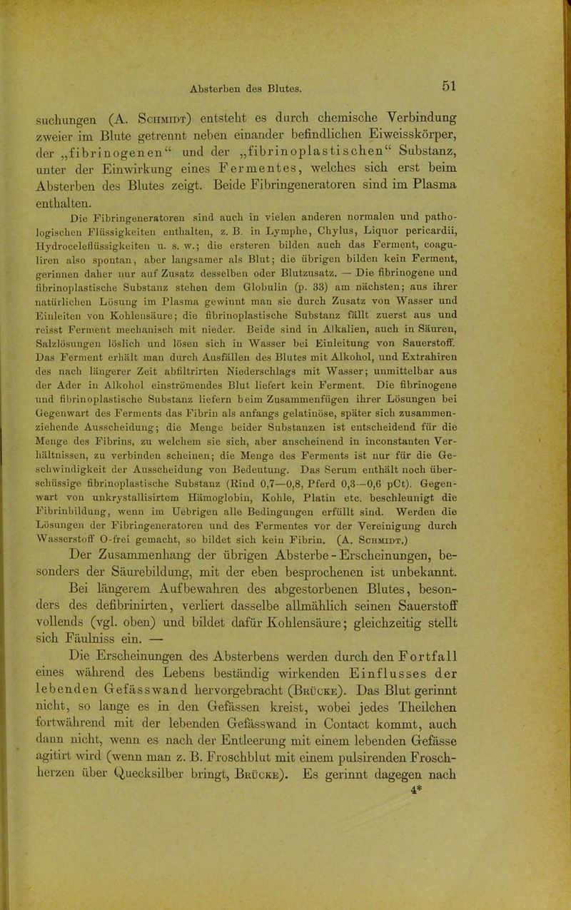suchungen (A. Schmidt) entsteht es durch chemische Verbindung zweier im Blute getrennt neben einander befindlichen Eiweisskörper, der „fibrinogenen“ und der „fibrinoplastisehen“ Substanz, unter der Einwirkung eines Fermentes, welches sich erst beim Absterben des Blutes zeigt. Beide Fibringeneratoren sind im Plasma enthalten. Die Fibringeneratoreu sind auch in vielen anderen normalen und patho- logischen Flüssigkeiten enthalten, z. B. in Lymphe, Chylus, Liquor pericardii, Hydroceleflüssigkeiten u. s. w.; die ersteren bilden auch das Ferment, coagu- liren also spontan, aber langsamer als Blut; die übrigen bilden kein Ferment, gerinnen daher nur auf Zusatz desselben oder Blutzusatz. — Die fibrinogene und fibrinoplastische Substanz stehen dem Globulin (p. 33) am nächsten; aus ihrer natürlichen Lösung im Plasma gewinnt man sie durch Zusatz von Wasser und Einleiten von Kohlensäure; die fibrinoplastische Substanz fällt zuerst aus und reisst Ferment mechanisch mit nieder. Beide sind in Alkalien, auch in Säuren, Salzlösungen löslich und lösen sich in Wasser bei Einleitung von Sauerstoff. Das Ferment erhält man durch Ausfällen des Blutes mit Alkohol, und Extrahiren des nach längerer Zeit abfiltrirten Niederschlags mit Wasser; unmittelbar aus der Ader in Alkohol einströmendes Blut liefert kein Ferment. Die fibrinogene und fibrinoplastische Substanz liefern beim Zusammenfügen ihrer Lösungen bei Gegenwart des Ferments das Fibrin als anfangs gelatinöse, später sich zusammen- ziehende Ausscheidung; die Menge beider Substanzen ist entscheidend für die Menge des Fibrins, zu welchem sie sich, aber anscheinend in inconstanten Ver- hältnissen, zu verbinden scheinen; die Menge des Ferments ist nur für die Ge- schwindigkeit der Ausscheidung von Bedeutung. Das Serum enthält noch über- schüssige fibrinoplastische Substanz (Kind 0,7—0,8, Pferd 0,3 -0,6 pCt). Gegen- wart von unkrystallisirtem Hämoglobin, Kohle, Platin etc. beschleunigt die Fibrinbildung, wenn im Uebrigen alle Bedingungen erfüllt sind. Werden die Lösungen der Fibringeneratoren und des Fermentes vor der Vereinigung durch Wasserstoff O-frei gemacht, so bildet sich kein Fibrin. (A. Schmidt.) Der Zusammenhang cler übrigen Absterbe - Erscheinungen, be- sonders der Säurebildung, mit der eben besprochenen ist unbekannt. Bei längerem Auf bewahren des abgestorbenen Blutes, beson- ders des defibrinirten, verliert dasselbe allmählich seinen Sauerstoff vollends (vgl. oben) und bildet dafür Kohlensäure; gleichzeitig stellt sich Fäulniss ein. — Die Erscheinungen des Absterbens werden durch den Fortfall eines während des Lebens beständig wirkenden Einflusses der lebenden Gefässwand hervorgebracht (Brücke). Das Blut gerinnt nicht, so lange es in den Gefassen kreist, wobei jedes Theilchen fortwährend mit der lebenden Gefässwand in Contact kommt, auch dann nicht, wenn es nach der Entleerung mit einem lebenden Gefässe agitirt wird (wenn man z. B. Froschblut mit einem pulsirenden Frosch- herzen über Quecksilber bringt, Brücke). Es gerinnt dagegen nach 4*