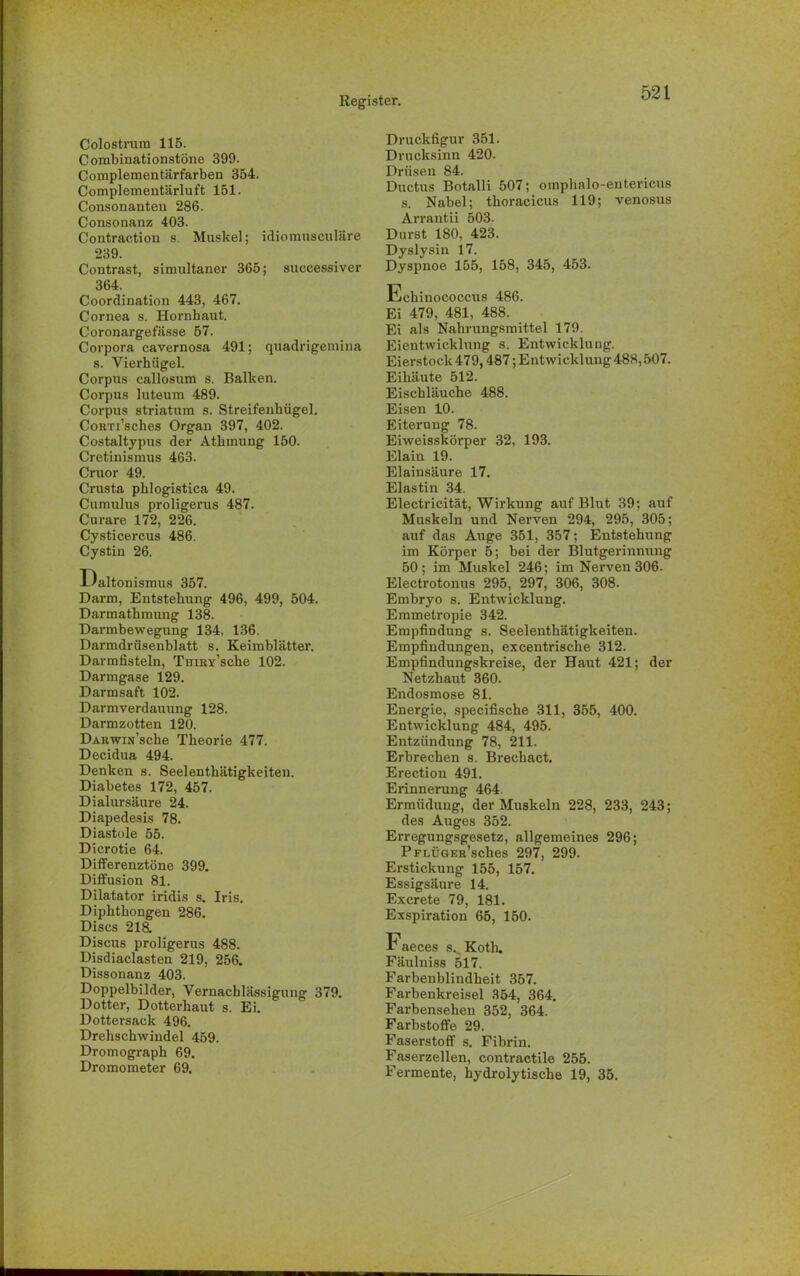 Colostrum 115. Combinationstöne 399. Complementärfarben 354. Complementärluft 151. Consonanteu 286. Consonanz 403. Contraction s. Muskel; idiomusculäre 239. Contrast, simultaner 365; successiver 364. Coordination 443, 467. Cornea s. Hornhaut. Coronargefässe 57. Corpora cavernosa 491; quadrigemina s. Vierhügel. Corpus callosum s. Balken. Corpus luteum 489. Corpus striatum s. Streifenhügel. CoRTi’sches Organ 397, 402. Costaltypus der Athmung 150. Cretinismus 463. Cruor 49. Crusta phlogistica 49. Cumulus proligerus 487. Curare 172, 226. Cysticercus 486. Cystin 26. Daltonismus 357. Darm, Entstehung 496, 499, 504. Darmathmung 138. Darmbewegung 134, 136. Darmdrüsenblatt s. Keimblätter. Darmfisteln, TniRy’sche 102. Darmgase 129. Darmsaft 102. Darmverdauung 128. Darmzotten 120. DABwiu’sche Theorie 477. Decidua 494. Denken s. Seelenthätigkeiteu. Diabetes 172, 457. Dialursäure 24. Diapedesis 78. Diastole 55. Dicrotie 64. Differenztöne 399. Diffusion 81. Dilatator iridis s. Iris. Diphthongen 286. Discs 218. Discus proligerus 488. Disdiaclasten 219, 256. Dissonanz 403. Doppelbilder, Vernachlässigung 379. Dotter, Dotterhaut s. Ei. Dottersack 496. Drehschwindel 459. Dromograph 69. Dromometer 69. Druckfigur 351. Drucksinn 420. Drüsen 84. Ductus Botalli 507; omphalo-entericus s. Nabel; thoracicus 119; venosus Arrantii 503. Durst 180, 423. Dyslysin 17. Dyspnoe 155, 158, 345, 453. Echinococcus 486. Ei 479, 481, 488. Ei als Nahrungsmittel 179. Eientwicklung s. Entwicklung. Eierstock 479,487; Entwicklung 488,507. Eihäute 512. Eischläuche 488. Eisen 10. Eiterung 78. Eiweisskörper 32, 193. Elain 19. Elainsäure 17. Elastin 34. Electricität, Wirkung auf Blut 39; auf Muskeln und Nerven 294, 295, 305; auf das Auge 351, 357; Entstehung im Körper 5; bei der Blutgerinnung 50; im Muskel 246; im Nerven 306. Electrotonus 295, 297, 306, 308. Embryo s. Entwicklung. Emmetropie 342. Empfindung s. Seelenthätigkeiten. Empfindungen, excentrische 312. Empfindungskreise, der Haut 421; der Netzhaut 360. Endosmose 81. Energie, specifische 311, 355, 400. Entwicklung 484, 495. Entzündung 78, 211. Erbrechen s. Brechact. Erection 491. Erinnerung 464. Ermüdung, der Muskeln 228, 233, 243; des Auges 352. Erregungsgesetz, allgemeines 296; PFLÜGEK’sches 297, 299. Erstickung 155, 157. Essigsäure 14. Excrete 79, 181. Exspiration 65, 150. Faeces s^Koth. Fäulniss 517. Farbenblindheit 357. Farbenkreisel 354, 364. Farbensehen 352, 364. Farbstoffe 29. Faserstoff s. Fibrin. Faserzellen, contractile 255. Fermente, hydrolytische 19, 35.
