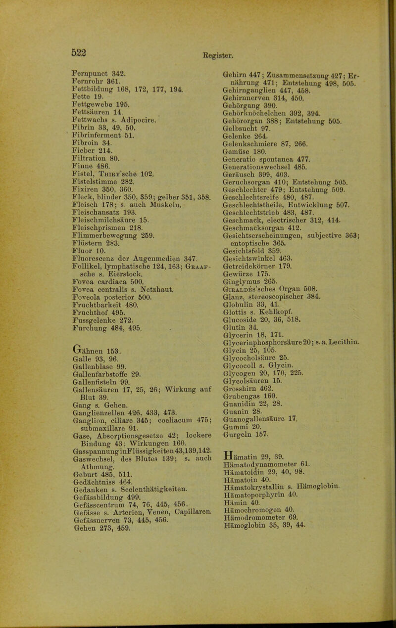 Fernpunct 342. Fernrohr 361. Fettbildung 168, 172, 177, 194. Fette 19. Fettgewebe 195. Fettsäuren 14. Fettwachs s. Adipocire. Fibrin 33, 49, 50. Fibrinferment 51. Fibroin 34. Fieber 214. Filtration 80. Finne 486. Fistel, TniRY’sche 102. Fistelstimme 282. Fixiren 350, 360. Fleck, blinder 350, 359; gelber 351, 368. Fleisch 178; s. auch Muskeln. Fleischansatz 193. Fleischmilchsäure 15. Fleischprismen 218. Flimmerbewegung 259. Flüstern 283. Fluor 10. Fluorescenz der Augenmedien 347. Follikel, lymphatische 124,163; Graaf- sche s. Eierstock. Fovea cardiaca 500. Fovea centralis s. Netzhaut. Foveola posterior 500. Fruchtbarkeit 480. Fruchthof 495. Fussgelenke 272. Furchung 484, 495. Gähnen 153. Galle 93, 96. Gallenblase 99. Gallenfarbstoffe 29. Gallenfisteln 99. Gallensäuren 17, 25, 26; Wirkung auf Blut 39. Gang s. Gehen. Ganglienzellen 426, 433, 473. Ganglion, ciliare 345; coeliacum 475; submaxillare 91. Gase, Absorptionsgesetze 42; lockere Bindung 43; Wirkungen 160. Gasspannung inFlüssigkeiten 43,139,142. Gaswechsel, des Blutes 139; s. auch Atbmung. Geburt 485, 511. Gedächtniss 464. Gedanken s. Seelenthätigkeiten. Gefässbildung 499. Gefässcentrum 74, 76, 445, 456. Gefässe s. Arterien, Venen, Capillaren. Gefässnerven 73, 445, 456. Gehen 273, 459. Gehirn 447; Zusammensetzung 427; Er- nährung 471; Entstehung 498, 506. Gehirnganglien 447, 458. Gehirnnerven 314, 450. Gehörgang 390. Gehörknöchelchen 392, 394. Gehörorgan 388; Entstehung 505. Gelbsucht 97. Gelenke 264. Gelenkschmiere 87, 266. Gemüse 180. Generatio spontanea 477. Generationswechsel 485. Geräusch 399, 403. Geruchsorgan 410; Entstehung 505. Geschlechter 479; Entstehung 509. Geschlechtsreife 480, 487. Geschlechtstheile, Entwicklung 507. Geschlechtstrieb 483, 487. Geschmack, electrischer 312, 414. Geschmacksorgan 412. Gesichtserscheinungen, subjective 363; entoptische 365. Gesichtsfeld 359. Gesichtswinkel 463. Getreidekörner 179. Gewürze 175. Giuglymus 265. GiRALDEs’sches Organ 508. Glanz, stereoscopischer 384. Globulin 33, 41. Glottis s. Kehlkopf. Glucoside 20, 36, 518. Glutin 34. Glycerin 18, 171. Glycerinphosphorsäure 20; s.a. Lecithin. Glycin 25, 105. Glycocholsäure 25. Glycocoll s. Glycin. Glycogen 20, 170, 225. Glycolsäuren 15. Grosshirn 462. Grubengas 160. Guanidin 22, 28. Guanin 28. Guanogallensäure 17. Gummi 20. Gurgeln 157. Hämatin 29, 39. Hämatodynamometer 61. Hämatoidin 29, 40, 98. Hämatoin 40. Hämatokrystallin s. Hämoglobin. Hämatoporphyrin 40. Hämin 40. Hämochromogen 40. Hämodromometer 69. Hämoglobin 35, 39, 44.