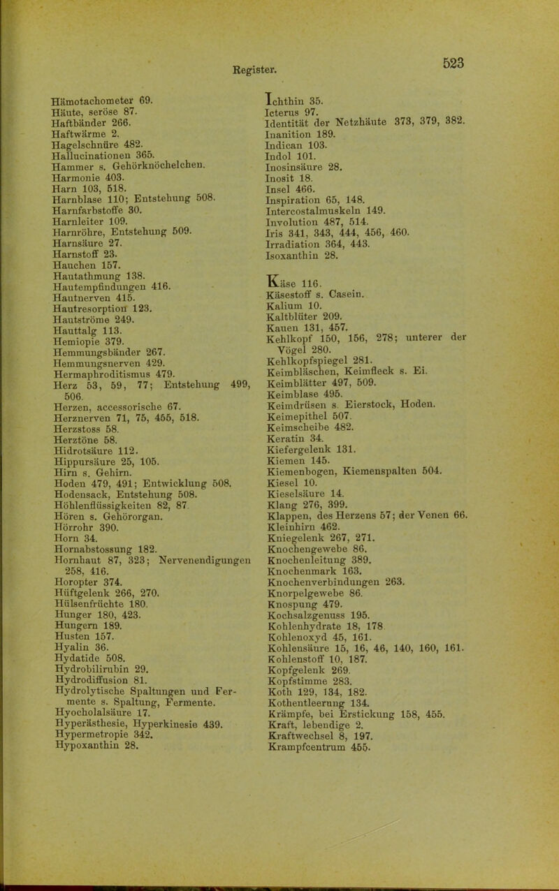 Hämotachometer 69. Häute, seröse 87. Haftbänder 266. Haftwärme 2. Hagelschnüre 482. Hallucinationen 365. Hammer s. Gehörknöchelchen. Harmonie 403. Harn 103, 518. Harnblase 110; Entstehung 508. Harufarbstoffe 30. Harnleiter 109. Harnröhre, Entstehung 509. Harnsäure 27. Harnstoff 23. Hauchen 157. Hautathmung 138. Hautempfindungen 416. Hautnerven 415. Hautresorption 123. Hautströme 249. Hauttalg 113. Hemiopie 379. Hemmungsbänder 267. Hemmungsnerven 429. Hermaphroditismus 479. Herz 53, 59, 77; Entstehung 499, 506. Herzen, accessorische 67. Herznerven 71, 75, 455, 518. Herzstoss 58. Herztöne 58. Hidrotsäure 112. Hippursäure 25, 105. Hirn s. Gehirn. Hoden 479, 491; Entwicklung 508. Hodensack, Entstehung 508. Höhlenflüssigkeiten 82, 87 Hören s. Gehörorgan. Hörrohr 390. Horn 34. Hornabstossung 182. Hornhaut 87, 323; Nervenendigungen 258, 416. Horopter 374. Hüftgelenk 266, 270. Hülsenfrüchte 180. Hunger 180, 423. Hungern 189. Husten 157. Hyalin 36. Hydatide 508. Hydrobilirubin 29. Hydrodiffusion 81. Hydrolytische Spaltungen und Fer- mente s. Spaltung, Fermente. Hyocholalsäure 17. Hyperästhesie, Hyperkinesie 439. Hypermetropie 342. Hypoxanthin 28. Tchthin 35. Icterus 97. Identität der Netzhäute 373, 379, 382. Inanition 189. Indican 103. Indol 101. Inosinsäure 28. Inosit 18. Insel 466. Inspiration 65, 148. Intercostalmuskeln 149. Involution 487, 514. Iris 341, 343, 444, 456, 460. Irradiation 364, 443. Isoxanthin 28. üäse 116. Käsestoff s. Casein. Kalium 10. Kaltblüter 209. Kauen 131, 457. Kehlkopf 150, 156, 278; unterer der Vögel 280. Kehlkopfspiegel 281. Keimbläschen, Keimfleck s. Ei. Keimblätter 497, 509. Keimblase 495. Keimdrüsen s. Eierstock, Hoden. Keimepithel 507. Keimscheibe 482. Keratin 34. Kiefergelenk 131. Kiemen 145. Kiemenbogen, Kiemenspalten 504. Kiesel 10. Kieselsäure 14. Klang 276, 399. Klappen, des Herzens 57; der Venen 66. Kleinhirn 462. Kniegelenk 267, 271. Knochengewebe 86. Knochenleitung 389. Knochenmark 163. Knochenverbindungen 263. Knorpelgewebe 86. Knospung 479. Kochsalzgenuss 195. Kohlenhydrate 18, 178 Kohlenoxyd 45, 161. Kohlensäure 15, 16, 46, 140, 160, 161. Kohlenstoff 10, 187. Kopfgelenk 269. Kopfstimme 283. Kotli 129, 134, 182. Kotlientleerung 134. Krämpfe, bei Erstickung 158, 455. Kraft, lebendige 2. Kraftwechsel 8, 197. Krampfcentrum 455.
