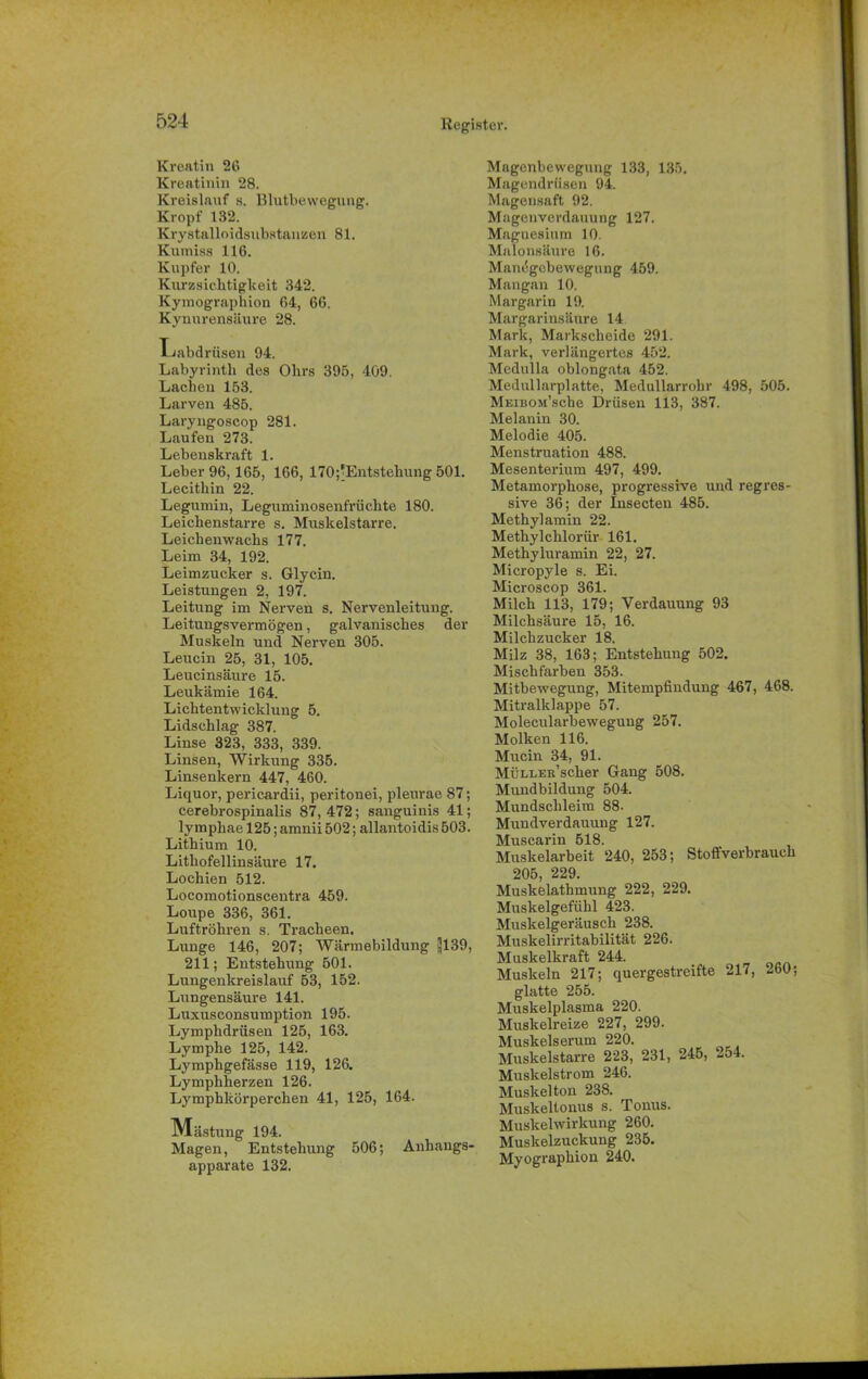 Kreatin 26 Kreatinin 28. Kreislauf s. Blutbewegnng. Kropf 132. Krystalloidsubstanzen 81. Kutniss 116. Kupfer 10. Kurzsichtigkeit 342. Kymographion 64, 66. Kynurensäure 28. Labdrüsen 04. Labyrinth des Ohrs 395, 409. Lachen 153. Larven 485. Laryngoscop 281. Laufen 273. Lebenskraft 1. Leber 96,165, 166, 170;’Entstehung 501. Lecithin 22. Legumin, Leguminosenfrüchte 180. Leichenstarre s. Muskelstarre. Leichenwachs 177. Leim 34, 192. Leimzucker s. Glycin. Leistungen 2, 197. Leitung im Nerven s. Nervenleitung. Leitungsvermögen, galvanisches der Muskeln und Nerven 305. Leucin 25, 31, 105. Leucinsäure 15. Leukämie 164. Lichtentwicklung 5. Lidschlag 387. Linse 323, 333, 339. Linsen, Wirkung 335. Linsenkern 447, 460. Liquor, pericardii, peritonei, pleurae 87; cerebrospinalis 87, 472; sanguinis 41; ly mphae 125; amnii 502; allantoidis 503. Lithium 10. Lithofellinsäure 17. Lochien 512. Locomotionscentra 459. Loupe 336, 361. Luftröhren s. Tracheen. Lunge 146, 207; Wärraebildung 3139, 211; Entstehung 501. Lungenkreislauf 53, 152. Lungensäure 141. Luxusconsumption 195. Lymphdrüsen 125, 163. Lymphe 125, 142. Lymphgefässe 119, 126. Lymphherzen 126. Lymphkörperchen 41, 125, 164. Mästung 194. Magen, Entstehung 506; Anhangs- apparate 132. Magenbewegung 133, 135. Magendrüsen 94. Magensaft 92. Magenverdauung 127. Magnesium 10. Malonsäure 16. Manögebewegung 459. Mangau 10. Margarin 19. Margarinsäure 14 Mark, Markscheide 291. Mark, verlängertes 452. Medulla oblongata 452. Medullarplatte, Medullarrohr 498, 505. MEiBOJi’sche Drüsen 113, 387. Melanin 30. Melodie 405. Menstruation 488. Mesenterium 497, 499. Metamoi'phose, progressive und regres- sive 36; der Insecten 485. Methylamin 22. Methylchlorür 161. Methyluramin 22, 27. Micropyle s. Ei. Microscop 361. Milch 113, 179; Verdauung 93 Milchsäure 15, 16. Milchzucker 18. Milz 38, 163; Entstehung 502. Mischfarben 353. Mitbewegung, Mitempfindung 467, 468. Mitralklappe 57. Molecularbewegung 257. Molken 116. Mucin 34, 91. MÜLLER’scher Gang 508. Mundbildung 504. Mundschleim 88. Mundverdauung 127. Muscarin 518. Muskelarbeit 240, 253; Stoffverbrauch 205 229. Muskelathmung 222, 229. Muskelgefühl 423. Muskelgeräusch 238. Muskelirritabilität 226. Muskelkraft 244. Muskeln 217; quergestreifte 217, -60; glatte 255. Muskelplasma 220. Muskelreize 227, 299. Muskelserum 220. Muskelstarre 223, 231, 245, 254. Muskelstrom 246. Muskelton 238. Muskeltonus s. Tonus. Muskelwirkung 260. Muskelzuckung 235. Myographion 240.