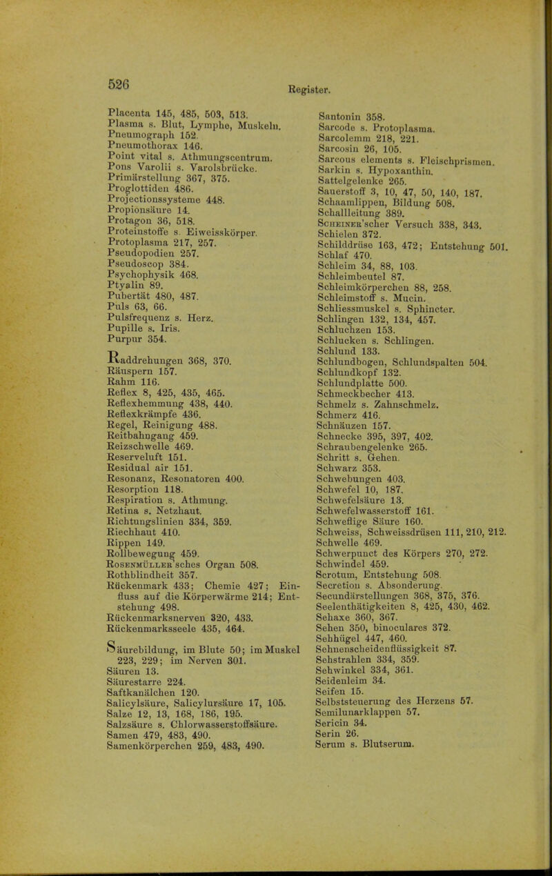 Register. Placenta 145, 485, 503, 513. Plasma s. Blut, Lymphe, Muskeln. Pneumograph 152. Pneumothorax 146. Point vital s. Atlnnungscentrum. Pons Varolii s. Varolsbrücke. Primärstellung 367, 375. Proglottiden 486. Projectionssysteme 448. Propionsäure 14. Protagon 36, 518. Proteinstoft'e s. Eiweisskörper. Protoplasma 217, 257. Pseudopodien 257. Pseudoscop 384. Psycliophysik 468. Ptyalin 89. Pubertät 480, 487. Puls 63, 66. Pulsfrequenz s. Herz. Pupille s. Iris. Purpur 354. Raddrehungen 368, 370. Räuspern 157. Rahm 116. Reflex 8, 425, 435, 465. Reflexhemmung 438, 440. Reflexkrämpfe 436. Regel, Reinigung 488. Reitbahngang 459. Reizschwelle 469. Reserveluft 151. Residual air 151. Resonanz, Resonatoren 400. Resorption 118. Respiration s. Athmung. Retina s. Netzhaut. Richtungslinien 334, 359. Riechhaut 410. Rippen 149. Rollbewegung 459. Rosenmüller sches Organ 508. Rothblindheit 357. Rückenmark 433; Chemie 427; Ein- fluss auf die Körperwärme 214; Ent- stehung 498. Rückenmarksnerven 320, 433. Rückenmarksseele 435, 464. Säurebildung, im Blute 50; im Muskel 223, 229; im Nerven 301. Säuren 13. Säurestarre 224. Saftkanälchen 120. Salicylsäure, Salicylursäure 17, 105. Salze 12, 13, 168, 186, 195. Salzsäure s. Chlorwasserstoffsäure. Samen 479, 483, 490. Samenkörperchen 259, 483, 490. Santonin 358. Sarcode s. Protoplasma. Sarcolemm 218, 221. Sarcosin 26, 105. Sarcous elements s. Fleischprismen. Sarkin s. Hypoxanthin. Sattelgelenke 265. Sauerstoff 3, 10, 47, 50, 140, 187. Scliaamlippen, Bildung 508. Schallleitung 389. ScuEiNER’scher Versuch 338, 343. Schielen 372. Schilddrüse 163, 472; Entstehung 501. Schlaf 470. Schleim 34, 88, 103. Schleimbeutel 87. Schleimkörperchen 88, 258. Schleimstoff s. Mucin. Schliessmuskel s. Sphincter. Schlingen 132, 134, 457. Schluchzen 153. Schlucken s. Schlingen. Schlund 133. Schlundbogen, Schlundspalteu 504. Schlundkopf 132. Schlundplatte 500. Schmeckbecher 413. Schmelz s. Zahnschmelz. Schmerz 416. Schnäuzen 157. Schnecke 395, 397, 402. Schraubengelenke 265. Schritt s. Gehen. Schwarz 353. Schwebungen 403. Schwefel 10, 187. Schwefelsäure 13. Schwefelwasserstoff 161. Schweflige Säure 160. Schweiss, Schweissdrüsen 111, 210, 212. Schwelle 469. Schwerpunct des Körpers 270, 272. Schwindel 459. Scrotum, Entstehung 508. Secretiou s. Absonderung. Seeundärstellungen 368, 375, 376. Seelenthätigkeiten 8, 425, 430, 462. Sehaxe 360, 367. Sehen 350, binoculares 372. Sehhügel 447, 460. Sehnenscheidenflüssigkeit 87. Sehstrahlen 334, 359. Sehwinkel 334, 361. Seidenleim 34. Seifen 15. Selbststeuerung des Herzens 57. Semilunarklappen 57. Sericin 34. Serin 26. Serum s. Blutserum.