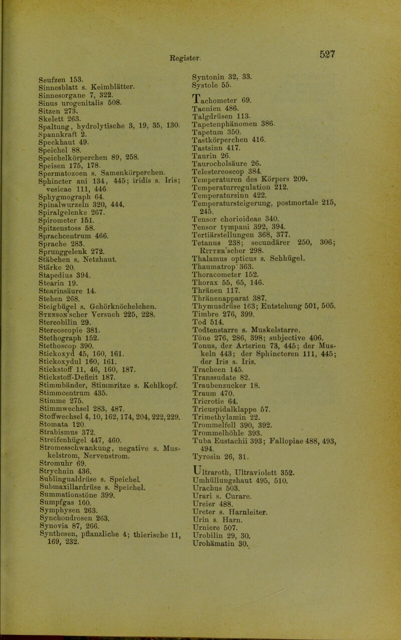 Seufzen 153. Sinnesblatt s. Keimblätter. Sinnesorgane 7, 322. Sinus urogenitalis 508. Sitzen 273. Skelett 263. Spaltung, hydrolytische 3, 19, 35, 130. Spannkraft 2. Speckhaut 49. Speichel 88. Speichelkörperchen 89, 258. Speisen 175, 178. Spermatozoen s. Samenkörperchen. Sphincter ani 134, 445; iridis s. Iris; vesicae 111, 446 Sphygmograph 64. Spinalwurzeiu 320, 444. Spiralgelenke 267. Spirometer 151. Spitzenstoss 58. Sprachcentrum 466. Sprache 283. Sprunggelenk 272. Stäbchen s. Netzhaut. Stärke 20. Stapedius 394. Stearin 19. Stearinsäure 14. Stehen 268. Steigbügel s. Gehörknöchelchen. Stenson scher Versuch 225, 228. Stercobilin 29. Stereoscopie 381. Stethograph 152. Stethoscop 390. Stickoxyd 45, 160, 161. Stickoxydul 160, 161. Stickstoff 11, 46, 160, 187. Stickstoff-Deficit 187. Stimmbänder, Stimmritze s. Kehlkopf. Stimmcentrum 435. Stimme 275. Stimmwechsel 283, 487. Stoffwechsel 4,10,162,174, 204, 222,229. Stomata 120. Strabismus 372. Streifenhügel 447, 460. Stromesschwankung, negative s. Mus- kelstrom, Nervenstrom. Stromuhr 69. Strychnin 436. Sublingualdrüse s. Speichel. Submaxillardrüse s. Speichel. Summationstöne 399. Sumpfgas 160. Symphysen 263. Synchondrosen 263. Synovia 87, 266. Synthesen, pflanzliche 4; thierische 11, 169, 232. Syntonin 32, 33. Systole 55. Tachometer 69. Taenien 486. Talgdrüsen 113. Tapetenphänomen 386. Tapetum 350. Tastkörperchen 416. Tastsinn 417. Taurin 26. Taurocholsäure 26. Telestereoscop 384. Temperaturen des Körpers 209. Temperaturregulation 212. Temperatursinn 422. Temperatursteigerung, postmortale 215, 245. Tensor chorioideae 340. Tensor tympani 392, 394. Tertiärstellungen 368, 377. Tetanus 238; secundärer 250, 306; RiTTER’scher 298. Thalamus opticus s. Sehhügel. Thaumatrop' 363. Thoracometer 152. Thorax 55, 65, 146. Thränen 117. Thränenapparat 387. Thymusdrüse 163; Entstehung 501, 505. Timbre 276, 399. Tod 514. Todtenstarre s. Muskelstarre. Töne 276, 286, 398; subjective 406. Tonus, der Arterien 73, 445; der Mus- keln 443; der Spliincteren 111, 445; der Iris s. Iris. Tracheen 145. Transsudate 82. Traubenzucker 18. Traum 470. Tricrotie 64. Tricuspidalklappe 57. Trimethylamin 22. Trommelfell 390, 392. Trommelhöhle 393. Tuba Eustachii 393; Fallopiae 488, 493, 494. Tyrosin 26, 31. Ultraroth, Ultraviolett 352. Umhülluugshaut 495, 510. Urachus 503. Urari s. Curare. Ureier 488. Ureter s. Harnleiter. Urin s. Harn. Urniere 507. Urobilin 29, 30. Urohämatin 30.