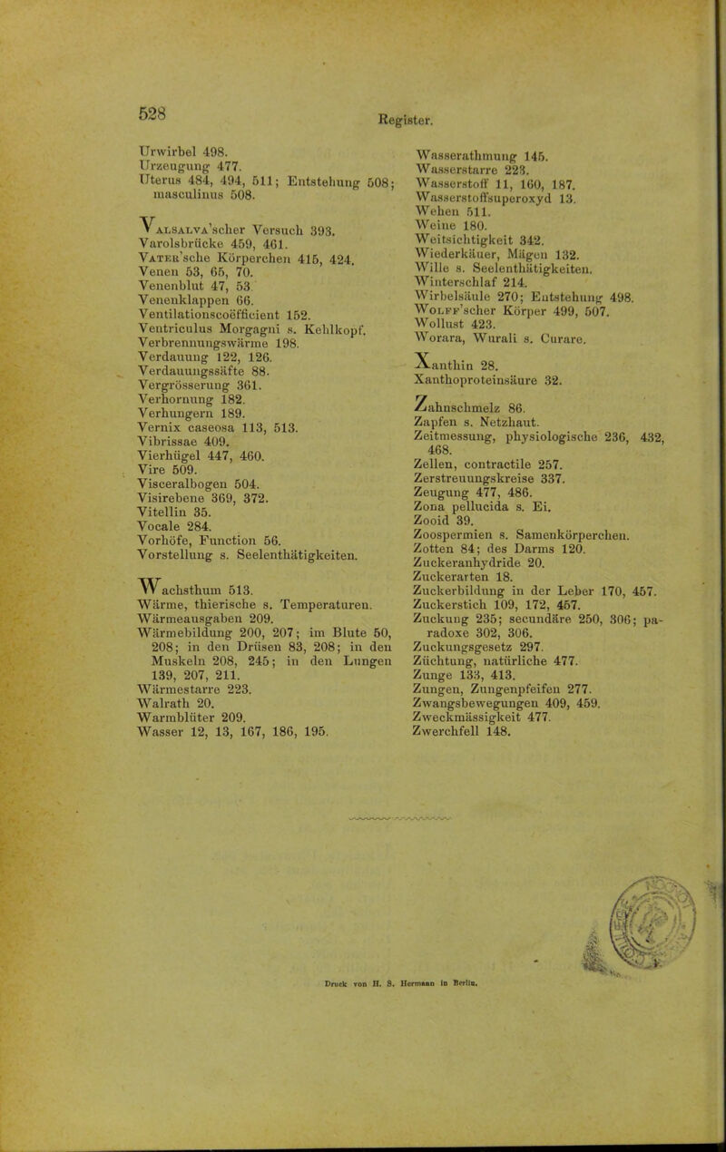Register. Urwirbel 498. Urzeugung 477. Uterus 484, 494, 511; Entstehung 508; masculinus 508. VALSALVA'scher Versuch 393, Varolsbrücke 459, 461. VATEa’sche Körperchen 415, 424. Venen 53, 65, 70. Venenblut 47, 53 Venenklappen 66. Ventilationscoefficient 152. Ventriculus Morgagni s. Kehlkopf, Verbrennungswärme 198. Verdauung 122, 126. Verdauungssäfte 88. Vergrösserung 361. Verhornung 182. Verhungern 189. Vernix caseosa 113, 513. Vibrissae 409. Vierhügel 447, 460. Vire 509. Visceralbogen 504. Visirebene 369, 372. Vitellin 35. Vocale 284. Vorhöfe, Function 56. Vorstellung s. Seelenthätigkeiten. AV^acbsthum 513. Warme, thierische s. Temperaturen. Wärmeausgaben 209. Wärmebildung 200, 207; im Blute 50, 208; in den Drüsen 83, 208; in den Muskeln 208, 245; in den Lungen 139, 207, 211. Wärmestarre 223. Walrath 20. Warmblüter 209. Wasser 12, 13, 167, 186, 195. Wasserathmung 145. Wasserstarre 223. Wasserstoff 11, 160, 187. Wasserstoffsuperoxyd 13. Weben 511. Weine 180. Weitsichtigkeit 342. Wiederkäuer, Mägen 132. Wille s. Seelenthätigkeiten. Winterschlaf 214. Wirbelsäule 270; Entstehung 498. WoLFF’scher Körper 499, 507. Wollust 423. Worara, Wurali s. Curare. Xanthin 28. Xanthoproteinsäure 32. Zahnschmelz 86. Zapfen s. Netzhaut. Zeitmessung, physiologische 236, 432, 468. Zellen, contractile 257. Zerstreuungskreise 337. Zeugung 477, 486. Zona pellucida s. Ei. Zooid 39. Zoospermien s. Samenkörperchen. Zotten 84; des Darms 120. Zuckeranhydride 20. Zuckerarten 18. Zuckerbildung in der Leber 170, 457. Zuckerstich 109, 172, 457. Zuckuug 235; secundäre 250, 306; pa- radoxe 302, 306. Zuckungsgesetz 297. Züchtung, natürliche 477. Zunge 133, 413. Zungen, Zungenpfeifen 277. Zwangsbewegungen 409, 459. Zweckmässigkeit 477. Zwerchfell 148. Druck von II. 9. Hermann In Berlin.