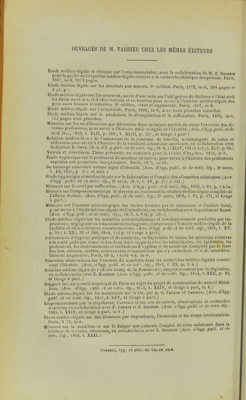 Étude médico-légale et clinique sur l'empoisonnement, avec la collaboration de M. Z. Houssin pour la pai tic de l’expertise médico-légale relative à la recherche chimique des poisons. Paris lobi, iu-8, 1072 pages. ’ Etude médico légale sur les attentats aux mœurs. 6' édition. Paris, 1872, in-8, 264 naees et 4 pl. gr. ’ 1 b Etude médico-légale sur 1 avortement, suivie d’une note sur l’obligation de déclarera l’état civil les luelus mort nés, et d observations et recherches pour servir à l’histoire médico-légale des gros esses fausses et simulées. 2» édition, tevueel augmentée. Paris, 1867, iu-8. Etude médico-légale sur 1 iutanticidc. Paris, 1868, in-8, avec trois planches coloriées. Etude médico-légale sur la pendaison, la strangulation et la suffocation. Paris, 1870, in-8, 852 pages avec planches. ’ Mémoire sur les modifications qup détermine dans certaines parties du corps l’exercice des di- verses professions, pour servir à l’histoire méji o-légale de l'identité. (Ann.d'hyg.publ.et de mrd. té'f., '849, t. XLII, p. 388 ; t. XLI1I, p. 31l, et tirage à part ) Relation médico-léga c de l’assassinat de la comtesse de Gœrlitz, accompagnée de notes et réflexions pour servir à l’histoire de la combustion humaine spontanée, en collaboration avec le docteur X. Rota. (Ann. d’h g.pub'. et de mél. lég., 18 0, l. XL1V, 191 et 3i>3 ; t. XLV, p. 99.) Voiries et cimetières. Thèse piésentée au concours pour la chaire d’hygiène. 1852, in-8. Étude hygiénique sur la profession de mouleur en cuivre, pour servir à l’histoire des professions exposées aux poussières inorganiques. Paris, 18”5, iu-12. Du tatouage considéré comme signe d’identité. [Ann. d’hyg. publ. et de méd. lég., 2« série, t. 111, 1835, p 311 et suiv ) Etude hygiénique et médico-légale sur la fabrication et l’emploi des allumettes chimiques. (Ann. d’Injg publ. et de méd. lég., 2° série, 18 .5, t. IV, p. 371 à 441.) Mémoire sur la mort par suffocation. (Ann. d’hyg. pulil. et du méd. lég., 1856, t. VI, p. 5 à54.) Mémoire sur l’empoisonnement pa la strychn ne, contenant la relation médico-légale complète de l’affaire Palmer. (Ann. d'/iyg.publ. et de méd. lég., 21-’ série, 1856, t. VI, p. 371, et tirage à part.) Mémoire sur l’examen microscopique des taches formées par le méconium et l’enduit fœtal, p ur servira l’étude médico-légale de l’infanticide, en collaboration avec le professeur Robin. (Ann d'hyg. pub1. ei de méd. iéy., 18 ,7, t. Vil, p 35n.) Étude médico-légale sur les maladies accidentellement et involontairement produites par im- prudence, négligence ou transmission contagieuse, comprenant l’histoire médico-légale de la syphilis et de s. s diverses transformations, iAnn. d’hyg publ. et de méd. lég., 1861, t. XV, p. 93 ; t. XXI, 99 et 340, 18o4, 132 p. et tirage à paît.) Dictionnaire d'hvgiene publique et de salubrité, ou Répertoire de toutes les questions relatives àlasanlé publique cousi eiées dans leurs rapports avec les subsistances, les épidémies, les professions, les etablissements et institutions d’nygiène et de salubi ité. Complété par le texte des lois, décrets, arrêtés, ordonnances et instructions qui s’y rattachent. ie éuit. considéra- blement augmentée. Paris, 18-2, 4 forts vol. iu-8. Nouvelles observations sur l’examen du squelette dans les recherches médico-légales concer- nant l'identité. (Ann. d’hyg. publ. et de méi. lég., 18o3, t. XX, p. 1 4 ) Relation médico légale de l affaire Couty de la Pommeraie, empoisonnement par la digitaline, en collaboration avec Z. Rjussin. (Aun. u’byg. publ. et de méd. lég., 18o4, t. XXII, p. 80, et tirage à part.) Rapport fait au conseil municipal de Paris au sujet du projet de construction du nouvel Hôtel- Dieu. (Ami. d’hyg. yubl. i t de méd. lég., I»i5, t. XXIV, et tirage à part, iu 8.) Étude médico-légale sur les assurances sur la vie, par A. S. Taylor et Tardibu. (Ann.dhyg. publ. et oe méd. lég-, 1855, t. XXV, et tirage a part.) Empoisonnement par la strychniue, l’arsemc et les sels de cuivre, observations et recherches nouvelles eu collaboration avec P. Lorain et Z. Roussm. (Ann. u’hyg.publ. et demed. teg., 1865, t. XXIV,.et tirage à part, iu-8.) . Etude médico-légale sur des blessures par imprudence, l’homicide et les coups involontaires. Paris, 1 71, in-8. . , . Mémoiie sur la coralline et sur le danger que présente l’emploi de cette substance dans U teinture de certains vêtements, en collaboration avec Z. Houssin. (Ann. dhyg. puut. mén. leg., 1809, t. XXXI.) Corbejl, lyp. et stér. de Cm.-ni fils.