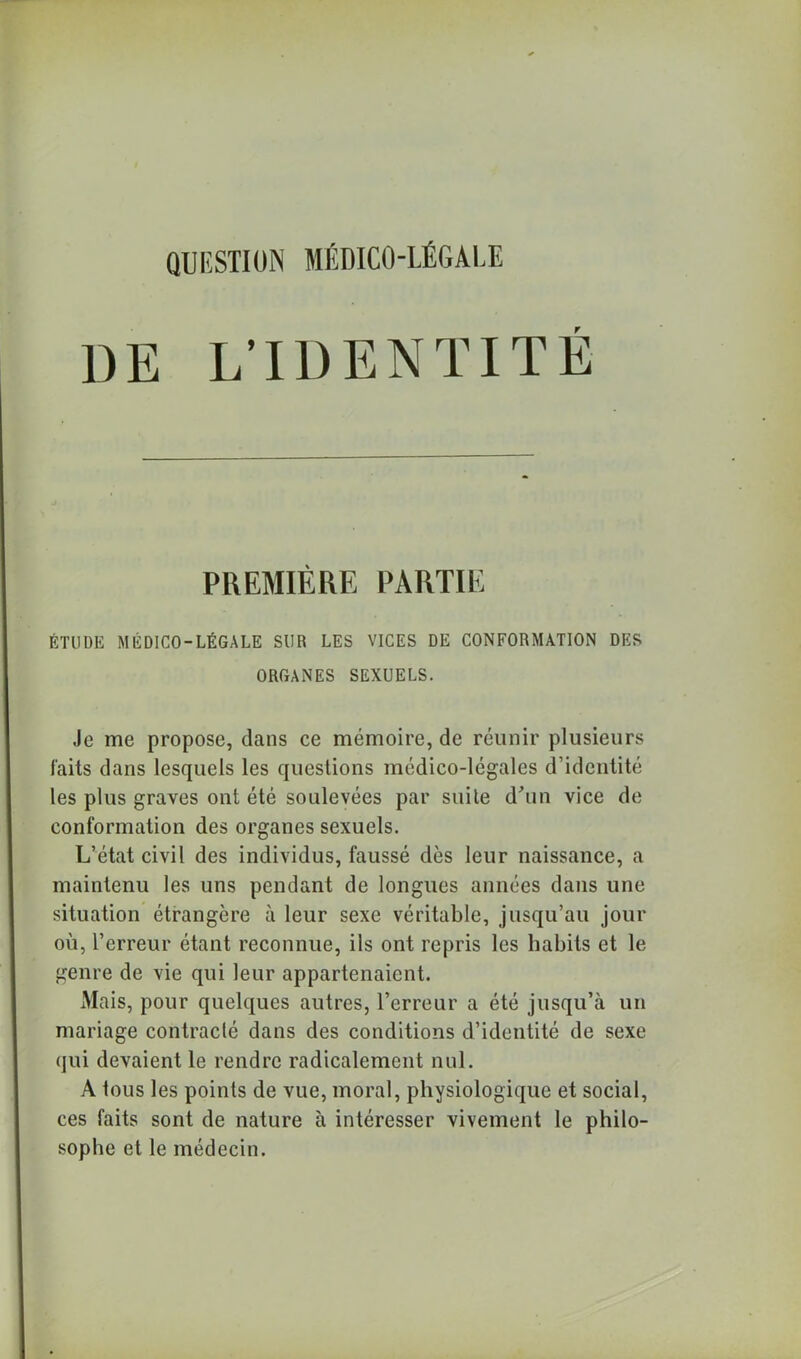 QUESTION MÉDICO-LÉGALE DE L’IDENTITÉ PREMIÈRE PARTIE ÉTUDE MÉDICO-LÉGALE SUR LES VICES DE CONFORMATION DES ORGANES SEXUELS. Je me propose, dans ce mémoire, de réunir plusieurs faits dans lesquels les questions médico-légales d’identité les plus graves ont été soulevées par suite d'un vice de conformation des organes sexuels. L’état civil des individus, faussé dès leur naissance, a maintenu les uns pendant de longues années dans une situation étrangère à leur sexe véritable, jusqu’au jour où, l’erreur étant reconnue, ils ont repris les habits et le genre de vie qui leur appartenaient. Mais, pour quelques autres, l’erreur a été jusqu’à un mariage contracté dans des conditions d’identité de sexe qui devaient le rendre radicalement nul. A tous les points de vue, moral, physiologique et social, ces faits sont de nature à intéresser vivement le philo- sophe et le médecin.