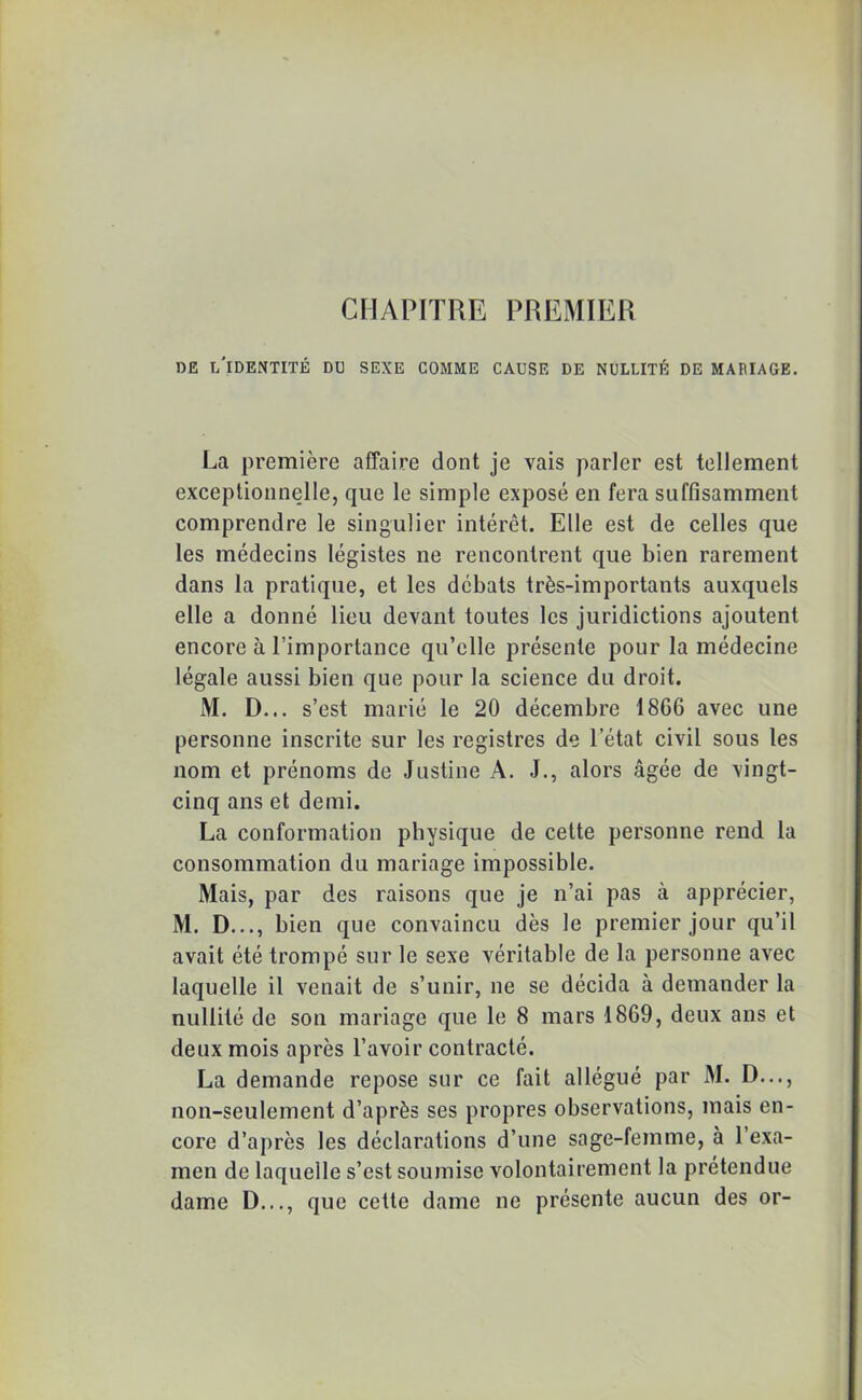 CHAPITRE PREMIER DE L'IDENTITÉ DU SEXE COMME CAUSE DE NULLITÉ DE MARIAGE. La première affaire dont je vais parler est tellement exceptionnelle, que le simple exposé en fera suffisamment comprendre le singulier intérêt. Elle est de celles que les médecins légistes ne rencontrent que bien rarement dans la pratique, et les débats très-importants auxquels elle a donné lieu devant toutes les juridictions ajoutent encore à l’importance qu’elle présente pour la médecine légale aussi bien que pour la science du droit. M. D... s’est marié le 20 décembre 18G6 avec une personne inscrite sur les registres de l’état civil sous les nom et prénoms de Justine A. J., alors âgée de vingt- cinq ans et demi. La conformation physique de celte personne rend la consommation du mariage impossible. Mais, par des raisons que je n’ai pas à apprécier, M. D..., bien que convaincu dès le premier jour qu’il avait été trompé sur le sexe véritable de la personne avec laquelle il venait de s’unir, ne se décida à demander la nullité de son mariage que le 8 mars 1869, deux ans et deux mois après l’avoir contracté. La demande repose sur ce fait allégué par M. D..., non-seulement d’après ses propres observations, mais en- core d’après les déclarations d’une sage-femme, à l’exa- men de laquelle s’est soumise volontairement la prétendue dame D..., que cette dame ne présente aucun des or-