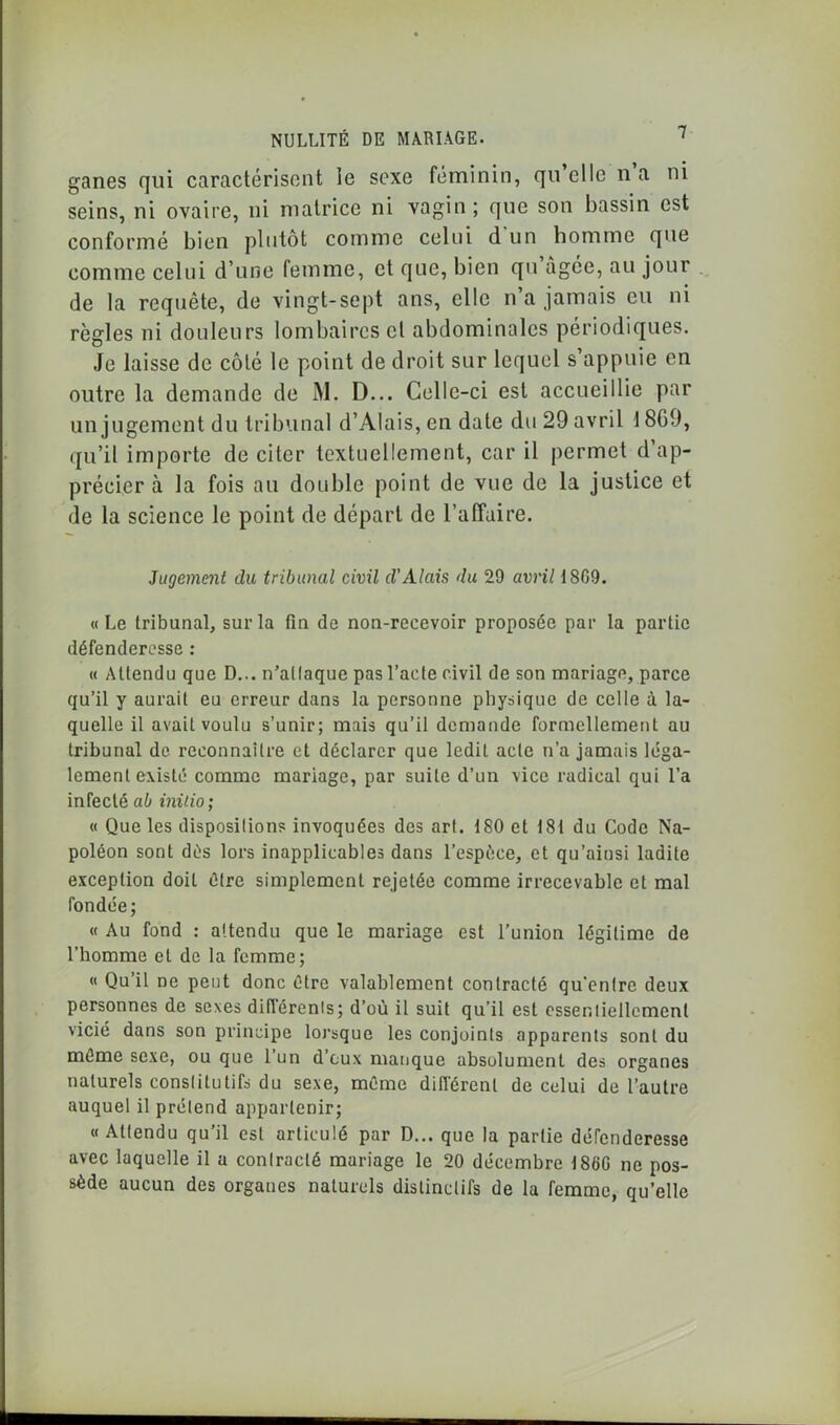 ganes qui caractérisent le sexe féminin, qu’elle n a ni seins, ni ovaire, ni matrice ni vagin; que son bassin est conformé bien plutôt comme celui d un homme que comme celui d’une femme, et que, bien qu àgce, au jour de la requête, de vingt-sept ans, elle n a jamais eu ni règles ni douleurs lombaires cl abdominales périodiques. Je laisse de côté le point de droit sur lequel s’appuie en outre la demande de M. D... Celle-ci est accueillie par un jugement du tribunal d’Alais,en date du 29 avril 1869, qu’il importe de citer textuellement, car il permet d’ap- précier à la fois au double point de vue de la justice et de la science le point de départ de l’affaire. Jugement du tribunal civil d’Alais du 29 avril 1809. «Le tribunal, sur la fin de non-recevoir proposée par la partie défenderesse : « Attendu que D... n’attaque pas l’acte civil de son mariage, parce qu’il y aurait eu erreur dans la personne physique de celle i la- quelle il avait voulu s’unir; mais qu’il demande formellement au tribunal de reconnaître et déclarer que ledit acte n’a jamais léga- lement existé comme mariage, par suite d’un vice radical qui l’a infecté ab initio; « Que les dispositions invoquées des art. 180 et 181 du Code Na- poléon sont dés lors inapplicables dans l’espèce, et qu’ainsi ladite exception doit être simplement rejetée comme irrecevable et mal fondée; « Au fond : attendu que le mariage est l’union légitime de l’homme et de la femme; « Qu il ne peut donc être valablement contracté qu'entre deux personnes de sexes diflérenis; d’où il suit qu’il est essentiellement vicié dans son principe lorsque les conjoints apparents sont du même sexe, ou que l’un d’eux manque absolument des organes naturels constitutifs du sexe, même différent de celui de l’autre auquel il prétend appartenir; « Attendu qu’il est articulé par D... que la partie défenderesse avec laquelle il a contracté mariage le 20 décembre 1860 ne pos- sède aucun des organes naturels distinctifs de la femme, qu’elle