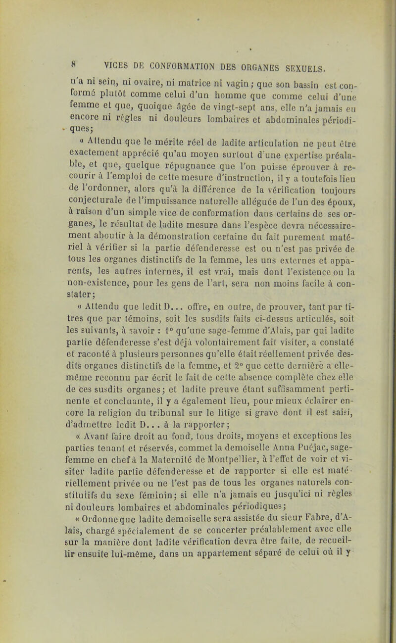 n’a ni sein, ni ovaire, ni matrice ni vagin; que son bassin est con- formé plutôt comme celui d’un homme que comme celui d’une lemme et que, quoique Agée de vingt-sept ans, elle n’a jamais eu encore ni règles ni douleurs lombaires et abdominales périodi- • ques; <« Attendu que le mérite réel de ladite articulation ne peut être exactement apprécié qu’au moyen surtout d une expertise préala- ble, et que, quelque répugnance que l’on puisse éprouver à re- courir <i 1 emploi de cette mesure d’instruction, il y a toutefois lieu de 1 ordonner, alors qu’à la différence de la vérification toujours conjecturale de l’impuissance naturelle alléguée de l’un des époux, à raison d’un simple vice de conformation dans certains de ses or- ganes, le résultat de ladite mesure dans l’espèce devra nécessaire- ment aboutir à la démonstration certaine du fait purement maté- riel à vérifier si la partie défenderesse est ou n’est pas privée de tous les organes distinctifs de la femme, les uns externes et appa- rents, les autres internes, il est vrai, mais dont l’existence ou la non-existence, pour les gens de l’art, sera non moins facile à con- stater; « Attendu que ledit D... offre, en outre, de prouver, tant par ti- tres que par témoins, soit les susdits faits ci-dessus articulés, soit les suivants, à savoir : 1° qu’une sage-femme d’Alais, par qui ladite partie défenderesse s’est déjà volontairement fait visiter, a constaté et raconté à plusieurs personnes qu’elle était réellement privée des- dils organes distinctifs de la femme, et 2° que celte dernière a elle- même reconnu par écrit le fait de cette absence complète chez elle de ces susdits organes; et ladite preuve étant suffisamment perti- nente et concluante, il y a également lieu, pour mieux éclairer en- core la religion du tribunal sur le litige si grave dont il est saisi, d’admettre ledit D.. . à la rapporter; « Avant faire droit au fond, tous droits, moyens et exceptions les parties tenant et réservés, commet la demoiselle Anna Puéjac, sage- femme en chef à la Maternité de Montpellier, à l’effet de voir et vi- siter ladite partie défenderesse et de rapporter si elle est maté- riellement privée ou ne l’est pas de tous les organes naturels con- stitutifs du sexe féminin; si elle n’a jamais eu jusqu’ici ni règles ni douleurs lombaires et abdominales périodiques; « Ordonne que ladite demoiselle sera assistée du sieur Fabre, d A- lais, chargé spécialement de se concerter préalablement avec elle sur la manière dont ladite vérification devra être faite, de recueil- lir ensuite lui-même, dans un appartement séparé de celui où il y