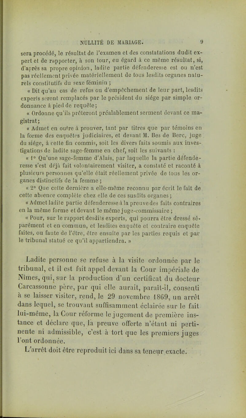 sera procédé, le résultat de l’examen et des constatations dudit ex- pert et de rapporter, à son tour, eu égard à ce même résultat, si, d’après sa propre opinion, ladite partie défenderesse est ou n’est pas réellement privée matériellement de tous lesdils organes natu- rels constitutifs du sexe féminin ; « Dit qu’au cas de refus gu d’empêchement de leur part, lesdils experts seront remplacés par le président du siège par simple or- donnance à pied de requête; « Ordonne qu’ils prêteront préalablement serment devant ce ma- gistrat; « Admet en outre à prouver, tant par titres que par témoins en la forme des enquêtes judiciaires, et devant M. Bes de Berc, juge du siège, à celle fin commis, soit les divers faits soumis aux inves- tigations de ladite sage-fémme en chef, soit les suivants : « 1° Qu’une sage-femme d’Alais, par laquelle la partie défende- resse s’est déjà fait volontairement visiter, a constaté et raconté à plusieurs personnes qu’elle était réellement privée de tous les or- ganes distinctifs de la femme ; « 2° Que cette dernière a elle-même reconnu par écrit le fait de celle absence complète chez elle de ces susdits organes ; «Admetladite partie défenderesse à la preuvedes faits contraires en la même forme et devant le même juge-commissaire ; « Pour, sur le rapport desdits experts, qui pourra être dressé sé- parément et en commun, et lesdites enquête et contraire enquête faites, ou faute de l’être, être ensuite par les parties requis et par le tribunal statué ce qu’il appartiendra. » Ladite personne se refuse à la visite ordonnée par le tribunal, et il est fait appel devant la Cour impériale de Nîmes, qui, sur la production d’un certificat du docteur Carcassonne père, par qui elle aurait, paraît-il, consenti à se laisser visiter, rend, le 29 novembre 1869, un arrêt dans lequel, se trouvant suffisamment éclairée sur le fait lui-même, la Cour réforme le jugement de première ins- tance et déclare que, la preuve offerte n’étant ni perti- nente ni admissible, c’est cà tort que les premiers juges l’ont ordonnée. L'arrêt doit être reproduit ici dans sa teneur exacte.