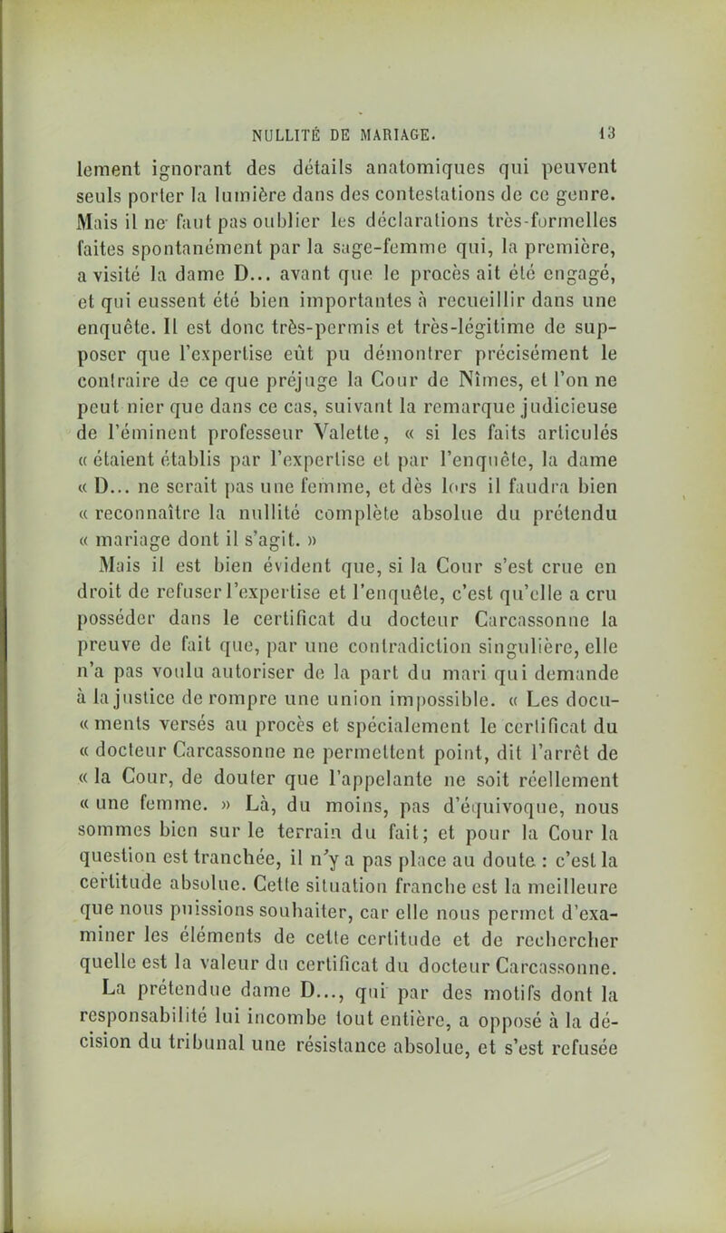 lement ignorant des détails anatomiques qui peuvent seuls porter la lumière dans des contestations de ce genre. Mais il ne- faut pas oublier les déclarations très-formelles faites spontanément par la sage-femme qui, la première, a visité la dame D... avant que le procès ait été engagé, et qui eussent été bien importantes à recueillir dans une enquête. Il est donc très-permis et très-légitime de sup- poser que l’expertise eût pu démontrer précisément le contraire de ce que préjuge la Cour de Nîmes, et l’on ne peut nier que dans ce cas, suivant la remarque judicieuse de l’éminent professeur Valette, « si les faits articulés « étaient établis par l’expertise et par l’enquête, la dame « D... ne serait pas une femme, et dès lors il faudra bien « reconnaître la nullité complète absolue du prétendu « mariage dont il s’agit. » Mais il est bien évident que, si la Cour s’est crue en droit de refuser l’expertise et l’enquête, c’est qu’elle a cru posséder dans le certificat du docteur Carcassonne la preuve de fait que, par une contradiction singulière, elle n’a pas voulu autoriser de la part du mari qui demande à la justice de rompre une union impossible. « Les docu- « ments versés au procès et spécialement le certificat du « docteur Carcassonne ne permettent point, dit l’arrêt de « la Cour, de douter que l’appelante ne soit réellement « une femme. » Là, du moins, pas d’équivoque, nous sommes bien sur le terrain du fait; et pour la Cour la question est tranchée, il n’y a pas place au doute : c’est la certitude absolue. Cette situation franche est la meilleure que nous puissions souhaiter, car elle nous permet d’exa- miner les éléments de cette certitude et de rechercher quelle est la valeur du certificat du docteur Carcassonne. La prétendue dame D..., qui par des motifs dont la responsabilité lui incombe tout entière, a opposé à la dé- cision du tribunal une résistance absolue, et s’est refusée