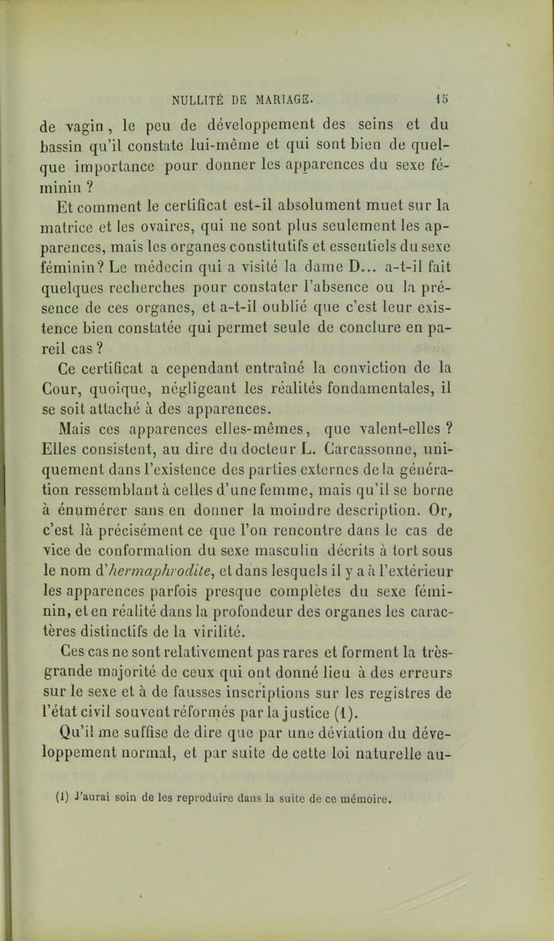 de vagin , le peu de développement des seins et du bassin qu’il constate lui-même et qui sont bien de quel- que importance pour donner les apparences du sexe fé- minin ? Et comment le certificat est-il absolument muet sur la matrice et les ovaires, qui ne sont plus seulement les ap- parences, mais les organes constitutifs et essentiels du sexe féminin? Le médecin qui a visité la dame D... a-t-il fait quelques recherches pour constater l’absence ou la pré- sence de ces organes, et a-t-il oublié que c’est leur exis- tence bien constatée qui permet seule de conclure en pa- reil cas ? Ce certificat a cependant entraîné la conviction de la Cour, quoique, négligeant les réalités fondamentales, il se soit attaché à des apparences. Mais ces apparences elles-mêmes, que valent-elles? Elles consistent, au dire du docteur L. Carcassonne, uni- quement dans l’existence des parties externes de la généra- tion ressemblant à celles d’une femme, mais qu’il se borne à énumérer sans en donner la moindre description. Or, c’est là précisément ce que l’on rencontre dans le cas de vice de conformation du sexe masculin décrits à tort sous le nom à'hermaphrodite, et dans lesquels il y a à l’extérieur les apparences parfois presque complètes du sexe fémi- nin, et en réalité dans la profondeur des organes les carac- tères distinctifs de la virilité. Ces cas ne sont relativement pas rares et forment la très- grande majorité de ceux qui ont donné lieu à des erreurs sur le sexe et à de fausses inscriptions sur les registres de l’état civil souvent réformés par la justice (1). Qu’il me suffise de dire que par une déviation du déve- loppement normal, et par suite de cette loi naturelle au- (1) J’aurai soin de les reproduire dans la suite de ce mémoire.