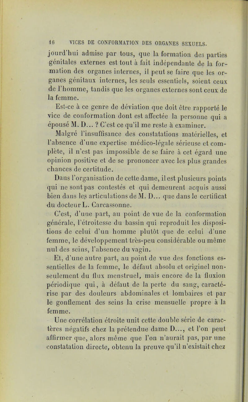 jourd’bui admise par tous, que la formation des parties génitales externes est tout à fait indépendante de la for- mation des organes internes, il peut se faire que les or- ganes génitaux internes, les seuls essentiels, soient ceux de l’homme, tandis que les organes externes sont ceux de la femme. Est-ce à ce genre de déviation que doit être rapporté le vice de conformation dont est affectée la personne qui a épousé M. D... ? C’est ce qu’il me reste à examiner. Malgré l’insuffisance des constatations matérielles, et l’absence d’une expertise médico-légale sérieuse et com- plète, il n’est pas impossible de se faire à cet égard une opinion positive et de se prononcer avec les plus grandes chances de certitude. Dans l’organisation de cette dame, il est plusieurs points qui ne sont pas contestés et qui demeurent acquis aussi bien dans le$ articulations de M. D... que dans le certificat du docteur L. Carcassonne. C’est, d’une part, au point de vue de la conformation générale, l’étroitesse du bassin qui reproduit les disposi- tions de celui d’un homme plutôt que de celui d’une femme, le développement très-peu considérable ou môme nul des seins, l’absence du vagin. Et, d’une autre part, au point de vue des fonctions es- sentielles de la femme, le défaut absolu et originel non- seulement du flux menstruel, mais encore de la fluxion périodique qui, à défaut de la perte du sang, caracté- rise par des douleurs abdominales et lombaires et par le gonflement des seins la crise mensuelle propre à la femme. Une corrélation étroite unit cette double série de carac- tères négatifs chez la prétendue dame D..., et l’on peut affirmer que, alors meme que l’on n’aurait pas, par une constatation directe, obtenu la preuve qu’il n’existait chez