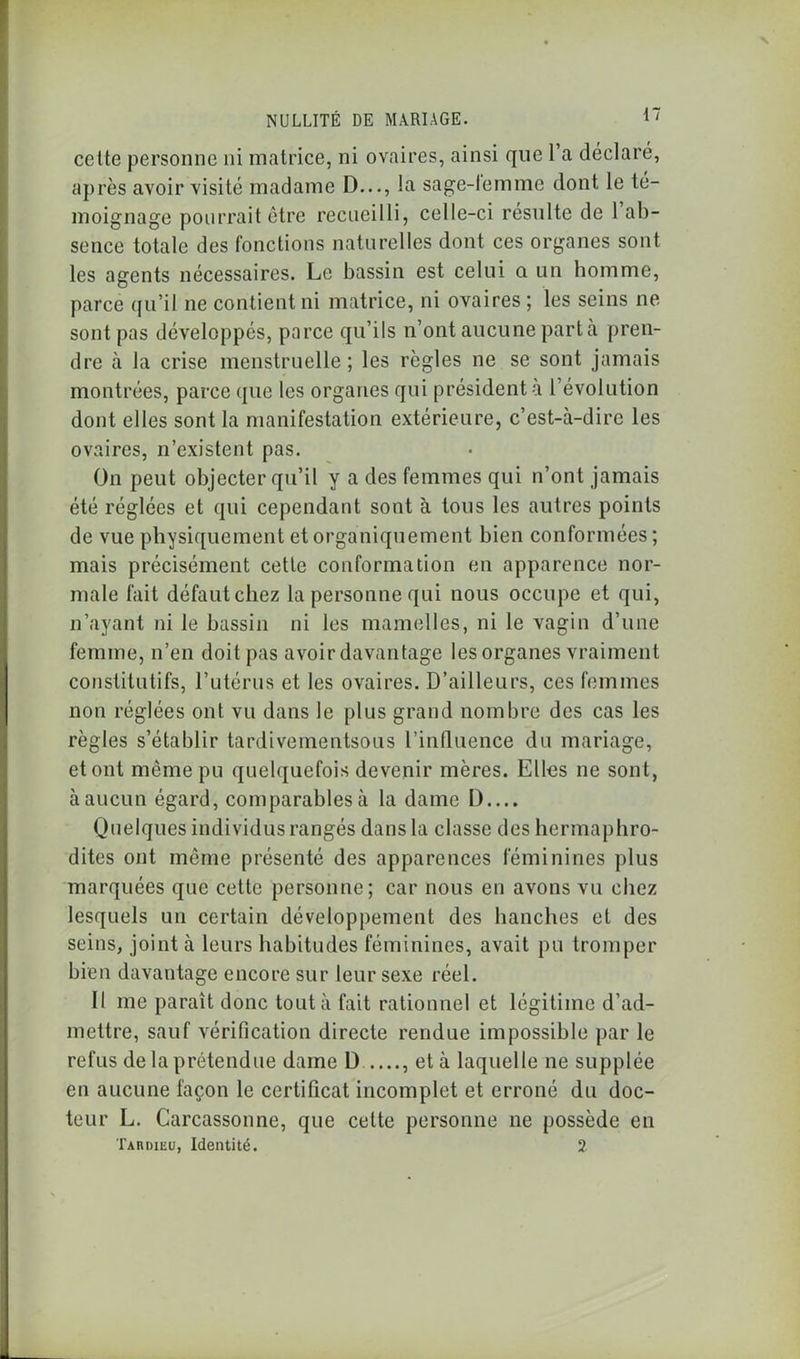 cette personne ni matrice, ni ovaires, ainsi que l’a déclaré, après avoir visité madame D..., la sage-lemme dont le té- moignage pourrait être recueilli, celle-ci résulte de 1 ab- sence totale des fonctions naturelles dont ces organes sont les agents nécessaires. Le bassin est celui a un homme, parce qu’il ne contient ni matrice, ni ovaires; les seins ne sont pas développés, parce qu’ils n’ont aucune part à pren- dre à la crise menstruelle; les règles ne se sont jamais montrées, parce que les organes qui président à l’évolution dont elles sont la manifestation extérieure, c’est-à-dire les ovaires, n’existent pas. On peut objecter qu’il y a des femmes qui n’ont jamais été réglées et qui cependant sont à tous les autres points de vue physiquement et organiquement bien conformées; mais précisément cette conformation en apparence nor- male fait défaut chez la personne qui nous occupe et qui, n’ayant ni le bassin ni les mamelles, ni le vagin d’une femme, n’en doit pas avoir davantage les organes vraiment constitutifs, l’utérus et les ovaires. D’ailleurs, ces femmes non réglées ont vu dans le plus grand nombre des cas les règles s’établir tardivementsous l'influence du mariage, et ont même pu quelquefois devenir mères. Elles ne sont, à aucun égard, comparables à la dame D Quelques individus rangés dans la classe des hermaphro- dites ont même présenté des apparences féminines plus marquées que cette personne; car nous en avons vu chez lesquels un certain développement des hanches et des seins, joint à leurs habitudes féminines, avait pu tromper bien davantage encore sur leur sexe réel. Il me paraît donc tout à fait rationnel et légitime d’ad- mettre, sauf vérification directe rendue impossible par le refus de la prétendue dame D ...., et à laquelle ne supplée en aucune façon le certificat incomplet et erroné du doc- teur L. Carcassonne, que cette personne ne possède en