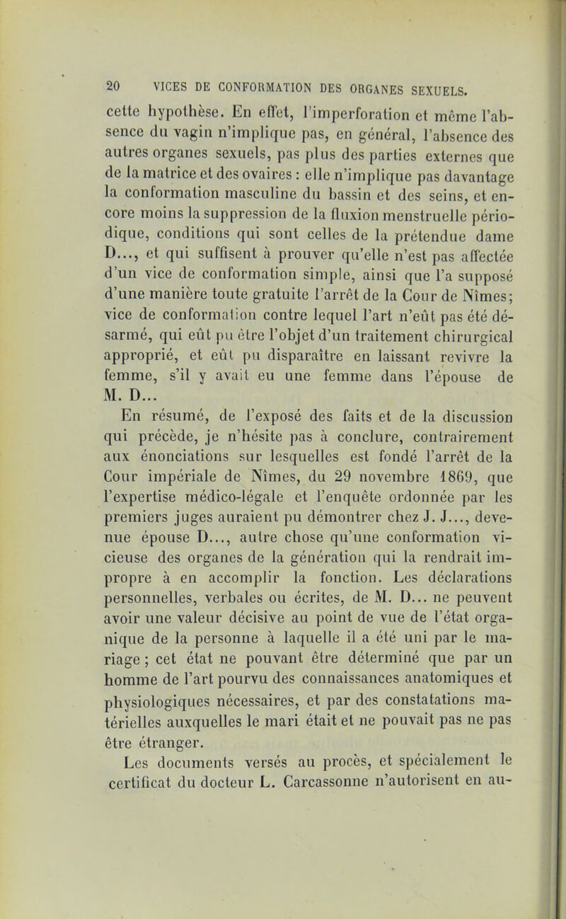 cette hypothèse, lin effet, 1 imperforation et meme l’ab- sence du vagin n implique pas, en général, l’absence des autres organes sexuels, pas plus des parties externes que de la matrice et des ovaires : elle n’implique pas davantage la conformation masculine du bassin et des seins, et en- core moins la suppression de la fluxion menstruelle pério- dique, conditions qui sont celles de la prétendue dame D..., et qui suffisent à prouver qu’elle n’est pas affectée d’un vice de conformation simple, ainsi que l’a supposé d’une manière toute gratuite l’arrêt de la Cour de Nîmes; vice de conformation contre lequel l’art n’eût pas été dé- sarmé, qui eût pu être l’objet d’un traitement chirurgical approprié, et eût pu disparaître en laissant revivre la femme, s’il y avait eu une femme dans l’épouse de M. D... En résumé, de l’exposé des faits et de la discussion qui précède, je n’hésite pas à conclure, contrairement aux énonciations sur lesquelles est fondé l’arrêt de la Cour impériale de Nîmes, du 29 novembre 1869, que l’expertise médico-légale et l’enquête ordonnée par les premiers juges auraient pu démontrer chez J. J..., deve- nue épouse D..., autre chose qu’une conformation vi- cieuse des organes de la génération qui la rendrait im- propre à en accomplir la fonction. Les déclarations personnelles, verbales ou écrites, de M. D... ne peuvent avoir une valeur décisive au point de vue de l’état orga- nique de la personne à laquelle il a été uni par le ma- riage ; cet état ne pouvant être déterminé que par un homme de l’art pourvu des connaissances anatomiques et physiologiques nécessaires, et par des constatations ma- térielles auxquelles le mari était et ne pouvait pas ne pas être étranger. Les documents versés au procès, et spécialement le certificat du docteur L. Carcassonne n’autorisent en au-