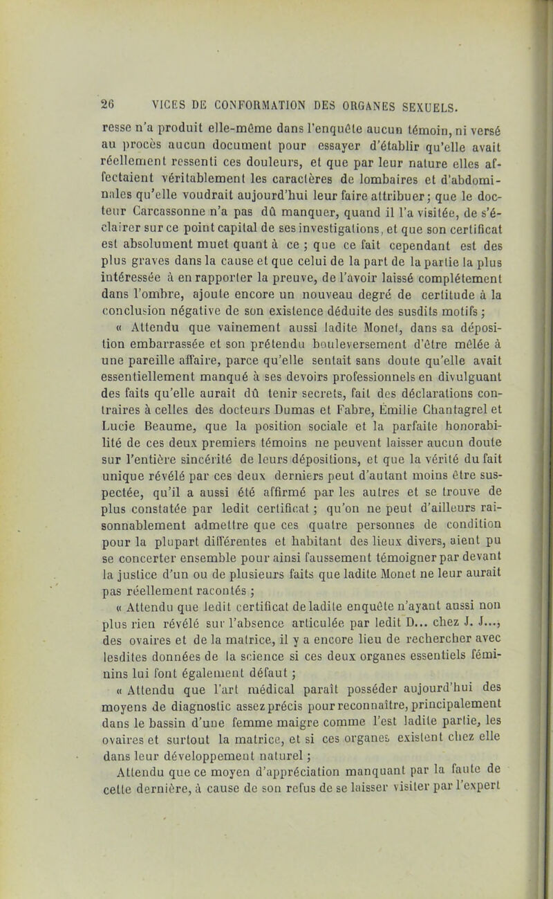 ressc n’a produit elle-même dans l’enquête aucun témoin, ni versé au procès aucun document pour essayer d’établir qu’elle avait réellement ressenti ces douleurs, et que par leur nature elles af- fectaient véritablement les caractères de lombaires et d’abdomi- nales qu’elle voudrait aujourd’hui leur faire attribuer; que le doc- teur Carcassonne n’a pas dû manquer, quand il l’a visitée, de s’é- clairer sur ce point capital de ses investigations, et que son certificat est absolument muet quant à ce ; que ce fait cependant est des plus graves dans la cause et que celui de la part de la partie la plus intéressée à en rapporter la preuve, de l’avoir laissé complètement dans l’ombre, ajoute encore un nouveau degré de certitude à la conclusion négative de son existence déduite des susdits motifs; « Attendu que vainement aussi ladite Monet, dans sa déposi- tion embarrassée et son prétendu bouleversement d’être mêlée à une pareille affaire, parce qu’elle sentait sans doute qu’elle avait essentiellement manqué à ses devoirs professionnels en divulguant des faits qu’elle aurait dû tenir secrets, fait des déclarations con- traires à celles des docteurs Dumas et Fabre, Emilie Chantagrel et Lucie Beaume, que la position sociale et la parfaite honorabi- lité de ces deux premiers témoins ne peuvent laisser aucun doute sur l’entière sincérité de leurs dépositions, et que la vérité du fait unique révélé par ces deux derniers peut d’autant moins être sus- pectée, qu’il a aussi été affirmé par les autres et se trouve de plus constatée par ledit certificat ; qu’on ne peut d’ailleurs rai- sonnablement admettre que ces quatre personnes de condition pour la plupart différentes et habitant des lieux divers, aient pu se concerter ensemble pour ainsi faussement témoigner par devant la justice d’un ou de plusieurs faits que ladite Monet ne leur aurait pas réellement racontés ; « Attendu que ledit certificat de ladite enquête n’ayant aussi non plus rien révélé sur l’absence articulée par ledit D... chez J. J..., des ovaires et de la matrice, il y a encore lieu de rechercher avec lesdites données de la science si ces deux organes essentiels fémi- nins lui font également défaut ; « Attendu que l’art médical paraît posséder aujourd’hui des moyens de diagnostic assez précis pour reconnaître, principalement dans le bassin d’une femme maigre comme l’est ladite partie, les ovaires et surtout la matrice, et si ces organes existent chez elle dans leur développement naturel ; Attendu que ce moyen d’appréciation manquant par la faute de celte dernière, à cause de son refus de se laisser visiter par 1 expert