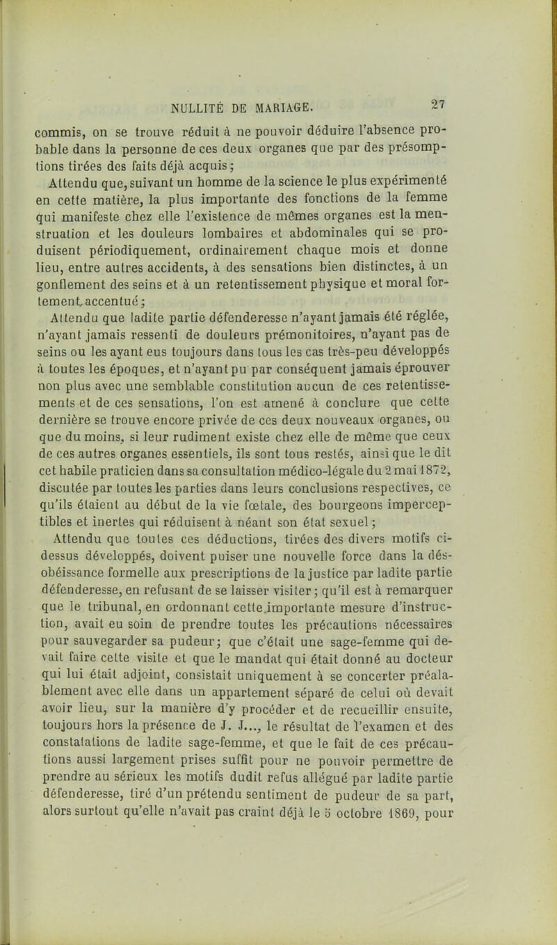 commis, on se trouve réduit à ne pouvoir déduire l’absence pro- bable dans la personne de ces deux organes que par des présomp- lions tirées des faits déjà acquis; Attendu que, suivant un homme de la science le plus expérimenté en cette matière, la plus importante des fonctions de la femme qui manifeste chez elle l’existence de mêmes organes est la men- struation et les douleurs lombaires et abdominales qui se pro- duisent périodiquement, ordinairement chaque mois et donne lieu, entre autres accidents, à des sensations bien distinctes, à un gonflement des seins et à un retentissement physique et moral for- tement, accentué ; Attendu que ladite partie défenderesse n’ayant jamais été réglée, n’ayant jamais ressenti de douleurs prémonitoires, n’ayant pas de seins ou les ayant eus toujours dans tous les cas très-peu développés à toutes les époques, et n’ayant pu par conséquent jamais éprouver non plus avec une semblable constitution aucun de ces retentisse- ments et de ces sensations, l’on est amené à conclure que celte dernière se trouve encore privée de ces deux nouveaux organes, ou que du moins, si leur rudiment existe chez elle de même que ceux de ces autres organes essentiels, ils sont tous restés, ainsi que le dit cet habile praticien dans sa consultation médico-légale du 2 mai 1872, discutée par toutes les parties dans leurs conclusions respectives, ce qu’ils étaient au début de la vie fœtale, des bourgeons impercep- tibles et inertes qui réduisent à néant son état sexuel ; Attendu que toutes ces déductions, tirées des divers motifs ci- dessus développés, doivent puiser une nouvelle force dans la dés- obéissance formelle aux prescriptions de la justice par ladite partie défenderesse, en refusant de se laisser visiter; qu’il est à remarquer que le tribunal, en ordonnant cette.importante mesure d’instruc- tion, avait eu soin de prendre toutes les précautions nécessaires pour sauvegarder sa pudeur; que c’était une sage-femme qui de- vait faire celte visite et que le mandat qui était donné au docteur qui lui était adjoint, consistait uniquement à se concerter préala- blement avec elle dans un appartement séparé de celui où devait avoir lieu, sur la manière d’y procéder et de recueillir ensuite, toujours hors la présence de J. J..., le résultat de l’examen et des constatations de ladite sage-femme, et que le fait de ces précau- tions aussi largement prises suffit pour ne pouvoir permettre de prendre au sérieux les motifs dudit refus allégué par ladite partie défenderesse, tiré d’un prétendu sentiment de pudeur de sa part, alors surtout qu’elle n’avait pas craint déjà le b octobre 1869, pour