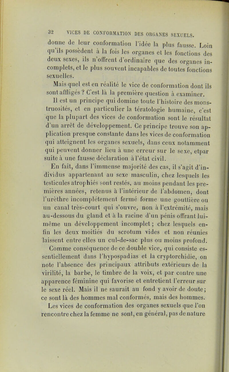 donne de leur conformation l’idée la plus fausse. Loin gu ils possèdent à la fois les organes et les fonctions des deux sexes, ils n offrent d ordinaire (juc des organes in- complets, et le plus souvent incapables de toutes fonctions sexuelles. Mais quel est en réalité le vice de conformation dont ils sont affliges ? C est là la première question à examiner. 11 est un principe qui domine toute l’histoire des mons- truosités, et en particulier la tératologie humaine, c’est que la plupart des vices de conformation sont le résultat d’un arrêt de développement. Ce principe trouve son ap- plication presque constante dans les vices de conformation qui atteignent les organes sexuels, dans ceux notamment qui peuvent donner lieu à une erreur sur le sexe, etpar suite à une fausse déclaration à l’état civil. En fait, dans l’immense majorité des cas, il s’agit d’in- dividus appartenant au sexe masculin, chez lesquels les testicules atrophiés sont restés, au moins pendant les pre- mières années, retenus à l’intérieur de l’abdomen, dont l’urèthre incomplètement fermé forme une gouttière ou un canal très-court qui s’ouvre, non à l’e.xtrémité, mais au-dessous du gland et à la racine d’un pénis offrant lui- même un développement incomplet ; chez lesquels en- fin les deux moitiés du scrotum vides et non réunies laissent entre elles un cul-de-sac plus ou moins profond. Comme conséquence de ce double vice, qui consiste es- sentiellement dans l'hypospadias et la cryptorchidie, on note l’absence des principaux attributs extérieurs de la virilité, la barbe, le timbre de la voix, et par contre une apparence féminine qui favorise et entretient l’erreur sur le sexe réel. Mais il ne saurait au fond y avoir de doute; ce sont là des hommes mal conformés, mais des hommes. Les vices de conformation des organes sexuels que l’on rencontre chez la femme ne sont, en général, pas de nature