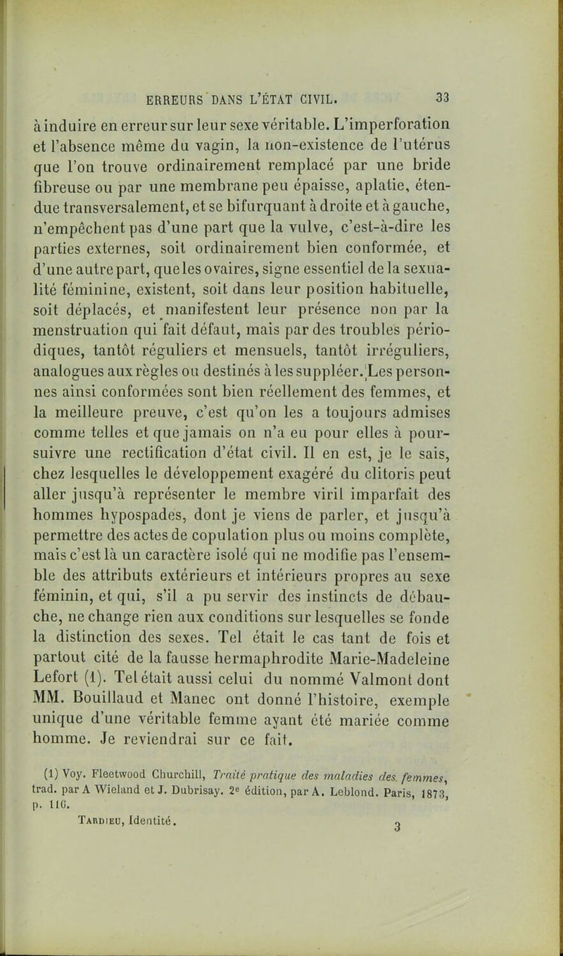 à induire en erreur sur leur sexe véritable. L’imperforation et l’absence même du vagin, la non-existence de l’utérus que l’on trouve ordinairement remplacé par une bride fibreuse ou par une membrane peu épaisse, aplatie, éten- due transversalement, et se bifurquant à droite et à gauche, n’empêchent pas d’une part que la vulve, c’est-à-dire les parties externes, soit ordinairement bien conformée, et d’une autre part, que les ovaires, signe essentiel delà sexua- lité féminine, existent, soit dans leur position habituelle, soit déplacés, et manifestent leur présence non par la menstruation qui fait défaut, mais par des troubles pério- diques, tantôt réguliers et mensuels, tantôt irréguliers, analogues aux règles ou destinés à les suppléer. Les person- nes ainsi conformées sont bien réellement des femmes, et la meilleure preuve, c’est qu’on les a toujours admises comme telles et que jamais on n’a eu pour elles à pour- suivre une rectification d’état civil. Il en est, je le sais, chez lesquelles le développement exagéré du clitoris peut aller jusqu’à représenter le membre viril imparfait des hommes liypospades, dont je viens de parler, et jusqu’à permettre des actes de copulation plus ou moins complète, mais c’est là un caractère isolé qui ne modifie pas l’ensem- ble des attributs extérieurs et intérieurs propres au sexe féminin, et qui, s’il a pu servir des instincts de débau- che, ne change rien aux conditions sur lesquelles se fonde la distinction des sexes. Tel était le cas tant de fois et partout cité de la fausse hermaphrodite Marie-Madeleine Lefort (1). Tel était aussi celui du nommé Valmont dont MM. Bouillaud et Manec ont donné l’histoire, exemple unique d’une véritable femme ayant été mariée comme homme. Je reviendrai sur ce fait. (1) Voy. Fleetwood Churchill, Traité pratique des maladies des femmes, trad. par A Wieland et J. Dubrisay. 2e édition, par A. Leblond. Paris, 1873* p. UC. Tardieu, Identité. 3